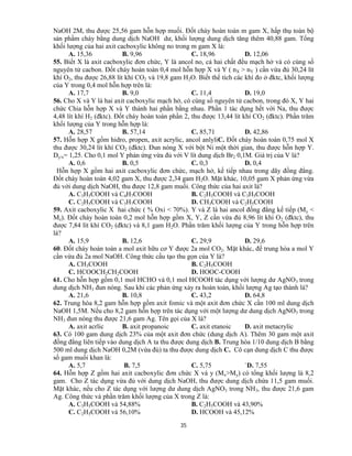 35
NaOH 2M, thu được 25,56 gam hỗn hợp muối. Đốt cháy hoàn toàn m gam X, hấp thụ toàn bộ
sản phẩm cháy bằng dung dịch NaOH dư, khối lượng dung dịch tăng thêm 40,88 gam. Tổng
khối lượng của hai axit cacboxylic không no trong m gam X là:
A. 15,36 B. 9,96 C. 18,96 D. 12,06
55. Biết X là axit cacboxylic đơn chức, Y là ancol no, cả hai chất đều mạch hở và có cùng số
nguyên tử cacbon. Đốt cháy hoàn toàn 0,4 mol hỗn hợp X và Y ( nX > nY ) cần vừa đủ 30,24 lít
khí O2, thu được 26,88 lít khí CO2 và 19,8 gam H2O. Biết thể tích các khí đo ở đktc, khối lượng
của Y trong 0,4 mol hỗn hợp trên là:
A. 17,7 B. 9,0 C. 11,4 D. 19,0
56. Cho X và Y là hai axit cacboxylic mạch hở, có cùng số nguyên tử cacbon, trong đó X, Y hai
chức Chia hỗn hợp X và Y thành hai phần bằng nhau. Phần 1 tác dụng hết với Na, thu được
4,48 lít khí H2 (đktc). Đốt cháy hoàn toàn phần 2, thu được 13,44 lít khí CO2 (đktc). Phần trăm
khối lượng của Y trong hỗn hợp là:
A. 28,57 B. 57,14 C. 85,71 D. 42,86
57. Hỗn hợp X gồm hidro, propen, axit acrylic, ancol anlyliC. Đốt cháy hoàn toàn 0,75 mol X
thu được 30,24 lít khí CO2 (đktc). Đun nóng X với bột Ni một thời gian, thu được hỗn hợp Y.
Dy/x= 1,25. Cho 0,1 mol Y phản ứng vừa đủ với V lít dung dịch Br2 0,1M. Giá trị của V là?
A. 0,6 B. 0,5 C. 0,3 D. 0,4
Hỗn hợp X gồm hai axit cacboxylic đơn chức, mạch hở, kế tiếp nhau trong dãy đồng đẳng.
Đốt cháy hoàn toàn 4,02 gam X, thu được 2,34 gam H2O. Mặt khác, 10,05 gam X phản ứng vừa
đủ với dung dịch NaOH, thu được 12,8 gam muối. Công thức của hai axit là?
A. C3H5COOH và C4H7COOH B. C2H3COOH và C3H5COOH
C. C2H5COOH và C3H7COOH D. CH3COOH và C2H5COOH
59. Axit cacboxylic X hai chức ( % Oxi < 70%). Y và Z là hai ancol đồng đẳng kế tiếp (My <
Mz). Đốt cháy hoàn toàn 0,2 mol hỗn hợp gồm X, Y, Z cần vừa đủ 8,96 lít khí O2 (đktc), thu
được 7,84 lít khí CO2 (đktc) và 8,1 gam H2O. Phần trăm khối lượng của Y trong hỗn hợp trên
là?
A. 15,9 B. 12,6 C. 29,9 D. 29,6
60. Đốt cháy hoàn toàn a mol axit hữu cơ Y được 2a mol CO2. Mặt khác, để trung hòa a mol Y
cần vừa đủ 2a mol NaOH. Công thức cấu tạo thu gọn của Y là?
A. CH3COOH B. C2H5COOH
C. HCOOCH2CH2COOH D. HOOC-COOH
61. Cho hỗn hợp gồm 0,1 mol HCHO và 0,1 mol HCOOH tác dụng với lượng dư AgNO3 trong
dung dịch NH3 đun nóng. Sau khi các phản ứng xảy ra hoàn toàn, khối lượng Ag tạo thành là?
A. 21,6 B. 10,8 C. 43,2 D. 64,8
62. Trung hòa 8,2 gam hỗn hợp gồm axit fomic và một axit đơn chức X cần 100 ml dung dịch
NaOH 1,5M. Nếu cho 8,2 gam hỗn hợp trên tác dụng với một lượng dư dung dịch AgNO3 trong
NH3 đun nóng thu được 21,6 gam Ag. Tên gọi của X là?
A. axit acrlic B. axit propanoic C. axit etanoic D. axit metacrylic
63. Có 100 gam dung dịch 23% của một axit đơn chức (dung dịch A). Thêm 30 gam một axit
đồng đẳng liên tiếp vào dung dịch A ta thu được dung dịch B. Trung hòa 1/10 dung dịch B bằng
500 ml dung dịch NaOH 0,2M (vừa đủ) ta thu được dung dịch C. Cô cạn dung dịch C thu được
số gam muối khan là:
A. 5,7 B. 7,5 C. 5,75 `D. 7,55
64. Hỗn hợp Z gồm hai axit cacboxylic đơn chức X và y (Mx>My) có tổng khối lượng là 8,2
gam. Cho Z tác dụng vừa đủ với dung dịch NaOH, thu được dung dịch chứa 11,5 gam muối.
Mặt khác, nếu cho Z tác dụng với lượng dư dung dịch AgNO3 trong NH3, thu được 21,6 gam
Ag. Công thức và phần trăm khối lượng của X trong Z là:
A. C3H5COOH và 54,88% B. C2H3COOH và 43,90%
C. C2H5COOH và 56,10% D. HCOOH và 45,12%
 