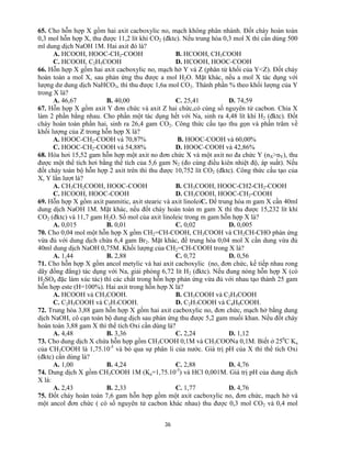 36
65. Cho hỗn hợp X gồm hai axit cacboxylic no, mạch không phân nhánh. Đốt cháy hoàn toàn
0,3 mol hỗn hợp X, thu được 11,2 lít khí CO2 (đktc). Nếu trung hòa 0,3 mol X thì cần dùng 500
ml dung dịch NaOH 1M. Hai axit đó là?
A. HCOOH, HOOC-CH2-COOH B. HCOOH, CH3COOH
C. HCOOH, C2H5COOH D. HCOOH, HOOC-COOH
66. Hỗn hợp X gồm hai axit cacboxylic no, mạch hở Y và Z (phân tử khối của Y<Z). Đốt cháy
hoàn toàn a mol X, sau phản ứng thu được a mol H2O. Mặt khác, nếu a mol X tác dụng với
lượng dư dung dịch NaHCO3, thì thu được 1,6a mol CO2. Thành phần % theo khối lượng của Y
trong X là?
A. 46,67 B. 40,00 C. 25,41 D. 74,59
67. Hỗn hợp X gồm axit Y đơn chức và axit Z hai chức,có cùng số nguyên tử cacbon. Chia X
làm 2 phần bằng nhau. Cho phần một tác dụng hết với Na, sinh ra 4,48 lít khí H2 (đktc). Đốt
cháy hoàn toàn phần hai, sinh ra 26,4 gam CO2. Công thức cấu tạo thu gọn và phần trăm về
khối lượng của Z trong hỗn hợp X là?
A. HOOC-CH2-COOH và 70,87% B. HOOC-COOH và 60,00%
C. HOOC-CH2-COOH và 54,88% D. HOOC-COOH và 42,86%
68. Hóa hơi 15,52 gam hỗn hợp một axit no đơn chức X và một axit no đa chức Y (nX>nY), thu
được một thể tích hơi bằng thể tích của 5,6 gam N2 (đo cùng điều kiên nhiệt độ, áp suất). Nếu
đốt cháy toàn bộ hỗn hợp 2 axit trên thì thu được 10,752 lít CO2 (đktc). Công thức cấu tạo của
X, Y lần lượt là?
A. CH3CH2COOH, HOOC-COOH B. CH3COOH, HOOC-CH2-CH2-COOH
C. HCOOH, HOOC-COOH D. CH3COOH, HOOC-CH2-COOH
69. Hỗn hợp X gồm axit panmitic, axit stearic và axit linoleiC. Để trung hòa m gam X cần 40ml
dung dịch NaOH 1M. Mặt khác, nếu đốt cháy hoàn toàn m gam X thì thu được 15,232 lít khí
CO2 (đktc) và 11,7 gam H2O. Số mol của axit linoleic trong m gam hỗn hợp X là?
A. 0,015 B. 0,01 C. 0,02 D. 0,005
70. Cho 0,04 mol một hỗn hợp X gồm CH2=CH-COOH, CH3COOH và CH2CH-CHO phản ứng
vừa đủ với dung dịch chứa 6,4 gam Br2. Mặt khác, để trung hòa 0,04 mol X cần dung vừa đủ
40ml dung dịch NaOH 0,75M. Khối lượng của CH2=CH-COOH trong X là?
A. 1,44 B. 2,88 C. 0,72 D. 0,56
71. Cho hỗn hợp X gồm ancol metylic và hai axit cacboxylic (no, đơn chức, kế tiếp nhau rong
dãy đồng đẳng) tác dụng với Na, giải phóng 6,72 lít H2 (đktc). Nếu đung nóng hỗn hợp X (có
H2SO4 đặc làm xúc tác) thì các chất trong hỗn hợp phản ứng vừa đủ với nhau tạo thành 25 gam
hỗn hợp este (H=100%). Hai axit trong hỗn hợp X là?
A. HCOOH và CH3COOH. B. CH3COOH và C2H5COOH
C. C2H5COOH và C3H7COOH. D. C2H7COOH và C4H9COOH.
72. Trung hòa 3,88 gam hỗn hợp X gồm hai axit cacboxylic no, đơn chức, mạch hở bằng dung
dịch NaOH, cô cạn toàn bộ dung dịch sau phản ứng thu được 5,2 gam muối khan. Nếu đốt cháy
hoàn toàn 3,88 gam X thì thể tích Oxi cần dùng là?
A. 4,48 B. 3,36 C. 2,24 D. 1,12
73. Cho dung dịch X chứa hỗn hợp gồm CH3COOH 0,1M và CH3COONa 0,1M. Biết ở 250
C Ka
của CH3COOH là 1,75.10-5
và bỏ qua sự phân li của nước. Giá trị pH của X thì thể tích Oxi
(đktc) cần dùng là?
A. 1,00 B. 4,24 C. 2,88 D. 4,76
74. Dung dịch X gồm CH3COOH 1M (Ka=1,75.10-5
) và HCl 0,001M. Giá trị pH của dung dịch
X là:
A. 2,43 B. 2,33 C. 1,77 D. 4,76
75. Đốt cháy hoàn toàn 7,6 gam hỗn hợp gồm một axit cacboxylic no, đơn chức, mạch hở và
một ancol đơn chức ( có số nguyên tử cacbon khác nhau) thu được 0,3 mol CO2 và 0,4 mol
 