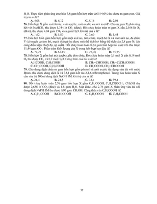 37
H2O. Thực hiện phản ứng este hóa 7,6 gam hỗn hợp trên với H=80% thu được m gam este. Giá
trị của m là?
A. 4,08 B. 6,12 C. 8,16 D. 2,04
76. Hỗn hợp X gồm axit fomic, axit acrylic, axit oxalic và axit axetiC. Cho m gam X phản ứng
hết với NaHCO3 thu được 1,344 lít CO2 (đktc). Đốt cháy hoàn toàn m gam X cần 2,016 lít O2
(đktc), thu được 4,84 gam CO2 và a gam H2O. Giá tri của a là?
A. 1,62 B. 1,80 C. 3,60 D. 1,44
77. Hóa hơi 8,64 gam hỗn hợp gồm một axit no, đơn chức, mạch hở X và một axit no, đa chức
Y (có mạch cacbon hở, mạch thẳng) thu được một thể tích hơi bằng thể tích của 2,8 gam N2 (đo
cùng điều kiện nhiệt độ, áp suất). Đốt cháy hoàn toàn 8,64 gam hỗn hợp hai axit trên thu được
11,44 gam CO2. Phần trăm khối lượng của X trong hỗn hợp ban đầu là?
A. 72,22 B. 65,15 C. 27,78 D. 35,25
78. Hỗn hợp X gồm hai axit cacboxylic đơn chức, Đốt cháy hoàn toàn 0,1 mol X cần 0,14 mol
O2 thu được CO2 và 0,2 mol H2O. Công thức của hai axit là?
A.HCOOH, C2H5COOH B. CH2=CHCOOH, CH2=C(CH3)COOH
C. CH3COOH, C2H5COOH D. CH3COOH, CH2=CHCOOH
79. Cho dung dịch chứa m gam hỗn hợp gồm phenol và axit axetic tác dụng vừa đủ với nước
Brom, thu được dung dịch X và 33,1 gam kết tủa 2,4,6-tribromphenol. Trung hòa hoàn toàn X
cần vừa đủ 500ml dung dịch NaOH 1M. Giá trị của m là?
A. 21,4 B. 24,8 C. 33,4 D. 39,4
80. Đốt cháy hoàn toàn 2,76 gam hỗn hợp X gồm CxHyCOOH, CxHyCOOCH3, CH3OH thu
được 2,688 lít CO2 (đktc) và 1.8 gam H2O. Mặt khác, cho 2,76 gam X phản ứng vừa đủ với
dung dịch NaPH 1M thu được 0,96 gam CH3OH. Công thức của CxHyCOOH là?
A. C2H5COOH B.CH3COOH C. C2H3COOH D. C3H5COOH
 
