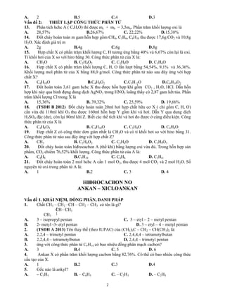2
A. 2 B.5 C.4 D.3
Vấn đề 2: THIẾT LẬP CÔNG THỨC PHÂN TỬ
13. Phân tích hchc A ( C,H,O) thì được mc + mh = 3,5mo. Phần trăm khối lượng oxi là
A. 28,57% B.26,67% C. 22,22% D.15,38%
14. Đốt cháy hoàn toàn m gam hỗn hợp gồm CH4, C3H6, C4H10 thu được 17,6g CO2 và 10,8g
H2O. Xác định giá trị m
A. 2g B.4g C.6g D.8g
15. Hợp chất X có phần trăm khối lượng C, H tương ứng bằng 40% và 6,67% còn lại là oxi.
Tỉ khối hơi của X so với hiro bằng 30. Công thức phân tử của X là:
A. CH2O B. C2H4O2 C. C3H8O D. C3H6O
16. Hợp chất X có phần trăm khối lượng C, H, O lần lượt bằng 54,54%, 9,1% và 36,36%.
Khối lượng mol phân tử của X bằng 88,0 g/mol. Công thức phân tử nào sau đây ứng với hợp
chất X?
A. C4H10O B.C4H8O2 C.C5H12O D.C4H10O2
17. Đốt hoàn toàn 3,61 gam hchc X thu được hỗn hợp khí gồm CO2 , H2O, HCl. Dẫn hỗn
hợp khí này qua bình đựng dung dịch AgNO3 trong HNO3 loãng thấy có 2,87 gam kết tủa. Phần
trăm khối lượng Cl trong X là
A. 15,36% B. 39,32% C. 25,59% D. 19,66%
18. (TSĐH B 2012) Đốt cháy hoàn toàn 20ml hơi hợp chất hữu cơ X ( chỉ gồm C, H, O)
cần vừa đủ 110ml khí O2 thu được 160ml hỗn hợp Y gồm khí và hơi. Dẫn Y qua dung dịch
H2SO4 đặc (dư), còn lại 80ml khí Z. Biết các thể tích khí và hơi đo được ở cùng điều kiện. Công
thức phân tử của X là
A. C4H8O2 B. C4H10O C. C3H8O D. C4H8O
19. Hợp chất Z có công thức đơn giản nhất là CH3O và có tỉ khối hơi so với hiro bằng 31.
Công thức phân tử nào sau đây ứng với hợp chất Z?
A. CH3 B. C2H6O2 C. C2H6O D. C3H9O3
20. Đốt cháy hoàn toàn hiđrocacbon A (thể khí) bằng lượng oxi vừa đủ. Trong hỗn hợp sản
phẩm, CO2 chiếm 76,52% khối lượng. Công thức phân tử của A là:
A. C4H8 B.C5H10 C. C4H6 D. C3H8.
21. Đốt cháy hoàn toàn 2 mol hchc A cần 1 mol O2, thu được 4 mol CO2 và 2 mol H2O. Số
nguyên tử oxi trong phân tử A là:
A. 1 B.2 C. 3 D. 4
HIĐROCACBON NO
ANKAN – XICLOANKAN
Vấn đề 1. KHÁI NIỆM, ĐỒNG PHÂN, DANH PHÁP
1. Chất CH3 – CH2 –CH – CH2 – CH3 có tên là gì?
CH– CH3
CH3
A. 3 – isopropyl pentan C. 3 – etyl – 2 – metyl pentan
B. 2- metyl -3- etyl pentan D. 3 – etyl – 4 – metyl pentan
2. (TSĐH A 2013) Tên thay thế (theo IUPAC) của (CH3)3C – CH2 – CH(CH3)2 là:
A. 2,2,4 – trimetyl pentan C. 2,4,4,4 – tetrametylbutan
B. 2,2,4,4 – tetrametylbutan D. 2,4,4 – trimetyl pentan
3. ứng với công thức phân tử C6H14 có bao nhiêu đồng phân mạch cacbon?
A. 3 B.4 C. 5 D. 6
4. Ankan X có phần trăm khối lượng cacbon bằng 82,76%. Có thể có bao nhiêu công thức
cấu tạo của X.
A. 1 B.2 C.3 D.4
5. Gốc nào là ankyl?
A. – C3H5 B. – C6H5 C. – C2H3 D. – C2H5
 