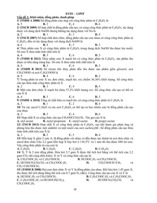 38
ESTE – LIPIT
Vấn đề 1: Khái niệm, đồng phân, danh pháp
1/ (TSĐH A 2008) Số đồng phân este ứng với công thức phân tử C4H8O2 là
A. 5 B. 2 C. 4 D. 6
2/ (TSCĐ 2009) Số hợp chất là đồng phân cấu tạo, có cùng công thức phân tử C4H8O2, tác dụng
được với dung dịch NaOH nhưng không tác dụng được với Na là
A. 2 B. 1 C. 3 D. 4
3/ (TSCĐ 2007) Số hợp chất đơn chức, đồng phân cấu tạo của nhau có cùng công thức phân tử
C4H8O2, đều có tác dụng được với dung dịch NaOH là
A. 6 B. 4 C. 5 D. 3
4/ Thủy phân este X có công thức phân tử C8H8O2 trong dung dịch NaOH thu được hai muối,
Số este X thỏa mãn tính chất trên là
A. 4 B. 3 C. 6 D. 5
5/ (TSĐH B 2012) Thủy phân este X mạch hở có công thức phân tử C4H6O2, sản phẩm thu
được có khả năng tráng bạc. Số este X thỏa mãn tính chất trên là
A. 4 B. 3 C. 6 D. 5
6/ (TSĐH B 2012) Số trieste khi thủy phân đều thu được sản phẩm gồm glixerol, axit
CH3COOH và axit C2H5COOH là
A. 9 B. 4 C. 6 D. 2
7/ Trong phân tử este X no, đơn chức, mạch hở, oxi chiếm 36,36% khối lượng. Số công thức
cấu tạo thỏa mãn công thức phân tử X
A. 2 B. 3 C. 4 D. 5
8/ Một este đơn chức X mạch hở chứa 37,2% khối lượng oxi. Số công thức cấu tạo có thể có
của X là
A. 4 B. 5 C. 6 D. 3
9/ (TSĐH A 2010) Tổng số chất hữu cơ mạch hở, có cùng công thức phân tử C2H4O2 là
A. 3 B. 1 C. 2 D. 4
10/ Từ các ancol C3H8O và các axit C4H8O2 có thể tạo ra bao nhiêu este là đồng phân cấu tạo
của nhau
A. 3 B. 5 C. 4 D. 6
11/ Hợp chất X có công thức cấu tạo CH3OOCCH2CH3. Tên gọi của X là
A. etyl axetat B. metyl propionat C. metyl axetat D. propyl axetat
12/ (TSCĐ 2013) Hợp chất X có công thức phân tử C5H8O2, sau khi tham gia phản ứng xà
phòng hóa thu được một anđehit và một muối của axit cacboxyliC. Số đồng phân cấu tạo thỏa
mãn tính chất trên của X là
A. 3 B. 2 C. 5 D. 4
13/ Hỗn hợp X gồm 2 este A, B đồng phân với nhau và đều được tạo thành từ axit đơn chức và
ancol đơn chức Cho 2,2 gam hỗn hợp X bay hơi ở 136,5o
C và 1 atm thì thu được 840 ml este.
Vậy công thức phân tử của este là
A. C2H4O2 B. C3H6O2 C. C4H8O2 D. C5H10O2
14/ X, Y là 2 este đồng phân. Hóa hơi 3,7 gam X được thể tích hơi bằng với thể tích của 2,2
gam CO2 (đo cùng điều kiện). X và Y có công thức cấu tạo là
A. CH3COOC2H5 và C2H5COOCH3 B. HCOOC2H5 và CH3COOCH3
C. HCOOCH2CH2CH3 và CH3COOC2H5 D. CH3COOCH=CH2 và
CH2=CHCOOCH3
15/ (TSĐH B 2008) Hai este đơn chức X và Y là đồng phân của nhau. Khi hóa hơi 1,85 gam X,
thu được thể tích đúng bằng thể tích của 0.7 gam N2 (đkc). Công thức cấu tạo của X và Y là
A. HCOOC2H5 và CH3COOCH3 B. C2H5COOC2H5 và C2H5COOC2H3
C. C2H5COOC2H3 và HCOOCH(CH3)2 D. HCOOCH2CH2CH3 và
CH3COOC2H5
 