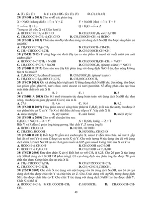 40
A. (1), (2), (3) B. (1), (3), (4)C. (2), (3), (5) D. (3), (4), (5)
29/ (TSĐH A 2013) Cho sơ đồ các phản ứng
X + NaOH (dung dịch) 
o
t
Y + Z Y + NaOH (rắn) 
o
t
T + P
T 
o
t
Q + H2 Q + H2O 
o
t
Z
Trong sơ đồ trên, X và Z lần lượt là
A. HCOOCH=CH2 và HCHO B. CH3COOC2H5 và CH3CHO
C. CH3COOCH=CH2 và CH3CHO D. CH3COOCH=CH2 và HCHO
30/ (TSĐH A 2013) Chất nào sau đây khi đun nóng với dung dịch NaOH thu được sản phẩm có
anđehit?
A. CH3COOC(CH3)=CH2 B. CH3COOCH=CH-CH3
C. CH2=CHCOOCH2CH3 D. CH3COOCH2CH=CH2
31/ (TSCĐ 2013) Trường hợp nào dưới đây tạo ra sản phẩm là ancol và muối natri của axit
cacboxylic?
A. HCOOCH=CHCH3 + NaOH B. CH3COOCH2CH=CH2 + NaOH
C. CH3COOCH=CH2 + NaOH D. CH3COOC6H5 (phenyl axetat) + NaOH
32/ (TSĐH B 2013) Este nào sau đây khi phản ứng với dung dịch NaOH dư, đun nóng không
tạo ra hai muối?
A. C6H5COOC6H5 (phenyl benzoat) B. CH3COOC6H5 (phenyl axetat)
C. CH3COO-(CH2)2-OOCCH2CH3 D. CH3OOC-COOCH3
33/ (TSCĐ 2013) Khi xà phòng hóa triglixerit X bằng dung dịch NaOH dư, đun nóng, thu được
sản phẩm gồm glixerol, natri oleat, natri stearat và natri panmitat. Số đồng phân cấu tạo thỏa
mãn tính chất trên của X là
A. 4 B. 2 C. 1 D. 3
34/ (TSĐH A 2013) Cho 0,1 mol tristearin tác dụng hoàn toàn với dung dịch NaOH dư, đun
nóng, thu được m gam glyxerol. Giá trị của m là
A. 27,6 B. 4,6 C. 14,4 D. 9,2
35/ (TSĐH B 2007) Thủy phân este có công thức phân tử C4H8O2 (với xúc tác axit), thu được 2
sản phẩm hữu cơ X và Y. Từ X có thể điều chế trực tiếp ra Y. Vậy chất X là
A. ancol metylic B. etyl axetat C. axit fomic D. ancol etylic
36/ (TSĐH A 2008) Cho sơ đồ chuyển hóa sau:
C3H4O2 + NaOH → X + Y X + H2SO4 loãng → Z + T
Biết Y và Z đều có phản ứng tráng gương. Hai chất Y, Z tương ứng là
A. HCHO, CH3CHO B. HCHO, HCOOH
C. CH3CHO, HCOOH D. HCOONa, CH3CHO
37/ (TSĐH B 2010) Hỗn hợp M gồm axit cacboxylic X, ancol Y (đều đơn chức, số mol X gấp
hai lần số mol Y) và este Z được tạo ra từ X và Y. Cho một lượng M tác dụng vừa đủ với dung
dịch chứa 0,2 mol NaOH tạo ra 16,4 gam muối và 8,05 gam ancol. Công thức của X và Y là
A. HCOOH và CH3OH B. CH3COOH và CH3OH
C. HCOOH và C3H7OH D. CH3COOH và C2H5OH
38/ (TSCĐ 2008) Este đơn chức X có tỷ khối hơi so với CH4 là 6,25. Cho 20 gam X tác dụng
với 300ml dung dịch KOH 1M (đun nóng). Cô cạn dung dịch sau phản ứng thu được 28 gam
chất rắn khan. Công thức cấu tạo của X là
A. CH2=CHCOOCH2CH3 B. CH3CH2COOCH=CH2
C. CH3COOCH=CHCH3 D. CH2=CHCH2COOCH3
39/ (TSCĐ 2007) Cho chất X tác dụng với một lượng vừa đủ dung dịch NaOH, sau đó cô cạn
dung dịch thu được chất rắn Y và chất hữu cơ Z. Cho Z tác dụng với AgNO3 trong dung dịch
NH3 thu được chất hữu cơ T. Cho chất T tác dụng với dung dịch NaOH lại thu được chất Y.
Chất X có thể là
A. HCOOCH=CH2 B. CH3COOCH=CH2 C. HCOOCH3 D. CH3COOCH=CH-
CH3
 