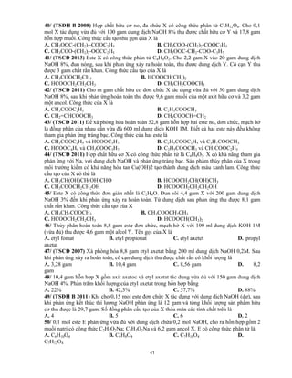 41
40/ (TSĐH B 2008) Hợp chất hữu cơ no, đa chức X có công thức phân tử C7H12O4. Cho 0,1
mol X tác dụng vừa đủ với 100 gam dung dịch NaOH 8% thu được chất hữu cơ Y và 17,8 gam
hỗn hợp muối. Công thức cấu tạo thu gọn của X là
A. CH3OOC-(CH2)2-COOC2H5 B. CH3COO-(CH2)2-COOC2H5
C. CH3COO-(CH2)2-OOCC2H5 D. CH3OOC-CH2-COO-C3H7
41/ (TSCĐ 2013) Este X có công thức phân tử C4H8O2. Cho 2,2 gam X vào 20 gam dung dịch
NaOH 8%, đun nóng, sau khi phản ứng xảy ra hoàn toàn, thu được dung dịch Y. Cô cạn Y thu
được 3 gam chất rắn khan. Công thức cấu tạo của X là
A. CH3COOCH2CH3 B. HCOOCH(CH3)2
C. HCOOCH2CH2CH3 D. CH3CH2COOCH3
42/ (TSCĐ 2011) Cho m gam chất hữu cơ đơn chức X tác dụng vừa đủ với 50 gam dung dịch
NaOH 8%, sau khi phản ứng hoàn toàn thu được 9,6 gam muối của một axit hữu cơ và 3,2 gam
một ancol. Công thức của X là
A. CH3COOC2H5 B. C2H5COOCH3
C. CH2=CHCOOCH3 D. CH3COOCH=CH2
43/ (TSCĐ 2011) Để xà phòng hóa hoàn toàn 52,8 gam hỗn hợp hai este no, đơn chức, mạch hở
là đồng phân của nhau cần vừa đủ 600 ml dung dịch KOH 1M. Biết cả hai este này đều không
tham gia phản ứng tráng bạc. Công thức của hai este là
A. CH3COOC2H5 và HCOOC3H7 B. C2H5COOC2H5 và C3H7COOCH3
C. HCOOC4H9 và CH3COOC3H7 D. C2H5COOCH3 và CH3COOC2H5
44/ (TSCĐ 2011) Hợp chất hữu cơ X có công thức phân tử là C4H8O3. X có khả năng tham gia
phản ứng với Na, với dung dịch NaOH và phản ứng tráng bạc. Sản phẩm thủy phân của X trong
môi trường kiềm có khả năng hòa tan Cu(OH)2 tạo thành dung dịch màu xanh lam. Công thức
cấu tạo của X có thể là
A. CH3CH(OH)CH(OH)CHO B. HCOOCH2CH(OH)CH3
C. CH3COOCH2CH2OH D. HCOOCH2CH2CH2OH
45/ Este X có công thức đơn giản nhất là C2H4O. Đun sôi 4,4 gam X với 200 gam dung dịch
NaOH 3% đến khi phản ứng xảy ra hoàn toàn. Từ dung dịch sau phản ứng thu được 8,1 gam
chất rắn khan. Công thức cấu tạo của X
A. CH3CH2COOCH3 B. CH3COOCH2CH3
C. HCOOCH2CH2CH3 D. HCOOCH(CH3)2
46/ Thủy phân hoàn toàn 8,8 gam este đơn chức, mạch hở X với 100 ml dung dịch KOH 1M
(vừa đủ) thu được 4,6 gam một alcol Y. Tên gọi của X là
A. etyl fomat B. etyl propionat C. etyl axetet D. propyl
axetat
47/ (TSCĐ 2007) Xà phòng hóa 8,8 gam etyl axetat bằng 200 ml dung dịch NaOH 0,2M. Sau
khi phản ứng xảy ra hoàn toàn, cô cạn dung dịch thu được chất rắn có khối lượng là
A. 3,28 gam B. 10,4 gam C. 8,56 gam D. 8,2
gam
48/ 10,4 gam hỗn hợp X gồm axit axetoc và etyl axetat tác dụng vừa đủ với 150 gam dung dịch
NaOH 4%. Phần trăm khối lượng của etyl axetat trong hỗn hợp bằng
A. 22% B. 42,3% C. 57,7% D. 88%
49/ (TSĐH B 2011) Khi cho 0,15 mol este đơn chức X tác dụng với dung dịch NaOH (dư), sau
khi phản ứng kết thúc thì lượng NaOH phản ứng là 12 gam và tổng khối lượng sản phẩm hữu
cơ thu được là 29,7 gam. Số đồng phân cấu tạo của X thỏa mãn các tính chất trên là
A. 4 B. 5 C. 6 D. 2
50/ 0,1 mol este E phản ứng vừa đủ với dung dịch chứa 0,2 mol NaOH, cho ra hỗn hợp gồm 2
muối natri có công thức C2H3O2Na; C3H3O2Na và 6,2 gam ancol X. E có công thức phân tử là
A. C6H10O4 B. C6H8O4 C. C7H10O4 D.
C7H12O4
 