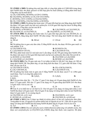 42
51/ (TSĐH A 2009) Xà phòng hóa một hợp chất có công thức phân tử C10H14O6 trong dung
dịch NaOH (dư), thu được glixerol và hỗn hợp gồm ba muối (không có đồng phân hình học).
Công thức của ba muối đó là
A. CH2=CHCOONa, HCOONa và CH≡C-COONa
B. CH3COONa, HCOONa và CH3-CH=CH-COONa
C. HCOONa, CH≡C-COONa và CH3CH2COONa
D. CH2=CHCOONa, CH3CH2COONa và HCOONa
52/ (TSĐH A 2009) Xà phòng hóa hoàn toàn 1,99 gam hỗn hợp hai este bằng dung dịch NaOH
thu được 2,05 gam muối của một axit cacboxylic và 0,94 gam hỗn hợp hai ancol là đồng đẳng
kế tiếp nhau. Công thức của hai este đó là
A. HCOOCH3 và HCOOC2H5 B. C2H5COOCH3 và C2H5COOC2H5
B. CH3COOC2H5 và CH3COOC3H7 D. CH3COOCH3 và CH3COOC2H5
53/ (TSCĐ 2008) Xà phòng hóa hoàn toàn 22,2 gam hỗn hợp gồm hai este HCOOC2H5 và
CH3COOCH3 bằng dung dịch NaOH 1M (đun nóng). Thể tích dung dịch NaOH tối thiểu cần
dùng là
A. 300 ml B. 200 ml C/ 150 ml D. 400
ml
54/ Xà phòng hóa m gam este đơn chức X bằng KOH vừa đủ, thu được 49/43m gam muối và
một anđehit. X là
A. CH3COOCH=CH2 B. HCOOCH=CH2
C. C2H5COOCH=CH-CH3 D. C2H5COOCH=CH2
55/ Thủy phân hoàn toàn 0,2 mol một este E cần dùng vừa đủ 100 gam dung dịch NaOH 24%,
thu được một ancol và 43,6 gam hỗn hợp muối của hai axit cacboxylic đơn chức Hai axit đó là
A. HCOOH và CH3COOH B. CH3COOH và C2H5COOH
C. C2H5COOH và C3H7COOH D. HCOOH và C2H5COOH
56/ (TSCĐ 2009) Cho 20 gam một este X (có phân tử khối là 100 đvC) tác dụng với 300 ml
dung dịch NaOH 1M. Sau phản ứng, cô cạn dung dịch thu được 23,2 gam chất rắn khan. Công
thức cấu tạo của X là
A. CH3COOCH=CHCH3 B. CH2=CHCH2COOCH3
C. CH2=CHCOOC2H5 D. C2H5COOCH=CH2
57/ Xà phòng hóa hoàn toàn m gam este E bằng NaOH vừa đủ được ancol F và 1,08m gam
muối khan. Vậy E có công thức phân tử là
A. C3H4O2 B. C4H6O2 C. C4H8O2 D.
C5H8O2
58/ X là este đơn chức MX = 74. Cho 3,7 gam X tác dụng với 10 gam dung dịch NaOH a% thu
được 2,72 gam muối. Nếu cho 3,7 gam X tác dụng với 10 gam dung dịch KOH 2a% thu được
3,4 gam muối. Giá trị của a là
A. 1,6 B. 16 C. 20 D. 0,16
59/ Este X có tỷ khối hơi so với heli là 22. Cho 8,8 gam X tác dụng với dung dịch chứa a mol
NaOH thu được 6,56 gam muối. Nếu 8,8 gam X tác dụng với dung dịch chứa 2a mol NaOH thu
được 8,2 gam muối. X và a tương ứng là
A. CH3COOC2H5 và 0,1 mol B. CH3COOCH3 và 0,1 mol
C. HCOOC2H5 và 0,08 mol D. CH3COOC2H5 và 0,08 mol
60/ (TSĐH A 2011) Este X được tạo thành từ etylen glicol và hai axit cacboxyluc đơn chức.
Trong phân tử este, số nguyên tử cacbon nhiều hơn số nguyên tử oxi là 1. Khi cho m gam X tác
dụng với dung dịch NaOH (dư) thì lượng NaOH đã phản ứng là 10 gam. Giá trị cùa m là
A. 14,5 B. 17,5 C. 15,5 D. 16,5
61/ (TSĐH A 2011) Cho axit salixylic (axit o-hiđroxibenzoic) phản ứng với anhiđrit axetic, thu
được axit axetylsalixylic (o-CH3COO-C6H4-COOH) dùng làm thuốc cảm (aspirin). Để phản
 
