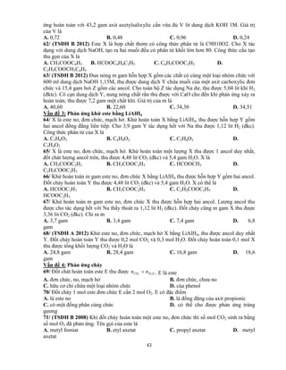 43
ứng hoàn toàn với 43,2 gam axit axetylsalixylic cần vừa đủ V lit dung dịch KOH 1M. Giá trị
của V là
A. 0,72 B. 0,48 C. 0,96 D. 0,24
62/ (TSĐH B 2012) Este X là hợp chất thơm có công thức phân tử là C9H10O2. Cho X tác
dụng với dung dịch NaOH, tạo ra hai muối đều có phân tử khối lớn hơn 80. Công thức cấu tạo
thu gọn của X là
A. CH3COOC6H5 B. HCOOC6H4C2H5 C. C6H5COOC2H5 D.
C2H5COOCH2C6H5
63/ (TSĐH B 2012) Đun nóng m gam hỗn hợp X gồm các chất có cùng một loại nhóm chức với
600 ml dung dịch NaOH 1,15M, thu được dung dịch Y chứa muối của một axit cacboxylic đơn
chức và 15,4 gam hơi Z gồm các ancol. Cho toàn bộ Z tác dụng Na dư, thu được 5,04 lit khí H2
(đktc). Cô cạn dung dịch Y, nung nóng chất rắn thu được với CaO cho đến khi phản ứng xảy ra
hoàn toàn, thu được 7,2 gam một chất khí. Giá trị của m là
A. 40,60 B. 22,60 C. 34,30 D. 34,51
Vấn đề 3: Phản ứng khử este bằng LiAlH4
64/ X là este no, đơn chức, mạch hở. Khử hoàn toàn X bằng LiAlH4, thu được hỗn hợp Y gồm
hai ancol đồng đẳng liên tiếp. Cho 3,9 gam Y tác dụng hết với Na thu được 1,12 lit H2 (đkc).
Công thức phân tử của X là
A. C3H6O2 B. C4H8O2 C. C2H4O2 D.
C3H4O2
65/ X là este no, đơn chức, mạch hở. Khử hoàn toàn một lượng X thu được 1 ancol duy nhất,
đốt chát lượng ancol trên, thu được 4,48 lit CO2 (đkc) và 5,4 gam H2O. X là
A. CH3COOC2H3 B. CH3COOC2H5 C. HCOOCH3 D.
C2H5COOC2H5
66/ Khử hoàn toàn m gam este no, đơn chức X bằng LiAlH4 thu được hỗn hợp Y gồm hai ancol.
Đốt cháy hoàn toàn Y thu được 4,48 lit CO2 (đkc) và 5,4 gam H2O. X có thể là
A. HCOOC3H7 B. CH3COOC2H5 C. C2H5COOC2H5 D.
HCOOC2H5
67/ Khử hoàn toàn m gam este no, đơn chức X thu được hỗn hợp hai ancol. Lượng ancol thu
được cho tác dụng hết với Na thấy thoát ra 1,12 lit H2 (đkc). Đốt cháy cũng m gam X thu được
3,36 lit CO2 (đkc). Chỉ ra m
A. 3,7 gam B. 3,4 gam C. 7,4 gam D. 6,8
gam
68/ (TSĐH A 2012) Khử este no, đơn chức, mạch hở X bằng LiAlH4, thu được ancol duy nhất
Y. Đốt cháy hoàn toàn Y thu được 0,2 mol CO2 và 0,3 mol H2O. Đốt cháy hoàn toàn 0,1 mol X
thu được tổng khối lượng CO2 và H2O là
A. 24,8 gam B. 28,4 gam C. 16,8 gam D. 18,6
gam
Vấn đề 4: Phản ứng cháy
69/ Đốt chát hoàn toàn este E thu được OHCO nn 22
 . E là este
A. đơn chức, no, mạch hở B. đơn chức, chưa no
C. hữu cơ chỉ chứa một loại nhóm chức D. của phenol
70/ Đốt cháy 1 mol este đơn chức E cần 2 mol O2. E có đặc điểm
A. là este no B. là đồng đẳng của axit propionic
C. có một đồng phân cùng chức D. có thể cho được phản ứng tráng
gương
71/ (TSĐH B 2008) Khi đốt cháy hoàn toàn một este no, đơn chức thì số mol CO2 sinh ra bằng
số mol O2 đã phản ứng. Tên gọi của este là
A. metyl fomiat B. etyl axetat C. propyl axetat D. metyl
axetat
 