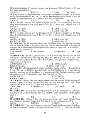 44
72/ Đốt cháy hoàn toàn 3,7 gam một este đơn chức X thu được 3,36 lit CO2 (đkc) và 2,7 gam
H2O. Công thức phân tử X là
A. C2H4O2 B. C3H6O2 C. C4H8O2 D. C5H8O2
73/ Trong một bình kín chứa hơi este đơn chức no, mạch hở (A) và một lượng O2 gấp đôi lượng
O2 cần thiết để đốt cháy hết (A) ở 140o
C và 0,8 atm. Đốt cháy hoàn toàn A rồi đưa về nhiệt độ
ban đầu, áp suất trong bình lúc này là 0,95 atm. A có công thức phân tử là
A. C2H4O2 B. C3H6O2 C. C4H8O2 D. C5H10O2
74/ X là hỗn hợp 2 este đơn chức (tạo bởi cùng một ancol với 2 axit liên tiếp trong dãy đồng
đẳng). Đốt cháy hoàn toàn 28,6 gam X được 1,4 mol CO2 và 1,1 mol H2O. Công thức phân tử 2
este trên là
A. C4H6O2 và C5H8O2 B. C4H4O2 và C5H6O2
C. C4H8O2 và C5H10O2 D. C5H8O2 và C6H10O2
75/ X là hỗn hợp 2 este đơn chức (tạo bởi cùng một axit với 2 ancol liên tiếp trong dãy đồng
đẳng). Đốt cháy hoàn toàn 21,4 gam X được 1,1 mol CO2 và 0,9 mol H2O. Công thức phân tử 2
este trên là
A. C4H6O2 và C5H8O2 B. C5H8O2 và C6H10O2
C. C5H6O2 và C6H8O2 D. C5H4O2 và C6H6O2
76/ (TSCĐ 2007) Khi đốt cháy hoàn toàn 4,4 gam chất hữu cơ X đơn chức thu được sản phẩm
cháy chỉ gồm 4,48 lit CO2 (ở đktc) và 3,6 gam nước. Nếu cho 4,4 gam hợp chất X tác dụng với
dung dịch NaOH vừa đủ đến khi phản ứng hoàn toàn, thu được 4,8 gam muối của axit hữu cơ Y
và chất hữu cơ Z. Tên của X là
A. etyl propionat B. metyl propionat C. isopropyl axetat D. etyl
axetat
77/ (TSCĐ 2010) Hỗn hợp Z gồm hai este X và Y tạo bởi cùng một ancol và hai axit
cacboxylic kế tiếp nhau trong dãy đồng đẳng (MX < MY). Đốt cháy hoàn toàn m gam Z cần
dùng 6,16 lit khí O2 (đktc), thu được 5,6 lit khí CO2 (đktc) và 4,5 gam H2O. Công thức este X
và giá trị của m tương ứng là
A. CH3COOCH3 và 6,7 B. HCOOC2H5 và 9,5
C. HCOOCH3 và 6,7 D. (HCOO)2C2H4 và 6,6
78/ (TSCĐ 2011) Để phản ứng hết với một lượng hỗn hợp gồm hai chất hữu cơ đơn chức X và
Y (MX < MY) cần vừa đủ 300 ml dung dịch NaOH 1M. Sau khi phản ứng xảy ra hoàn toàn thu
được 24,6 gam muối của một axit hữu cơ và m gam một ancol. Đốt cháy hoàn toàn lượng ancol
trên thu được 4,48 lit CO2 (đktc) và 5,4 gam H2O. Công thức của Y là
A. CH3COOC2H5 B. CH3COOCH3
C. CH2=CHCOOCH3 D. C2H5COOC2H5
79/ (TSCĐ 2012) Hóa hơi hoàn toàn 4,4 gam một este mạch hở, thu được thể tích hơi bằng thể
tích của 1,6 gam khí oxi (đo ở cùng điều kiện). Mặt khác, thủy phân hoàn toàn 11 gam X bằng
dung dịch NaOH dư, thu được 10,25 gam muối. Công thức của X là
A. C2H5COOCH3 B. CH3COOC2H5 C. C2H5COOC2H5 D.
HCOOC3H7
80/ (TSĐH A 2011) Đốt cháy hoàn toàn 0,11 gam một este X (tạo nên từ một axit cacboxylic
đơn chức và một ancol đơn chức) thu được 0,22 gam CO2 và 0,99 gam H2O. Số este đồng phân
của X là
A. 2 B. 5 C. 6 D. 4
81/ (TSĐH B 2011) Hỗn hợp X gồm vinyl axetat, metyl axetat và etyl fomat. Đốt cháy hoàn
toàn 3,08 gam X thu được 2,16 gam H2O. Phần trăm số mol của vinyl axetat trong X là
A. 25% B. 27,92% C. 72,08% D. 75%
82/ (TSĐH B 2013) Thủy phân hoàn toàn m1 gam este X mạch hở bằng dung dịch NaOH dư,
thu được m2 gam ancol Y (không có khả năng phản ứng với Cu(OH)2) và 15 gam hỗn hợp muối
 
