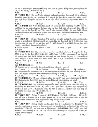 45
của hai axit cacboxylic đơn chức Đốt cháy hoàn toàn m2 gam Y bằng oxi dư, thu được 0,3 mol
CO2 và 0,4 mol H2O. Giá trị của m1 là
A. 11,6 B. 16,2 C. 10,6 D. 14,6
83/ (TSĐH B 2013) Hỗn hợp X gồm một axit cacboxylic no, đơn chức, mạch hở và một ancol
đơn chức, mạch hở. Đốt cháy hoàn toàn 21,7 gam X, thu được 20,16 lit khí CO2 (đktc) và 18,9
gam H2O. Thực hiện phản ứng este hóa X với hiệu suất 60% thu được m gam este. Giá trị của
m là
A. 15,30 B. 12,24 C. 10,80 D. 9,18
84/ (TSCĐ 2011) Este X no, đơn chức, mạch hở, không có phản ứng tráng bạc. Đốt cháy 0,1
mol X rồi cho sản phẩm cháy hấp thụ hoàn toàn vào dung dịch nước vôi trong có chứa 0,22 mol
Ca(OH)2 thì vẫn thu được kết tủa. Thủy phân X bằng dung dịch NaOH thu được 2 chất hữu cơ
có số nguyên tử cacbon trong phân tử bằng nhau. Phần trăm khối lượng của oxi trong X là
A. 43,24% B. 53,33% C. 37,21% D.
36,36%
85/ (TSĐH A 2011) Đốt cháy hoàn toàn 3,42 gam hỗn hợp gồm axit acrylic, vinyl axetat, metyl
acrylat và axit oleic rồi hấp thụ toàn bộ sản phẩm cháy vào dung dịch Ca(OH)2 (dư). Sau phản
ứng thu được 18 gam kết tủa và dung dịch X. Khối lượng X so với khối lượng dung dịch
Ca(OH)2 ban đầu đã thay đổi như thế nào?
A. tăng 2,70 gam B. giảm 7,74 gam C. tăng 7,92 gam D. giảm
7,38 gam
86/ (TSĐH B 2012) Đốt cháy hoàn toàn m gam hỗn hợp X gồm hai este đồng phân cần dùng
27,44 lit khí O2, thu được 23,52 lit khí CO2 và 18,9 gam H2O. Nếu cho m gam X tác dụng hết
với 400 ml dung dịch NaOH 1M, cô cạn dung dịch sau phản ứng thì thu được 27,9 gam chất rắn
khan, trong đó có a mol muối Y và b mol muối Z (MY < MZ). Các thể tích khí đều đo ở điều
kiện tiêu chuẩn. Tỷ lệ a : b là
A. 2 : 3 B. 4 : 3 C. 3 : 2 D. 3 : 5
Vấn đề 5: Điều chế este
87/ Este nào sau đây không thu được bằng phản ứng giữa axit và ancol?
A. etyl axetat B. metyl acrylat C. allyl axetat D. vinyl axetat
88/ Đun hồi lưu hỗn hợp axit oxalic và hai ancol etanol và propanol thu được hỗn hợp X gồm 3
este. Chất ứng với công thức phân tử nào sau đây không có trong X?
A. C6H10O4 B. C8H14O4 C. C6H12O4 D. C7H12O4
89/ (TSCĐ 2010) Cho 45 gam axit axetic phản ứng với 69 gam ancol etylic (xúc tác H2SO4
đặc), đun nóng, thu được 41,25 gam etyl axetat. Hiệu suất của phản ứng este hóa là
A. 62,50% B. 50,00% C. 40,00% D. 31,25%
90/ (TSCĐ 2012) Đốt cháy hoàn toàn m gam hỗn hợp X gồm hai ancol đơn chức, cùng dãy
đồng đẳng, thu được 15,68 lit khí CO2 (đktc) và 17,1 gam nước. Mặt khác, thực hiện phản ứng
este hóa m gam X với 15,6 gam axit xetic, thu được a gam este. Biết hiệu suất phản ứng este
hóa của hai ancol đều bằng 60%. Giá trị của a là
A. 15,48 B. 25,79 C. 24,80 D. 14,88
91/ (TSĐH A 2007) Hỗn hợp X gồm axit HCOOH và axit CH3COOH (tỷ lệ mol 1 : 1). Lấy 5,3
gam hỗn hợp X tác dụng với 5,75 gam C2H5OH (có xúc tác H2SO4 đặc) thu được m gam hỗn
hợp este (hiệu suất của các phản ứng este đều bằng 80%). Giá trị của m là
A. 10,12 B. 6,48 C. 8,10 D. 16,20
92/ (TSĐH A 2010) Hỗn hợp M gồm ancol no, đơn chức X và axit cacboxylic đơn chức Y, đều
mạch hở và có cùng số nguyên tử C, tổng số mol của hai chất là 0,5 mol (số mol của Y lớn hơn
số mol của X). Nếu đốt cháy hoàn toàn M thì thu được 3,36 lit khí CO2 (đktc) và 25,2 gam H2O.
Mặt khác, nếu đun nóng M với H2SO4 đặc để thực hiện phản ứng este hóa (hiệu suất là 80%) thì
số gam este thu được là
A. 34,20 B. 27,36 C. 22,80 D. 18,24
 