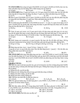 46
93/ (TSCĐ 2008) Đun nóng 6,0 gam CH3COOH với 6,0 gam C2H5OH (có H2SO4 làm xúc tác,
hiệu suất phản ứng este hóa bằng 50%). Khối lượng este tạo thành là
A. 6,0 gam B. 4,4 gam C. 8,8 gam D. 5,2 gam
94/ (TSCĐ 2007) Đun 12 gam axit axetic với 13,8 gam etanol (có H2SO4 làm xúc tác) đến khi
phản ứng đạt tới trạng thái cân bằng, thu được 11 gam este. Hiệu suất phản ứng este hóa là
A. 62,5% B. 75% C. 55% D.50%
95/ Đun 6 gam CH3COOH với 9,2 gam C2H5OH (có H2SO4 làm xúc tác) đến khi phản ứng đạt
tới trạng thái cân bằng được 5,5 gam este. Hiệu suất phản ứng este hóa là
A. 55% B. 62,5% C. 75% D. 80%
96/ X là hỗn hợp gồm HCOOH và CH3COOH (tỷ lệ mol 1 : 1). Lấy 21,2 gam X tác dụng với 23
gam C2H5OH (xúc tác H2SO4 đặc, đun nóng) thu được m gam hỗn hợp este (hiệu suất các phản
ứng este hóa đều đạt 80%). Giá trị m là
A. 40,48 g B, 23,4 g C. 48,8 g D. 25,92
g
97/ Trộn 18 gam axit axetic với 23 gam ancol etylic rồi đun nóng một thời gian (có xúc tác).
Sau khi để nguội hỗn hợp và tách riêng hết este thì được hỗn hợp chất lỏng X. Cho toàn bộ X
tác dụng với Na (dư) thu được 6,72 lit khí (ở đkc). Vậy khối lượng este đã tách được là
A. 8,8 gam B. 13,4 gam C. 17,6 gam D. 26,4
gam
98/ Khối lượng axit metacrylic và ancol metylic lần lượt cần lấy để điều chế được 100 kg
poli(metyl metacrylat) là bao nhiêu? Cho biết hiệu suất toàn bộ quá trình điều chế đạt 80%.
A. 86 kg và 32 kg B. 107,5 kg và 40 kg C. 68,8 kg và 25,6 kg D. 75 kg và 30
kg
99/ Phản ứng este hóa: Axit + Ancol  Este + Nước; K = 2,25
Trong đó cả axit và ancol đều đơn chức Nếu bắt đầu bằng [axit] = [ancol] = 1M, khi đến cân
bằng, phần trăm ancol đã bị este hóa là
A. 75% B. 50% C. 60% D. 65%
100/ (TSCĐ 2007) Khi thực hiện phản ứng este hóa 1 mol CH3COOH và 1mol C2H5OH, lượng
este lớn nhất thu được là 2/3 mol. Để đạt hiệu suất cực đại là 90% (tính theo axit) khi tiến hành
este hóa 1 mol CH3COOH cần số mol C2H5OH là (biết các phản ứng este hóa thực hiện ở cùng
nhiệt độ)
A. 0,342 B. 2,925 C. 0,456 D. 2,412
Vấn đề 6: Chất béo
101/ Khi cho một ít mỡ lợn (sau khi rán, giả sử là tristearin) vào bát sứ đựng dung dịch NaOH,
sau đó đun nóng và khuấy đều hỗn hợp một thời gian. Những hiện tượng nào quan sát được sau
đây là đúng?
A. Miếng mỡ nổi, sau đó tan dần
B. Miếng mở nổi, không thay đổi gì trong quá trình đun nóng và khuấy
C. Miếng mỡ chìm xuống, sau đó tan dần
D. Miếng mỡ chìm xuống, không tan
102/ Chất béo nào dưới đây là chất béo chưa no:
A. C51H98O6 B. C57H110O6 C. C55H104O6 D. C53H102O6
103/ Cho glixerol phản ứng với hỗn hợp gồm C13H27COOH, C15H31COOH và C17H35COOH sẽ
thu được tối đa bao nhiêu trieste?
A. 9 B. 12 C. 15 D. 18
104/ Khi thủy phân chất béo X trong dung dịch NaOH, thu được glixerol và hỗn hợp 2 muối
C17H35COONa và C15H31COONa có khối lượng hơn kém nhau 1,817 lần. Trong phân tử X có
A. 3 gốc C17H35COO B. 2 gốc C17H35COO
C. 2 gốc C15H31COO D. 3 gốc C15H31COO
105/ (TSCĐ 2009) Phát biểu nào sau đây sai?
 