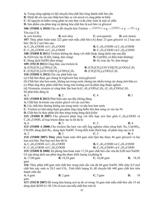 47
A. Trong công nghiệp có thể chuyển hóa chất béo lỏng thành chất béo rắn
B. Nhiệt độ sôi của este thấp hơn hẳn so với ancol có cùng phân tử khối
C. Số nguyên tử hiđro trong phân tử este đơn và đa chức luôn là một số chẵn
D. Sản phẩm của phản ứng xà phòng hóa chất béo là axit béo và glixerol
106/ (TSĐH A 2010) Cho sơ đồ chuyển hóa Triolein   ),(2
o
tNiduH
X   o
tNaOHdu,
Y  HCl
Z
Tên của Z là
A. axit linoleic B. axit oleic C. axit panmiti D. axit stearic
107/ Thủy phân hoàn toàn 222 gam một mẫu chất béo (A) được 23 gam glixerol và 2 loại axit
béo. Đó là 2 axit béo sau:
A. C15H31COOH và C17H35COOH B. C17H31COOH và C17H33COOH
C. C15H31COOH và C17H33COOH D. C17H33COOH và C17H35COOH
108/ (TSĐH B 2011) Triolein không tác dụng với chất (hoặc dung dịch) nào sau đây
A. H2O (xúc tác H2SO4 loãng, đun nóng) B. Cu(OH)2 (ở điều kiện thường)
C. Dung dịch NaOH (đun nóng) D. H2 (xúc tác Ni, đun nóng)
109/ (TSCĐ 2011) Công thức của triolein là
A. (CH3[CH2]16COO)3C3H5 B. (CH3[CH2]7CH=CH[CH2]5COO)3C3H5
C. (CH3[CH2]7CH=CH[CH2]7COO)3C3H5 D. (CH3[CH2]14COO)3C3H5
110/ (TSĐH A 2012) Cho các phát biểu sau
(a) Chất béo được gọi chung là triglixerit hay triaxyglixerol
(b) Chất béo nhẹ hơn nước, không tan trong nước nhưng tan nhiều trong các dung môi hữu cơ
(c) Phản ứng thủy phân chất béo trong môi trường axit là phản ứng thuận nghịch
(d) Tristearin, triolein có công thức lần lượt là (C17H33COO)3C3H5, (C17H35COO)3C3H5
Số phát biểu đúng là
A. 3 B. 2 C. 4 D. 1
111/ (TSĐH B 2013) Phát biểu nào sau đây không đúng
A. Chất béo là trieste của etylen glicol với các axit béo
B. Các chất béo thường không tan trong nước và nhẹ hơn hơn nước
C. Triolein có khả năng tham gia phản ứng cộng hiđro khi đun nóng có xúc tác Ni
D. Chất béo bị thủy phân khi đun nóng trong dung dịch kiềm
112/ (TSĐH B 2007) Cho glixerol phản ứng với hỗn hợp axit béo gồm C17H35COOH và
C15H31COOH, số loại trieste được tạo ra tối đa là
A. 6 B. 3 C. 5 D. 4
113/ (TSĐH A 2008) Cho triolein lần lượt vào mỗi ống nghiệm chứa riêng biệt: Na, Cu(OH)2,
CH3OH, dung dịch Br2, dung dịch NaOH. Trong điều kiện thích hợp, số phản ứng xảy ra là
A. 2 B. 3 C. 5 D. 4
114/ (TSĐH 2007) Thủy phân hoàn toàn 444 gam một lipit thu được 46 gam glixerol và hai
loại axit béo. Hai loại axit béo đó là
A. C15H31COOH và C17H35COOH B. C17H33COOH và C15H31COOH
C. C17H31COOH và C17H32COOH D. C17H32COOH và C17H35COOH
115/ (TSĐH B 2008) Xà phòng hóa hoàn toàn 17,24 gam chất béo cần vừa đủ 0,06 mol NaOH.
Cô cạn dung dịch sau phản ứng thu được khối lượng xà phòng là
A. 17,80 gam B. 18,24 gam C. 16,68 gam D. 18,38
gam
116/ Thủy phân 440 gam một chất béo trung tính cần vừa đủ 60 gam NaOH. Đốt cháy 0,5 mol
chất béo này sinh ra 28,5 mol CO2. Tính khối lượng H2 để chuyển hết 440 gam chất béo trên
thành chất rắn
A. 0 gam B. 2 gam C. 5 gam D. 10
gam
117/ (TSCĐ 2007) Để trung hòa lượng axit tự do có trong 14 gam một mẫu chất béo cần 15 ml
dung dịch KOH 0,1 M. Chỉ số axit của mẫu chất béo trên là
 