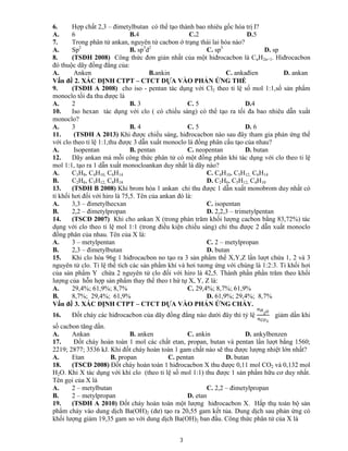 3
6. Hợp chất 2,3 – đimetylbutan có thể tạo thành bao nhiêu gốc hóa trị I?
A. 6 B.4 C.2 D.5
7. Trong phân tử ankan, nguyên tử cacbon ở trạng thái lai hóa nào?
A. Sp2
B. sp3
d2
C. sp3
D. sp
8. (TSĐH 2008) Công thức đơn giản nhất của một hiđrocacbon là CnH2n+1. Hiđrocacbon
đó thuộc dãy đồng đẳng của:
A. Anken B.ankin C. ankađien D. ankan
Vấn đề 2. XÁC ĐỊNH CTPT – CTCT DỰA VÀO PHẢN ỨNG THẾ
9. (TSĐH A 2008) cho iso - pentan tác dụng với Cl2 theo tỉ lệ số mol 1:1,số sản phẩm
monoclo tối đa thu được là
A. 2 B. 3 C. 5 D.4
10. Iso hexan tác dụng với clo ( có chiếu sáng) có thể tạo ra tối đa bao nhiêu dẫn xuất
monoclo?
A. 3 B. 4 C. 5 D. 6
11. (TSĐH A 2013) Khi được chiếu sáng, hiđrocacbon nào sau đây tham gia phản ứng thế
với clo theo tỉ lệ 1:1,thu được 3 dẫn xuất monoclo là đồng phân cấu tạo của nhau?
A. Isopentan B. pentan C. neopentan D. butan
12. Dãy ankan mà mỗi công thức phân tử có một đồng phân khi tác dụng với clo theo tỉ lệ
mol 1:1, tạo ra 1 dẫn xuất monocloankan duy nhất là dãy nào?
A. C3H8, C4H10, C6H14 C. C4H10, C5H12, C6H14
B. C2H6, C5H12, C8H18 D. C2H6, C5H12, C4H10
13. (TSĐH B 2008) Khi brom hóa 1 ankan chỉ thu được 1 dẫn xuất monobrom duy nhất có
tỉ khối hơi đối với hiro là 75,5. Tên của ankan đó là:
A. 3,3 – đimetylhecxan C. isopentan
B. 2,2 – đimetylpropan D. 2,2,3 – trimetylpentan
14. (TSCĐ 2007) Khi cho ankan X (trong phàn trăm khối lượng cacbon bằng 83,72%) tác
dụng với clo theo tỉ lệ mol 1:1 (trong điều kiện chiếu sáng) chỉ thu được 2 dẫn xuất monoclo
đồng phân của nhau. Tên của X là:
A. 3 – metylpentan C. 2 – metylpropan
B. 2,3 – đimetylbutan D. butan
15. Khi clo hóa 96g 1 hiđrocacbon no tạo ra 3 sản phẩm thế X,Y,Z lần lượt chứa 1, 2 và 3
nguyên tử clo. Tỉ lệ thể tích các sản phẩm khí và hơi tương ứng với chúng là 1:2:3. Tỉ khối hơi
của sản phẩm Y chứa 2 nguyên tử clo đối với hiro là 42,5. Thành phần phần trăm theo khối
lượng của hỗn hợp sản phẩm thay thế theo t hứ tự X, Y, Z là:
A. 29,4%; 61,9%; 8,7% C. 29,4%; 8,7%; 61,9%
B. 8,7%; 29,4%; 61,9% D. 61,9%; 29,4%; 8,7%
Vấn đề 3. XÁC ĐỊNH CTPT – CTCT DỰA VÀO PHẢN ỨNG CHÁY.
16. Đốt cháy các hiđrocacbon của dãy đồng đẳng nào dưới đây thì tỷ lệ giảm dần khi
số cacbon tăng dần.
A. Ankan B. anken C. ankin D. ankylbenzen
17. Đốt cháy hoàn toàn 1 mol các chất etan, propan, butan và pentan lần lượt bằng 1560;
2219; 2877; 3536 kJ. Khi đốt cháy hoàn toàn 1 gam chất nào sẽ thu được lượng nhiệt lớn nhất?
A. Etan B. propan C. pentan D. butan
18. (TSCĐ 2008) Đốt cháy hoàn toàn 1 hiđrocacbon X thu được 0,11 mol CO2 và 0,132 mol
H2O. Khi X tác dụng với khí clo (theo tỉ lệ số mol 1:1) thu được 1 sản phẩm hữu cơ duy nhất.
Tên gọi của X là
A. 2 – metylbutan C. 2,2 – đimetylpropan
B. 2 – metylpropan D. etan
19. (TSĐH A 2010) Đốt cháy hoàn toàn một lượng hiđrocacbon X. Hấp thụ toàn bộ sản
phẩm cháy vào dung dịch Ba(OH)2 (dư) tạo ra 20,55 gam kết tủa. Dung dịch sau phản ứng có
khối lượng giảm 19,35 gam so với dung dịch Ba(OH)2 ban đầu. Công thức phân tử của X là
 