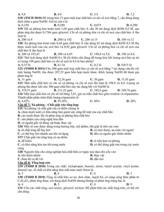 48
A. 4,8 B. 6,0 C. 5,5 D. 7,2
118/ (TSCĐ 2010) Để trung hòa 15 gam một loại chất béo có chỉ số axit bằng 7, cần dùng dung
dịch chứa a gam NaOH. Giá trị của a là
A. 0,150 B. 0,280 C. 0,075 D. 0,200
119/ Để xà phòng hóa hoàn toàn 1,68 gam chất béo A cần 30 ml dung dịch KOH 0,2 M. sau
phản ứng thu được 0,1766 gam glixerol. Chỉ số xà phòng hóa và chỉ số axit của chất béo A lần
lượt là
A. 200 và 8 B. 200 và 192 C. 200 và 15 D. 108 và 12
120/ Xà phòng hóa hoàn toàn 8,68 gam chất béo X cần dùng 62 ml dung dịch KOH 0,5 M thu
được muối kali của các axit béo và 0,92 gam glixerol. Chỉ số xà phòng hóa và chỉ số axit của
chất béo X lần lượt là
A. 200 và 193,45 B. 200 và 6,45 C. 198,8 và 5,6 D. 196 và 8,4
121/ Thể tích dung dịch NaOH 0,1 M tối thiểu cần dùng để trung hòa hết lượng axit béo tự do
có trong 100 gam chất béo có chỉ số axit là 8,4 là bao nhiêu?
A. 0,15 lit B. 0,1 lit C. 0,3 lit D. 0,015 lit
122/ (TSĐH B 2011) Cho 200 gam một loại chất béo có chỉ số axit bằng 7 tác dụng vừa đủ với
một lượng NaOH, thu được 207,55 gam hỗn hợp muối khan. Khối lượng NaOH đã tham gia
phản ứng là
A. 31 gam B. 32,36 gam C. 30 gam D. 31,45 gam
123/ Một mẫu chất béo có chỉ số xà phòng và chỉ số axit lần lượt là 198,8 và 8,4. Lượng xà
phòng thu được khi cho 300 gam chất béo này tác dụng hết với NaOH là
A. 310,51 gam B. 311,32 gam C. 342,6 gam D. 248,76 gam
124/ Một loại chất béo có chỉ số iôt bằng 3,81, giả sử mẫu chất béo gồm triolein và tripanmitin.
Thành phần phần trăm khối lượng tripanmitin là
A. 4,42% B. 95,58% C. 80% D. 20%
Vấn đề 7: Xà phòng – Chất giặt rửa tổng hợp
125/ Xà phòng và chất giặt rửa có điểm chung là
A. chứa muối natri có khả năng làm giảm sức căng bề mặt của các chất bẩn
B. các muối được lấy từ phản ứng xà phòng hóa chất béo
C. sản phẩm của công nghệ hóa dần
D. có nguồn gốc từ động vật hoặc thực vật
126/ Một số este được dùng trong hương liệu, mỹ phẩm, bột giặt là nhờ các este
A. là chất lỏng dễ bay hơi B. có mùi thơm, an toàn với người
C. có thể bay hơi nhanh sau khi sử dụng D. đều có nguồn gốc thiên nhiên
127/ Chất giặt rửa tổng hợp có ưu điểm
A. dễ kiếm B. rẻ tiền hơn xà phòng
C. có khả năng hòa tan tốt trong nước D. có thể dùng giặt rửa trong các nước
cứng
128/ Nguyên liệu cho công nghiệp hóa chất hữu cơ ngày nay dựa chủ yếu vào:
A. khí thiên nhiên B. thực vật
C. than đá và đá vôi D. dầu mỏ
Vấn đề 8: Tổng hợp este
129/ (TSĐH B 2010) Trong các chất: xiclopropan, benzen, stiren, metyl acrylat, vinyl axetat,
đimetyl ete, số chất có khả năng làm mất màu nước brom là
A. 5 B. 4 C. 6 D. 3
130/ (TSĐH B 2010) Tổng số chất hữu cơ no, đơn chức, mạch hở, có cùng công thức phân tử
C5H10O2, phản ứng được với dung dịch NaOH nhưng không có phản ứng tráng bạc là
A. 4 B. 5 C. 8 D. 9
131/ Cho các chất lỏng: axit axetic, glixerol, triolein. Để phân biệt các chất lỏng trên, có thể chỉ
cần dùng
 