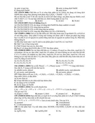 49
A. nước và quỳ tím B. nước và dung dịch NaOH
C. Dung dịch NaOH D. nước brom
132/ (TSCĐ 2008) Chất hữu cơ X có công thức phân tử là C4H6O4 tác dụng với dung dịch
NaOH (đun nóng) theo phương trình phản ứng C4H6O4 + 2NaOH → 2Z + Y
Để oxi hóa hết a mol Y thì cần vừa đủ 2a mol CuO (đun nóng), sau phản ứng tạo thành a mol
chất T (biết Y, Z, T là các hợp chất hữu cơ). Khối lượng phân tử của T là
A. 118 đvC B. 44 đvC C. 82 đvC D. 58 đvC
133/ (TSCĐ 2007) Mệnh đề không đúng là
A. CH3CH2COOCH=CH2 tác dụng với dung dịch NaOH thu được anđehit và muối
B. CH3CH2COOCH=CH2 trùng hợp tạo polime
C. CH3CH2COOCH=CH2 có thể trùng hợp tạo polime
D. CH3CH2COOCH=CH2 cùng dãy đồng đẳng với CH2=CHCOOCH3
134/ (TSĐH A 2008) Este có các đặc điểm sau: Đốt cháy hoàn toàn X tạp thành CO2 và H2O có
số mol bằng nhau. Thủy phân X trong môi trường axit được chất Y (tham gia phản ứng tráng
bạc) và chất Z (có số nguyên tử cacbon bằng một nửa số nguyên tử cacbon trong X). Phát biểu
không đúng là
A. Đốt cháy hoàn toàn 1 mol X sinh ra sản phẩm gồm 2 mol CO2 và 2 mol H2O
B. Chất Y tan vô hạn trong nước
C. Chất X thuộc loại este no, đơn chức
D. Đun Z với dung dịch H2SO4 đặc ở 170o
C thu được anken
135/ (TSĐH B 2009) Cho các hợp chất hữu cơ: (1) ankan; (2) ancol no, đơn chức, mạch hở; (3)
xicloankan; (4) ete no, đơn chức, mạch hở; (5) anken; (6) ancol không no (có một liên kết đôi
C=C); (7) ankin; (8) anđehit no, đơn chức, mạch hở; (9) axit no, đơn chức, mạch hở; (10) axit
không no (có một liên kết đôi C=C), đơn chức Dãy gồm các chất khi đốt cháy hoàn toàn cho số
mol CO2 bằng số mol H2O là
A. (3), (5), (6), (8), (9) B. (3), (4), (6), (7), (10)
C. (2), (3), (5), (7), (9) D. (1), (3), (5), (6), (8)
136/ (TSĐH A 2009) Cho sơ đồ: Phenol  X
Phenyl axetat   o
tNaOHdu,
Y (hợp chất thơm)
Hai chất X, Y trong sơ đồ trên lần lượt là
A. anhiđrit axetic, phenol B. anhiđrit axetic, natri phenolat
C. axit axetic, natri phenolat D. axit axetic, phenol
137/ Nhận định sơ đồ sau: C2H4 → C2H6O2 → C2H2O2 → C2H2O4 → C4H6O4 → C5H8O4
Hợp chất C4H6O4 có đặc điểm
A. là este chưa no
B. là hợp chất hữu cơ chỉ chứa một loại nhóm chức
C. tác dụng cả Na và NaOH
D. chỉ tác dụng với NaOH
138/ (TSĐH A 2010) Cho sơ đồ chuyển hóa
C3H6   2ddBr
X  NaOH
Y  
o
tCuO,
Z   xtO ,2
T   xttOHCH o
,,3
E (este đa chức)
Tên gọi của Y là
A. propan-1,3-điol B. propan-1,2-điol C. propan-2-ol D. glixerol
139/ (TSĐH B 2010) Hợp chất hữu cơ mạch hở X có công thức phân tử C5H10O. Chất X không
phản ứng với Na, thỏa mãn sơ đồ chuyển hóa sau
X   o
tNiH ,/2
Y   đSOHCOOHCH 423 /
Este có mùi chuối chín. Tên của X là
A. pentanal B. 2-metylbutanal
C. 2,2-đimetulpropanal D. 3-metylbutanal
140/ Có thể phân biệt 3 lọ mất nhãn chứa: HCOOH, CH3COOH, C2H5OH với hóa chất nào
dưới đây:
A. AgNO3/NH3 B. Cu(OH)2/OH-
C. Na D. NaOH
 