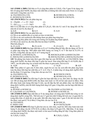 50
141/ (TSĐH A 2009) Chất hữu cơ X có công thức phân tử C5H8O2. Cho 5 gam X tác dụng vừa
hết với dung dịch NaOH, thu được một chất hữu cơ không làm mất màu nước brom và 3,4 gam
một muối. Công thức của X là
A. CH3COOC(CH3)=CH2 B. HCOOC(CH3)=CHCH3
C. HCOOCH2CH=CHCH3 D. HCOOCH=CHCH2CH3
142/ (TSCĐ 2012) Cho các phản ứng sau
X + 2NaOH 
o
t
2Y + H2O (1)
Y + HCl (loãng)  Z + NaCl (2)
Biết X là chất hữu cơ có công thức phân tử C6H10O5. Khi cho 0,1 mol Z tác dụng hết với Na
(dư) thì số mol H2 thu được là
A. 0,20 B. 0,15 C. 0,10 D. 0,05
143/ (TSCĐ 2012) Cho các phát biểu sau:
(1) Tất cả các anđehit đều có cả tính oxi hóa và tính khử;
(2) Tất cả các axit cacboxylic đều không tham gia phản ứng tráng bạc;
(3) Phản ứng thủy phân este trong môi trường axit là phản ứng thuận nghịch;
(4) Tất cả các ancol no, đa chức đều hòa tan được Cu(OH)2.
Phát biểu đúng là
A. (2) và (4) B. (3) và (4) C. (1) và (3) D. (1) và (2)
144/ (TSĐH B 2009) Hai hợp chất hữu cơ X và Y là đồng đẳng kế tiếp, đều tác dụng với Na và
có phản ứng tráng bạc. Biết phần trăm khối lượng oxi trong X và Y lần lượt là 53,33% và
43,24%. Công thức cấu tạo của X và Y tương ứng là
A. HCOOCH3 và HCOOCH2CH3 B. HOCH(CH3)CHO và HOOCCH2CHO
C. HOCH2CHO và HOCH2CH2CHO D. HOCH2CH2CHO và HOCH2CH2CH2CHO
145/ Xà phòng hóa hoàn toàn 66,6 gam hỗn hợp hai este HCOOC2H5 và CH3COOCH3 bằng
dung dịch NaOH, thu được hỗn hợp X gồm hai ancol. Đun nóng hỗn hợp X với H2SO4 đặc ở
140o
C, sau khi phản ứng xảy ra hoàn toàn thu được m gam nước. Giá trị m là
A. 18,00 B. 8,10 C/ 16,20 D. 4,05
146/ Thủy phân 4,3 gam este X đơn chức, mạch hở (có xúc tác axit) đến khi phản ứng hoàn
toàn thu được hỗn hợp hai chất hữu cơ Y và Z. Cho Y, Z phản ứng với dung dịch AgNO3/NH3
dư thu được 21,6 gam bạc. Công thức cấu tạo của X là
A. CH3COOCH=CH2 B. HCOOCH=CHCH3
C. HCOOCH2CH=CH2 D. HCOOC(CH3)=CH2
147/ (TSĐH B 2009) Cho hỗn hợp X gồm hai hợp chất hữu cơ no, đơn chức tác dụng vừa đủ
với 100 ml dung dịch KOH 0,4M, thu được một muối và 336 ml hơi một ancol (ở đktc). Nếu
đốt cháy hoàn toàn lượng hỗn hợp X trên, sau đó hấp thụ hết sản phẩm cháy vào bình đựng
dung dịch Ca(OH)2 (dư) thì khối lượng bình tăng 6,82 gam. Công thức của hai hợp chất hữu cơ
trong X là
A. HCOOH và HCOOC2H5 B. CH3COOH và CH3COOC2H5
C. C2H5COOH và C2H5COOCH3 D. HCOOH và HCOOC3H7
148/ (TSĐH B 2009) Hợp chất hữu cơ X tác dụng được với dung dịch NaOH đun nóng và với
dung dịch AgNO3 trong NH3. Thể tích của 3,7 gam hơi chất X bằng thể tích của 1,6 gam khí O2
(cùng điều kiện về nhiệt độ và áp suất). Khi đốt cháy hoàn toàn 1 gam X thì thể tích khí CO2
thu được vượt quá 0,7 lit (ở đktc). Công thức cấu tạo của X là
A. CH3COOCH3 B. HCOOC2H5
C. HOOC-CHO D. O=CHCH2CH2OH
149/ (TSĐH B 2009) Hỗn hợp X gồm hai este no, đơn chức, mạch hở. Đốt cháy hoàn toàn một
lượng X cần dùng vừa đủ 3,976 lit O2 (ở đktc), thu được 6,38 gam CO2. Mặt khác, X tác dụng
với dung dịch NaOH, thu được một muối và hai ancol là đồng đẳng kế tiếp. Công thức phân tử
của hai este trong X là
A. C2H4O2, C3H6O2 B. C3H4O2, C4H6O2
 
