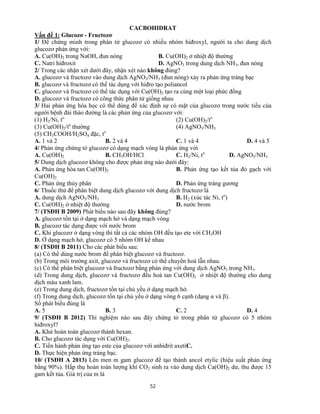 52
CACBOHIDRAT
Vấn đề 1: Glucozơ - Fructozơ
1/ Để chứng minh trong phân tử glucozơ có nhiều nhóm hiđroxyl, người ta cho dung dịch
glucozơ phản ứng với:
A. Cu(OH)2 trong NaOH, đun nóng B. Cu(OH)2 ở nhiệt độ thường
C. Natri hiđroxit D. AgNO3 trong dung dịch NH3, đun nóng
2/ Trong các nhận xét dưới đây, nhận xét nào không đúng?
A. glucozơ và fructozơ vào dung dịch AgNO3/NH3 (đun nóng) xảy ra phản ứng tráng bạc
B. glucozơ và fructozơ có thể tác dụng với hiđro tạo poliancol
C. glucozơ và fructozơ có thể tác dụng với Cu(OH)2 tạo ra cùng một loại phức đồng
D. glucozơ và fructozơ có công thức phân tử giống nhau
3/ Hai phản ứng hóa học có thể dùng để xác định sự có mặt của glucozơ trong nước tiểu của
người bệnh đái tháo đường là các phản ứng của glucozơ với:
(1) H2/Ni, to
(2) Cu(OH)2/to
(3) Cu(OH)2/to
thường (4) AgNO3/NH3
(5) CH3COOH/H2SO4 đặc, to
A. 1 và 2 B. 2 và 4 C. 1 và 4 D. 4 và 5
4/ Phản ứng chứng tỏ glucozơ có dạng mạch vòng là phản ứng với
A. Cu(OH)2 B. CH3OH/HCl C. H2/Ni, to
D. AgNO3/NH3
5/ Dung dịch glucozơ không cho được phản ứng nào dưới đây:
A. Phản ứng hòa tan Cu(OH)2 B. Phản ứng tạo kết tủa đỏ gạch với
Cu(OH)2
C. Phản ứng thủy phân D. Phản ứng tráng gương
6/ Thuốc thử để phân biệt dung dịch glucozơ với dung dịch fructozơ là
A. dung dịch AgNO3/NH3 B. H2 (xúc tác Ni, to
)
C. Cu(OH)2 ở nhiệt độ thường D. nước brom
7/ (TSĐH B 2009) Phát biểu nào sau đây không đúng?
A. glucozơ tồn tại ở dạng mạch hở và dạng mạch vòng
B. glucozơ tác dụng được với nước brom
C. Khi glucozơ ở dạng vòng thì tất cả các nhóm OH đều tạo ete với CH3OH
D. Ở dạng mạch hở, glucozơ có 5 nhóm OH kề nhau
8/ (TSĐH B 2011) Cho các phát biểu sau:
(a) Có thể dùng nước brom để phân biệt glucozơ và fructozơ.
(b) Trong môi trường axit, glucozơ và fructozơ có thể chuyển hoá lẫn nhau.
(c) Có thể phân biệt glucozơ và fructozơ bằng phản ứng với dung dịch AgNO3 trong NH3.
(d) Trong dung dịch, glucozơ và fructozơ đều hoà tan Cu(OH)2 ở nhiệt độ thường cho dung
dịch màu xanh lam.
(e) Trong dung dịch, fructozơ tồn tại chủ yếu ở dạng mạch hở.
(f) Trong dung dịch, glucozơ tồn tại chủ yếu ở dạng vòng 6 cạnh (dạng α và β).
Số phát biểu đúng là
A. 5 B. 3 C. 2 D. 4
9/ (TSĐH B 2012) Thí nghiệm nào sau đây chứng tỏ trong phân tử glucozơ có 5 nhóm
hiđroxyl?
A. Khử hoàn toàn glucozơ thành hexan.
B. Cho glucozơ tác dụng với Cu(OH)2.
C. Tiến hành phản ứng tạo este của glucozơ với anhiđrit axetiC.
D. Thực hiện phản ứng tráng bạc.
10/ (TSĐH A 2013) Lên men m gam glucozơ để tạo thành ancol etylic (hiệu suất phản ứng
bằng 90%). Hấp thụ hoàn toàn lượng khí CO2 sinh ra vào dung dịch Ca(OH)2 dư, thu được 15
gam kết tủa. Giá trị của m là
 