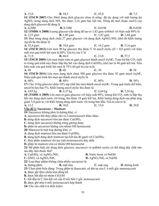 53
A. 15,0 B. 18,5 C. 45,0 D. 7,5
11/ (TSCĐ 2007) Cho 50ml dung dịch glucozơ chưa rõ nồng độ tác dụng với một lượng dư
AgNO3 trong dung dịch NH3 thu được 2,16 gam bạc kết tủa. Nồng độ mol (hoặc mol/l) của
dung dịch glucozơ đã dùng là
A. 0,20M B. 0,10M C. 0,01M D. 0,02M
12/ (TSĐH A 2008) Lượng glucozơ cần dùng để tạo ra 1,82 gam sorbitol với hiệu suất 80% là
A. 2,25 gam B. 1,80 gam C. 1,82 gam D. 1,44 gam
13/ Đun nóng dung dịch chứa 27 gam glucozơ với dung dịch AgNO3/NH3 (dư) thì khối lượng
Ag tối đa thu được là
A. 32,4 gam B. 10,8 gam C. 16,2 gam D. 21,6 gam
14/ (TSCĐ 2012) Lên men 90 kg glucozơ thu được V lít ancol etylic (D = 0,8 g/ml) với hiệu
suất của quá trình lên men là 80%. Giá trị của V là
A. 71,9 B. 46,0 C. 23,0 D. 57,5
15/ (TSCĐ 2009) Lên men hoàn toàn m gam glucozơ thành ancol etyliC. Toàn bộ khí CO2 sinh
ra trong quá trình này được hấp thụ hết vào dung dịch Ca(OH)2 (dư) tạo ra 40 gam kết tủa. Nếu
hiệu suất của quá trình lên men là 75% thì giá trị của m là
A. 48 B. 60 C. 30 D. 58
16/ (TSCĐ 2011) Lên men dung dịch chứa 300 gam glucozơ thu được 92 gam ancol etyliC.
Hiệu suất quá trình lên men tạo thành ancol etylic là
A. 60% B. 40% C. 80% D. 54%
17/ Cho 10 kg glucozơ chứa 10% tạp chất lên men thành ancol etyliC. Trong quá trình chế biến,
ancol bị hao hụt 5%. Khối lượng ancol etylic thu được là
A. 4,65 kg B. 4,37 kg C. 6,84 kg D. 5,56 kg
18/ (TSĐH A 2009) Lên men m gam glucozơ với hiệu suất 90%, lượng khí CO2 sinh ra hấp thụ
hết vào dung dịch nước vôi trong, thu được 10 gam kết tủa. Khối lượng dung dịch sau phản ứng
giảm 3,4 gam so với khối lượng dung dịch nước vôi trong ban đầu. Giá trị của m là
A. 13,5 B. 30,0 C. 15,0 D. 20,0
Vấn đề 2: Saccarozơ – Mantozơ
19/ Saccarozơ không phải là đường khử, vì
A. saccarozơ khi thủy phân cho ra 2 monosaccarit khác nhau
B. dung dịch saccarozơ hòa tan được Cu(OH)2
C. dung dịch saccarozơ không tráng gương được
D. phân tử saccarozơ không còn nhóm OH hemiaxetat
20/ Mantozơ là một loại đường khử, vì
A. dung dịch mantozơ hòa tan được Cu(OH)2
B. dung dịch dung dịch mantozơ tạo kết tủa đỏ gạch với Cu(OH)2
C. thủy phân mantozơ chỉ tạo một monosaccarit duy nhất
D. phân tử mantozơ còn có nhóm OH hemiaxetat
21/ Để phân biệt các dung dịch glucozơ, saccarozơ và anđehit axetic có thể dùng dãy chất nào
sau đây làm thuốc thử?
A. Cu(OH)2 và AgNO3/NH3 B. Nước brom và NaOH
C. HNO3 và AgNO3/NH3 D. AgNO3/NH3 và NaOH
22/ Loại thực phẩm không chứa nhiều saccarozơ là
A. đường phèn B. mật mía C. mật ong D. đường kính
23/ Chọn phát biểu đúng: Trong phân tử đisaccarit, số thứ tự của C ở mỗi gốc monosaccarit
A. được ghi theo chiều kim đồng hồ
B. được bắt đầu từ nhóm CH2OH
C. bắt đầu từ C liên kết với cầu O nối liền 2 gốc monosaccarit
D. được ghi như ở mỗi monosaccarit hợp thành
24/ Cho các chất (và điều kiện):
 