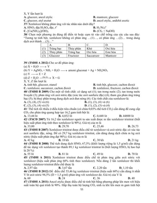 55
X, Y lần lượt là
A. glucozơ, ancol etylic B. mantozơ, glucozơ
C. glucozơ, etyl axetat D. ancol etylic, anđehit axetic
37/ Xenlulozơ không phản ứng với tác nhân nào dưới đây?
A. HNO3 đặc/H2SO4 đặc, to
B. H2/Ni,to
C. [Cu(NH3)4](OH)2 D. (CS2 + NaOH)
38/ Chọn một phương án đúng để điền từ hoặc cụm từ vào chỗ trống của các câu sau đây:
“Tương tự tinh bột, xenlulozơ không có phản ứng …(1)…, có phản ứng …(2)… trong dung
dịch axit thành …(3)…”
A. B. C. D.
(1) Tráng bạc Thủy phân Khử Oxi hóa
(2) Thủy phân Tráng bạc Oxi hóa Este hóa
(3) Glucozơ Fructozơ Saccarozơ Mantozơ
39/ (TSĐH A 2012) Cho sơ đồ phản ứng:
(a) X + H2O  Y
(b) Y + AgNO3 + NH3 + H2O  amoni gluconat + Ag + NH4NO3
(c) Y  E + Z
(d) Z + H2O   lucdiep.
X + G
X, Y, Z lần lượt là:
A. tinh bột, glucozơ, etanol B. tinh bột, glucozơ, cacbon đioxit
C. xenlulozơ, saccarozơ, cacbon đioxit D. xenlulozơ, fructozơ, cacbon đioxit
40/ (TSĐH B 2009) Cho một số tính chất: có dạng sợi (1); tan trong nước (2); tan trong nước
Svayde (3); phản ứng với axit nitric đặc (xúc tác axit sunfuric đặc) (4); tham gia phản ứng tráng
bạc (5); bị thuỷ phân trong dung dịch axit đun nóng (6). Các tính chất của xenlulozơ là:
A. (3), (4), (5) và (6) B. (1), (3), (4) và (6)
C. (2), (3), (4) và (5) D. (1), (2), (3) và (4)
41/ Thể tích tối thiểu ở điều kiện tiêu chuẩn (có chứa 0,03% thể tích CO2) cần dùng để cung cấp
CO2 cho phản ứng quang hợp tạo 16,2 gam tinh bột là:
A. 13,44 lit B. 4,032 lit C. 0,448 lit D. 44800 lit
42/ (TSCĐ 2007) Từ 16,2 tấn xenlulozơ người ta sản xuất được m tấn xenlulozơ trinitrat (biết
hiệu suất phản ứng tính theo xenlulozơ là 90%). Giá trị của m là
A. 33,00 B. 29,70 C. 25,46 D. 26,73
43/ (TSĐH B 2007) Xenlulozơ trinitrat được điều chế từ xenlulozơ và axit nitric đặc có xúc tác
axit sunfuric đặc, nóng. Để có 29,7 kg xenlulozơ trinitrat, cần dùng dung dịch chứa m kg axit
nitric (hiệu suất phản ứng đạt 90%). Giá trị của m là
A. 42 kg B. 10 kh C. 30 kh D. 21 kg
44/ (TSĐH B 2008) Thể tích dung dịch HNO3 67,5% (khối lượng riêng là 1,5 g/ml) cần dùng
để tác dụng với xenlulozơ tạo thành 89,1 kg xenlulozơ trinitrat là (biết lượng HNO3 bị hao hụt
là 20 %)
A. 55 lít B. 81 lít C. 49 lít D. 70 lít
45/ (TSĐH A 2011) Xenlulozơ trinitrat được điều chế từ phản ứng giữa axit nitric với
xenlulozơ (hiệu suất phản ứng 60% tính theo xenlulozơ). Nếu dùng 2 tấn xenlulozơ thì khối
lượng xenlulozơ trinitrat điều chế được là
A. 2,97 tấn B. 3,67 tấn C. 2,20 tấn D. 1,10 tấn
46/ (TSĐH B 2012) Để điều chế 53,46 kg xenlulozơ trinitrat (hiệu suất 60%) cần dùng ít nhất
V lít axit nitric 94,5% (D = 1,5 g/ml) phản ứng với xenlulozơ dư. Giá trị của V là
A. 60 B. 24 C. 36 D. 40
47/ (TSĐH A 2011) Ancol etylic được điều chế từ tinh bột bằng phương pháp lên men với hiệu
suất toàn bộ quá trình là 90%. Hấp thụ toàn bộ lượng CO2 sinh ra khi lên men m gam tinh bột
 