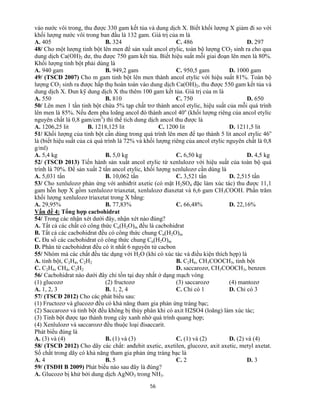 56
vào nước vôi trong, thu được 330 gam kết tủa và dung dịch X. Biết khối lượng X giảm đi so với
khối lượng nước vôi trong ban đầu là 132 gam. Giá trị của m là
A. 405 B. 324 C. 486 D. 297
48/ Cho một lượng tinh bột lên men để sản xuất ancol etylic, toàn bộ lượng CO2 sinh ra cho qua
dung dịch Ca(OH)2 dư, thu được 750 gam kết tủa. Biết hiệu suất mỗi giai đoạn lên men là 80%.
Khối lượng tinh bột phải dùng là
A. 940 gam B. 949,2 gam C. 950,5 gam D. 1000 gam
49/ (TSCĐ 2007) Cho m gam tinh bột lên men thành ancol etylic với hiệu suất 81%. Toàn bộ
lượng CO2 sinh ra được hấp thụ hoàn toàn vào dung dịch Ca(OH)2, thu được 550 gam kết tủa và
dung dịch X. Đun kỹ dung dịch X thu thêm 100 gam kết tủa. Giá trị của m là
A. 550 B. 810 C. 750 D. 650
50/ Lên men 1 tấn tinh bột chứa 5% tạp chất trơ thành ancol etylic, hiệu suất của mỗi quá trình
lên men là 85%. Nếu đem pha loãng ancol đó thành ancol 40o
(khối lượng riêng của ancol etylic
nguyên chất là 0,8 gam/cm3
) thì thể tích dung dịch ancol thu được là
A. 1206,25 lit B. 1218,125 lit C. 1200 lit D. 1211,5 lit
51/ Khối lượng của tinh bột cần dùng trong quá trình lên men để tạo thành 5 lit ancol etylic 46o
là (biết hiệu suất của cả quá trình là 72% và khối lượng riêng của ancol etylic nguyên chất là 0,8
g/ml)
A. 5,4 kg B. 5,0 kg C. 6,50 kg D. 4,5 kg
52/ (TSCĐ 2013) Tiến hành sản xuất ancol etylic từ xenlulozơ với hiệu suất của toàn bộ quá
trình là 70%. Để sản xuất 2 tấn ancol etylic, khối lượng xenlulozơ cần dùng là
A. 5,031 tấn B. 10,062 tấn C. 3,521 tấn D. 2,515 tấn
53/ Cho xenlulozơ phản ứng với anhiđrit axetic (có mặt H2SO4 đặc làm xúc tác) thu được 11,1
gam hỗn hợp X gồm xenlulozơ triaxetat, xenlulozơ điaxetat và 6,6 gam CH3COOH. Phần trăm
khối lượng xenlulozơ triaxetat trong X bằng:
A. 29,95% B. 77,83% C. 66,48% D. 22,16%
Vấn đề 4: Tổng hợp cacbohidrat
54/ Trong các nhận xét dưới đây, nhận xét nào đúng?
A. Tất cả các chất có công thức Cn(H2O)m đều là cacbohidrat
B. Tất cả các cacbohidrat đều có công thức chung Cn(H2O)m
C. Đa số các cacbohidrat có công thức chung Cn(H2O)m
D. Phân tử cacbohidrat đều có ít nhất 6 nguyên tử cacbon
55/ Nhóm mà các chất đều tác dụng với H2O (khi có xúc tác và điều kiện thích hợp) là
A. tinh bột, C2H4, C2H2 B. C2H6, CH3COOCH3, tinh bột
C. C2H4, CH4, C2H2 D. saccarozơ, CH3COOCH3, benzen
56/ Cacbohidrat nào dưới đây chỉ tồn tại duy nhất ở dạng mạch vòng
(1) glucozơ (2) fructozơ (3) saccarozơ (4) mantozơ
A. 1, 2, 3 B. 1, 2, 4 C. Chỉ có 1 D. Chỉ có 3
57/ (TSCĐ 2012) Cho các phát biểu sau:
(1) Fructozơ và glucozơ đều có khả năng tham gia phản ứng tráng bạc;
(2) Saccarozơ và tinh bột đều không bị thủy phân khi có axit H2SO4 (loãng) làm xúc tác;
(3) Tinh bột được tạo thành trong cây xanh nhờ quá trình quang hợp;
(4) Xenlulozơ và saccarozơ đều thuộc loại đisaccarit.
Phát biểu đúng là
A. (3) và (4) B. (1) và (3) C. (1) và (2) D. (2) và (4)
58/ (TSCĐ 2012) Cho dãy các chất: anđehit axetic, axetilen, glucozơ, axit axetic, metyl axetat.
Số chất trong dãy có khả năng tham gia phản ứng tráng bạc là
A. 4 B. 5 C. 2 D. 3
59/ (TSĐH B 2009) Phát biểu nào sau đây là đúng?
A. Glucozơ bị khử bởi dung dịch AgNO3 trong NH3.
 
