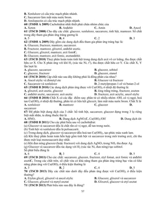 57
B. Xenlulozơ có cấu trúc mạch phân nhánh.
C. Saccarozơ làm mất màu nước brom.
D. Amilopectin có cấu trúc mạch phân nhánh.
60/ (TSĐH A 2009) Cacbohidrat nhất thiết phải chứa nhóm chức của
A. Xeton B. Anđehit C. Amin D. Ancol
61/ (TSCĐ 2008) Cho dãy các chất: glucozơ, xenlulozơ, saccarozơ, tinh bột, mantozơ. Số chất
trong dãy tham gia phản ứng tráng gương là
A. 5 B. 4 C. 2 D. 3
62/ (TSĐH A 2009) Dãy gồm các dung dịch đều tham gia phản ứng tráng bạc là:
A. Glucozơ, fructozơ, mantozơ, saccarozơ.
B. Fructozơ, mantozơ, glixerol, anđehit axetic.
C. Glucozơ, glixerol, mantozơ, axit fomiC.
D. Glucozơ, mantozơ, axit fomic, axetanđehit.
63/ (TSCĐ 2010) Thuỷ phân hoàn toàn tinh bột trong dung dịch axit vô cơ loãng, thu được chất
hữu cơ X. Cho X phản ứng với khí H2 (xúc tác Ni, to
), thu được chất hữu cơ Y. Các chất X, Y
lần lượt là:
A. glucozơ, saccarozơ B. glucozơ, sobitol
C. glucozơ, fructozơ D. glucozơ, etanol
64/ (TSCĐ 2010) Cặp chất nào sau đây không phải là đồng phân của nhau?
A. Ancol etylic và đimetyl ete B. Glucozơ và fructozơ
C. Saccarozơ và xenlulozơ D. 2-metylpropan-1-ol và butan-2-ol
65/ (TSĐH B 2010) Các dung dịch phản ứng được với Cu(OH)2 ở nhiệt độ thường là:
A. glixerol, axit axetic, glucozơ B. lòng trắng trứng, fructozơ, axeton
C. anđehit axetic, saccarozơ, axit axetic D. fructozơ, axit acrylic, ancol etylic
66/ (TSĐH B 2010) Chất X có các đặc điểm sau: phân tử có nhiều nhóm -OH, có vị ngọt, hoà
tan Cu(OH)2 ở nhiệt độ thường, phân tử có liên kết glicozit, làm mất màu nước brom. Chất X là
A. xenlulozơ B. mantozơ C. glucozơ D.
saccarozơ
67/ Để phân biệt dung dịch của 3 chất: hồ tinh bột, saccarozơ, glucozơ đựng trong 3 lọ riêng
biệt mất nhãn, ta dùng thuốc thử là
A. HNO3 B. Dung dịch AgNO3C. Cu(OH)2/OH-
D. Dung dịch iôt
68/ (TSĐH B 2011) Cho các phát biểu sau về cacbohiđrat:
(a) Glucozơ và saccarozơ đều là chất rắn có vị ngọt, dễ tan trong nước.
(b) Tinh bột và xenlulozơ đều là polisaccarit.
(c) Trong dung dịch, glucozơ và saccarozơ đều hoà tan Cu(OH)2, tạo phức màu xanh lam.
(d) Khi thuỷ phân hoàn toàn hỗn hợp gồm tinh bột và saccarozơ trong môi trường axit, chỉ thu
được một loại monosaccarit duy nhất.
(e) Khi đun nóng glucozơ (hoặc fructozơ) với dung dịch AgNO3 trong NH3 thu được Ag.
(g) Glucozơ và saccarozơ đều tác dụng với H2 (xúc tác Ni, đun nóng) tạo sobitol.
Số phát biểu đúng là
A. 6 B. 3 C. 4 D. 5
69/ (TSCĐ 2011) Cho các chất: saccarozơ, glucozơ, fructozơ, etyl fomat, axit fomic và anđehit
axetiC. Trong các chất trên, số chất vừa có khả năng tham gia phản ứng tráng bạc vừa có khả
năng phản ứng với Cu(OH)2 ở điều kiện thường là
A. 3 B. 2 C. 4 D. 5
70/ (TSCĐ 2013) Dãy các chất nào dưới đây đều phản ứng được với Cu(OH)2 ở điều kiện
thường?
A. Etylen glicol, glixerol và ancol etylic B. Glucozơ, glixerol và saccarozơ
C. Glucozơ, glixerol và metyl axetat D. Glixerol, glucozơ và etyl axetat
71/ (TSCĐ 2013) Phát biểu nào sau đây là đúng?
 