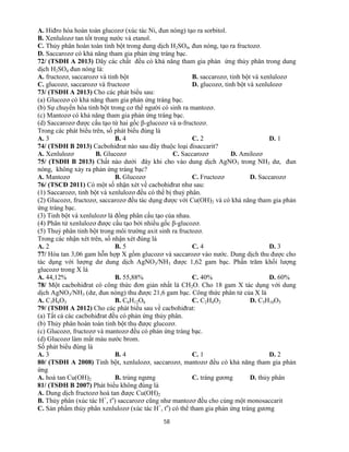 58
A. Hiđro hóa hoàn toàn glucozơ (xúc tác Ni, đun nóng) tạo ra sorbitol.
B. Xenlulozơ tan tốt trong nước và etanol.
C. Thủy phân hoàn toàn tinh bột trong dung dịch H2SO4, đun nóng, tạo ra fructozơ.
D. Saccarozơ có khả năng tham gia phản ứng tráng bạc.
72/ (TSĐH A 2013) Dãy các chất đều có khả năng tham gia phản ứng thủy phân trong dung
dịch H2SO4 đun nóng là:
A. fructozơ, saccarozơ và tinh bột B. saccarozơ, tinh bột và xenlulozơ
C. glucozơ, saccarozơ và fructozơ D. glucozơ, tinh bột và xenlulozơ
73/ (TSĐH A 2013) Cho các phát biểu sau:
(a) Glucozơ có khả năng tham gia phản ứng tráng bạc.
(b) Sự chuyển hóa tinh bột trong cơ thể người có sinh ra mantozơ.
(c) Mantozơ có khả năng tham gia phản ứng tráng bạc.
(d) Saccarozơ được cấu tạo từ hai gốc β-glucozơ và α-fructozơ.
Trong các phát biểu trên, số phát biểu đúng là
A. 3 B. 4 C. 2 D. 1
74/ (TSĐH B 2013) Cacbohiđrat nào sau đây thuộc loại đisaccarit?
A. Xenlulozơ B. Glucozơ C. Saccarozơ D. Amilozơ
75/ (TSĐH B 2013) Chất nào dưới đây khi cho vào dung dịch AgNO3 trong NH3 dư, đun
nóng, không xảy ra phản ứng tráng bạc?
A. Mantozơ B. Glucozơ C. Fructozơ D. Saccarozơ
76/ (TSCĐ 2011) Có một số nhận xét về cacbohiđrat như sau:
(1) Saccarozơ, tinh bột và xenlulozơ đều có thể bị thuỷ phân.
(2) Glucozơ, fructozơ, saccarozơ đều tác dụng được với Cu(OH)2 và có khả năng tham gia phản
ứng tráng bạc.
(3) Tinh bột và xenlulozơ là đồng phân cấu tạo của nhau.
(4) Phân tử xenlulozơ được cấu tạo bởi nhiều gốc β-glucozơ.
(5) Thuỷ phân tinh bột trong môi trường axit sinh ra fructozơ.
Trong các nhận xét trên, số nhận xét đúng là
A. 2 B. 5 C. 4 D. 3
77/ Hòa tan 3,06 gam hỗn hợp X gồm glucozơ và saccarozơ vào nước. Dung dịch thu được cho
tác dụng với lượng dư dung dịch AgNO3/NH3 được 1,62 gam bạc. Phần trăm khối lượng
glucozơ trong X là
A. 44,12% B. 55,88% C. 40% D. 60%
78/ Một cacbohiđrat có công thức đơn giản nhất là CH2O. Cho 18 gam X tác dụng với dung
dịch AgNO3/NH3 (dư, đun nóng) thu được 21,6 gam bạc. Công thức phân tử của X là
A. C3H6O3 B. C6H12O6 C. C2H4O2 D. C5H10O5
79/ (TSĐH A 2012) Cho các phát biểu sau về cacbohiđrat:
(a) Tất cả các cacbohiđrat đều có phản ứng thủy phân.
(b) Thủy phân hoàn toàn tinh bột thu được glucozơ.
(c) Glucozơ, fructozơ và mantozơ đều có phản ứng tráng bạc.
(d) Glucozơ làm mất màu nước brom.
Số phát biểu đúng là
A. 3 B. 4 C. 1 D. 2
80/ (TSĐH A 2008) Tinh bột, xenlulozơ, saccarozơ, mantozơ đều có khả năng tham gia phản
ứng
A. hoà tan Cu(OH)2 B. trùng ngưng C. tráng gương D. thủy phân
81/ (TSĐH B 2007) Phát biểu không đúng là
A. Dung dịch fructozơ hoà tan được Cu(OH)2
B. Thủy phân (xúc tác H+
, to
) saccarozơ cũng như mantozơ đều cho cùng một monosaccarit
C. Sản phẩm thủy phân xenlulozơ (xúc tác H+
, to
) có thể tham gia phản ứng tráng gương
 