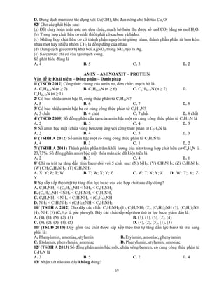 59
D. Dung dịch mantozơ tác dụng với Cu(OH)2 khi đun nóng cho kết tủa Cu2O
82/ Cho các phát biểu sau:
(a) Đốt cháy hoàn toàn este no, đơn chức, mạch hở luôn thu được số mol CO2 bằng số mol H2O.
(b) Trong hợp chất hữu cơ nhất thiết phải có cacbon và hiđro.
(c) Những hợp chất hữu cơ có thành phần nguyên tố giống nhau, thành phần phân tử hơn kém
nhau một hay nhiều nhóm CH2 là đồng đẳng của nhau.
(d) Dung dịch glucozơ bị khử bởi AgNO3 trong NH3 tạo ra Ag.
(e) Saccarozơ chỉ có cấu tạo mạch vòng.
Số phát biểu đúng là
A. 4 B. 5 C. 3 D. 2
AMIN – AMINOAXIT – PROTEIN
Vấn đề 1: Khái niệm – Đồng phân – Danh pháp
1/ (TSCĐ 2012) Công thức chung của amin no, đơn chức, mạch hở là
A. CnH2n-1N (n ≥ 2) B. CnH2n-5N (n ≥ 6) C. CnH2n+1N (n ≥ 2) D.
CnH2n+3N (n ≥ 1)
2/ Có bao nhiêu amin bậc II, công thức phân tử C5H13N?
A. 5 B. 6 C. 7 D. 8
3/ Có bao nhiêu amin bậc ba có cùng công thức phân tử C6H15N?
A. 3 chất B. 4 chất C. 7 chất D. 8 chất
4/ (TSCĐ 2009) Số đồng phân cấu tạo của amin bậc một có cùng công thức phân tử C4H11N là
A. 2 B. 5 C. 4 D. 3
5/ Số amin bậc một (chứa vòng benzen) ứng với công thức phân tử C7H9N là
A. 2 B. 4 C. 5 D. 3
6/ (TSĐH A 2012) Số amin bậc một có cùng công thức phân tử C3H9N là
A. 4 B. 3 C. 1 D. 2
7/ (TSĐH A 2011) Thành phần phần trăm khối lượng của nitơ trong hợp chất hữu cơ CxHyN là
23,73%. Số đồng phân amin bậc một thỏa mãn các dữ kiện trên là
A. 2 B. 3 C. 4 D. 1
8/ Chỉ ra trật tự tăng dần tính bazơ đối với 5 chất sau: (X) NH3; (Y) CH3NH2; (Z) C2H5NH2;
(W) CH3C6H4NH2; (T) C6H5NH2
A. X; Y; Z; T; W B. T; W; X; Y; Z C. W; T; X; Y; Z D. W; T; Y; Z;
X
9/ Sự sắp xếp theo trật tự tăng dần lực bazơ của các hợp chất sau đây đúng?
A. C2H5NH2 < (C2H5)2NH < NH3 < C6H5NH2
B. (C2H5)2NH < NH3 < C6H5NH2 < C2H5NH2
C. C6H5NH2 < NH3 < C2H5NH2 < (C2H5)2NH
D. NH3 < C2H5NH2 < (C2H5)2NH < C6H5NH2
10/ (TSĐH A 2012) Cho dãy các chất: C6H5NH2 (1), C2H5NH2 (2), (C6H5)2NH (3), (C2H5)2NH
(4), NH3 (5) (C6H5- là gốc phenyl). Dãy các chất sắp xếp theo thứ tự lực bazơ giảm dần là:
A. (4), (1), (5), (2), (3) B. (3), (1), (5), (2), (4)
C. (4), (2), (3), (1), (5) D. (4), (2), (5), (1), (3)
11/ (TSCĐ 2013) Dãy gồm các chất được sắp xếp theo thứ tự tăng dần lực bazơ từ trái sang
phải là:
A. Phenylamin, amoniac, etylamin B. Etylamin, amoniac, phenylamin
C. Etylamin, phenylamin, amoniac D. Phenylamin, etylamin, amoniac
12/ (TSĐH A 2013) Số đồng phân amin bậc một, chứa vòng benzen, có cùng công thức phân tử
C7H9N là
A. 3 B. 5 C. 2 D. 4
13/ Nhận xét nào sau đây không đúng?
 