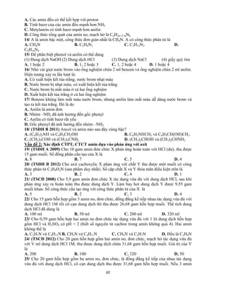 60
A. Các amin đều có thể kết hợp với proton
B. Tính bazơ của các amin đều mạnh hơn NH3
C. Metylamin có tính bazơ mạnh hơn anilin
D. Công thức tổng quát của amin no, mạch hở là CnH2n+2+kNk
14/ A là amin bậc một, công thức đơn giản nhất là CH4N. A có công thức phân tử là
A. CH4N B. C2H8N2 C. C2H12N3 D.
C4H16N4
15/ Để phân biệt phenol và anilin có thể dùng
(1) Dung dịch NaOH (2) Dung dịch HCl (3) Dung dịch NaCl (4) giấy quỳ tím
A. 1 hoặc 2 B. 1, 2 hoặc 3 C. 1, 2 hoặc 4 D. 1 hoặc 4
16/ Nhỏ vài giọt nước brom vào ống nghiệm chứa 2 ml benzen và ống nghiệm chứa 2 ml anilin.
Hiện tượng xảy ra lần lượt là:
A. Có xuất hiện kết tủa trắng; nước brom nhạt màu
B. Nước brom bị nhạt màu; có xuất hiện kết tủa trắng
C. Nước brom bị mất màu ở cả hai ống nghiệm
D. Xuất hiện kết tủa trắng ở cả hai ống nghiệm
17/ Benzen không làm mất màu nước brom, nhưng anilin làm mất màu dễ dàng nước brom và
tạo ra kết tủa trắng. Đó là do
A. Anilin là amin đơn
B. Nhóm –NH2 đã ảnh hưởng đến gốc phenyl
C. Anilin có tính bazơ rất yếu
D. Gốc phenyl đã ảnh hưởng đến nhóm –NH2
18/ (TSĐH B 2011) Ancol và amin nào sau đây cùng bậc?
A. (C6H5)2NH và C6H5CH2OH B. C6H5NHCH3 và C6H5CH(OH)CH3
C. (CH3)3COH và (CH3)3CNH2 D. (CH3)2CHOH và (CH3)2CHNH2
Vấn đề 2: Xác định CTPT, CTCT amin dựa vào phản ứng với axit
19/ (TSĐH A 2009) Cho 10 gam amin đơn chức X phản ứng hoàn toàn với HCl (dư), thu được
15 gam muối. Số đồng phân cấu tạo của X là
A. 8 B. 7 C. 5 D. 4
20/ (TSĐH B 2012) Cho axit cacboxylic X phản ứng với chất Y thu được một muối có công
thức phân tử C3H9O2N (sản phẩm duy nhất). Số cặp chất X và Y thỏa mãn điều kiện trên là
A. 3 B. 2 C. 4 D. 1
21/ (TSCĐ 2008) Cho 5,9 gam amin đơn chức X tác dụng vừa đủ với dung dịch HCl, sau khi
phản ứng xảy ra hoàn toàn thu được dung dịch Y. Làm bay hơi dung dịch Y được 9,55 gam
muối khan. Số công thức cấu tạo ứng với công thức phân tử của X là
A. 5 B. 2 C. 3 D. 4
22/ Cho 15 gam hỗn hợp gồm 3 amin no, đơn chức, đồng đẳng kế tiếp nhau tác dụng vừa đủ với
dung dịch HCl 1M rồi cô cạn dung dịch thì thu được 26,68 gam hỗn hợp muối. Thể tích dung
dịch HCl đã dùng là
A. 100 ml B. 50 ml C. 200 ml D. 320 ml
23/ Cho 0,59 gam hỗn hợp hai amin no đơn chức tác dụng vừa đủ với 1 lit dung dịch hỗn hợp
gồm HCl và H2SO4 có pH = 2 (biết số nguyên tử cacbon trong amin không quá 4). Hai amin
không thể là
A. C2H7N và C4H11N B. CH5N và C4H11N C. CH5N và C2H7N D. Đều là C3H9N
24/ (TSCĐ 2012) Cho 20 gam hỗn hợp gồm hai amin no, đơn chức, mạch hở tác dụng vừa đủ
với V ml dung dịch HCl 1M, thu được dung dịch chứa 31,68 gam hỗn hợp muối. Giá trị của V
là
A. 200 B. 100 C. 320 D. 50
25/ Cho 20 gam hỗn hợp gồm ba amin no, đơn chức, là đồng đẳng kế tiếp của nhau tác dụng
vừa đủ với dung dịch HCl, cô cạn dung dịch thu được 31,68 gam hỗn hợp muối. Nếu 3 amin
 