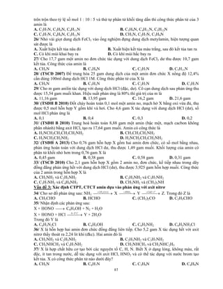 61
trên trộn theo tỷ lệ số mol 1 : 10 : 5 và thứ tự phân tử khối tăng dần thì công thức phân tử của 3
amin là
A. C2H7N, C3H9N, C4H11N B. C3H9N, C4H11N, C5H13N
C. C3H7N, C4H9N, C5H11N D. CH5N, C2H7N, C3H9N
26/ Nhỏ vài giọt dung dịch FeCl3 vào ống nghiệm đựng dung dịch metylamin, hiện tượng quan
sát được là
A. Xuất hiện kết tủa nâu đỏ B. Xuất hiện kết tủa màu trắng, sau đó kết tủa tan ra
C. Có khí mùi khai bay ra D. Có khí mùi hắc bay ra
27/ Cho 17,7 gam một amin no đơn chức tác dụng với dung dịch FeCl3 dư thu được 10,7 gam
kết tủa. Công thức của amin là
A. CH5N B. C3H9N C. C2H7N D. C5H11N
28/ (TSCĐ 2007) Để trung hòa 25 gam dung dịch của một amin đơn chức X nồng độ 12,4%
cần dùng 100ml dung dịch HCl 1M. Công thức phân tử của X là
A. CH5N B. C3H5N C. C2H7N D. C3H7N
29/ Cho m gam anilin tác dụng với dung dịch HCl (đặc, dư). Cô cạn dung dịch sau phản ứng thu
được 15,54 gam muối khan. Hiệu suất phản ứng là 80% thì giá trị của m là
A. 11,16 gam B. 13,95 gam C. 16,2 gam D. 21,6 gam
30/ (TSĐH B 2010) Đốt cháy hoàn toàn 0,1 mol một amin no, mạch hở X bằng oxi vừa đủ, thu
được 0,5 mol hỗn hợp Y gồm khí và hơi. Cho 4,6 gam X tác dụng với dung dịch HCl (dư), số
mol HCl phản ứng là
A. 0,1 B. 0,4 C. 0,3 D. 0,2
31/ (TSĐH B 2010) Trung hoà hoàn toàn 8,88 gam một amin (bậc một, mạch cacbon không
phân nhánh) bằng axit HCl, tạo ra 17,64 gam muối. Amin có công thức là
A. H2NCH2CH2CH2CH2NH2 B. CH3CH2CH2NH2
C. H2NCH2CH2NH2 D. H2NCH2CH2CH2NH2
32/ (TSĐH A 2013) Cho 0,76 gam hỗn hợp X gồm hai amin đơn chức, có số mol bằng nhau,
phản ứng hoàn toàn với dung dịch HCl dư, thu được 1,49 gam muối. Khối lượng của amin có
phân tử khối nhỏ hơn trong 0,76 gam X là
A. 0,45 gam B. 0,38 gam C. 0,58 gam D. 0,31 gam
33/ (TSCĐ 2010) Cho 2,1 gam hỗn hợp X gồm 2 amin no, đơn chức, kế tiếp nhau trong dãy
đồng đẳng phản ứng hết với dung dịch HCl (dư), thu được 3,925 gam hỗn hợp muối. Công thức
của 2 amin trong hỗn hợp X là
A. CH3NH2 và C2H5NH2 B. C2H5NH2 và C3H7NH2
C. C3H7NH2 và C4H9NH2 D. CH3NH2 và (CH3)3NH
Vấn đề 3: Xác định CTPT, CTCT amin dựa vào phản ứng với axit nitrơ
34/ Cho sơ đồ phản ứng sau: NH3   )1:1(3ICH
X   3HNO
Y   o
tCuO /
Z. Trong đó Z là
A. CH3CHO B. HCHO C. (CH3)2CO D. C2H5CHO
35/ Nhận định các phản ứng sau:
X + HONO  C6H5OH + N2 + H2O
X + HONO + HCl    Co
50
Y + 2H2O
Trong đó Y là
A. C6H5N2Cl B. C6H5OH C. C6H5NH2 D. C6H5NH3Cl
36/ X là hỗn hợp hai amin đơn chức đồng đẳng liên tiếp. Cho 5,2 gam X tác dụng hết với axit
nitrơ thấy thoát ra 2,24 lit khí (đkc). Hai amin đó là
A. CH3NH2 và C2H5NH2 B. C2H5NH2 và C3H7NH2
C. CH3NHCH3 và C3H7NH2 D. CH3NHCH3 và CH3NHC2H5
37/ X là hợp chất hữu cơ tạo bởi các nguyên tố C, H, N. Biết X ở dạng lỏng, không màu, rất
độc, ít tan trong nước, dễ tác dụng với axit HCl, HNO2 và có thể tác dụng với nước brom tạo
kết tủa. X có công thức phân tử nào dưới đây?
A. CH5N B. C6H7N C. C3H9N D. C4H9N
 