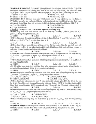 62
38/ (TSĐH B 2008) Muối C6H5N2
+
Cl-
(phenylđiazoni clorua) được sinh ra khi cho C6H5-NH2
(anilin) tác dụng với NaNO2 trong dung dịch HCl ở nhiệt độ thấp (0-5o
C). Để điều chế được
14,05 gam C6H5N2
+
Cl-
(với hiệu suất 100%), lượng C6H5-NH2 và NaNO2 cần dùng vừa đủ là
A. 0,1 mol và 0,4 mol B. 0,1 mol và 0,2 mol
C. 0,1 mol và 0,1 mol D. 0,1 mol và 0,3 mol
39/ (TSĐH A 2010) Đốt cháy hoàn toàn V lít hơi một amin X bằng một lượng oxi vừa đủ tạo ra
8V lít hỗn hợp gồm khí cacbonic, khí nitơ và hơi nước (các thể tích khí và hơi đều đo ở cùng
điều kiện). Amin X tác dụng với axit nitrơ ở nhiệt độ thường, giải phóng khí nitơ. Chất X là
A. CH2=CH-NH-CH3 B. CH3-CH2-NH-CH3
C. CH3-CH2-CH2-NH2 D. CH2=CH-CH2-NH2
Vấn đề 4: Xác định CTPT, CTCT amin dựa vào phản ứng cháy
40/ Đốt cháy hoàn toàn amin no đơn chức X thu được 16,8 lit CO2; 2,8 lit N2 (đktc) và 20,25
gam H2O. Công thức phân tử của X là
A. C4H9N B. C3H7N C. C2H7N D. C3H9N
41/ Đốt cháy amin đơn chức no A bằng oxi vừa đủ được hỗn hợp X gồm CO2, hơi nước và N2.
Biết 2/ HXd =12.875. Vậy A có công thức phân tử là
A. CH5N B. C2H7N C. C3H9N D. C4H11N
42/ Đốt cháy 0,1 mol amin bậc một A bằng oxi vừa đủ. Sản phẩm cháy cho qua bình nước vôi
trong dư thấy có 2,24 lit khí (đkc) thoát ra khỏi bình. Khối lượng bình nước vôi tăng 16 gam và
xuất hiện 20 gam kết tủa. A có công thức phân tử
A. CH5N B. C2H8N2 C. C2H5N3 D. C3H8N2
43/ (TSCĐ 2013) Đốt cháy hoàn toàn một amin đơn chức X trong khí oxi dư, thu được khí N2;
13,44 lít khí CO2 (đktc) và 18,9 gam H2O. Số công thức cấu tạo của X là
A. 4 B. 3 C. 2 D. 1
44/ Đốt cháy hoàn toàn 5,35 gam amin A là đồng đẳng của anilin cần dùng 10,36 lit O2 (đkc). A
có công thức phân tử là
A. C7H9N B. C8H11N C. C9H13N D. C10H15N
45/ Đốt cháy hoàn toàn 0,1 mol hỗn hợp gồm metylamin, đimetylamin, trimetylamin và
etylamin bằng oxi vừa đủ thì thể tích N2 thu được (ở đkc) là
A. 4,48 lit B. 2,24 lit C. 1,12 lit D. 3,36 lit
46/ Đốt cháy hoàn toàn hỗn hợp 2 amin no, đơn chức, mạch hở là đồng đẳng liên tiếp thu được
2,24 lit khí CO2 (đktc) và 3,6 gam H2O. Công thức của hai amin là
A. CH3NH2 và C2H5NH2 B. C2H5NH2 và C3H7NH2
C. C3H7NH2 và C4H9NH2 D. C5H11NH2 và C6H13NH2
47/ Đốt cháy hoàn toàn amin đơn chức X bằng không khí vừa đủ (gồm 20% thể tích là O2, còn
lại là N2). Sản phẩm cháy cho qua bình nước vôi trong dư thấy 10,92 lit khí (đkc) thoát ra khỏi
bình. Khối lượng bình tăng 4,875 gam và xuất hiện 7,5 gam kết tủa. Công thức phân tử của X là
A. C2H7N B. C3H9N C. C6H7N D. C3H7N
48/ Đốt cháy hoàn toàn 2 amin đơn chức no là đồng đẳng liên tiếp được N2, CO2 và H2O trong
đó 2COn : OHn 2
= 1 : 2. Công thức phân tử 2 amin trên là:
A. CH5N và C2H7N B. C2H7N và C3H9N
C. C3H9N và C4H11N D. C4H11N và C5H13N
49/ Khi đốt cháy các đồng đẳng của metylamin, tỷ lệ mol a = 2COn : OHn 2
biến đổi trong khoảng
nào?
A. 0,4 ≤ a < 1 B. 0,8 < a < 2,5 C. 0,4 < a < 1 D. 0,75 < a < 1
50/ (TSCĐ 2008) Khi đốt cháy hoàn toàn một amin đơn chức X, thu được 8,4 lit khí CO2, 1,4
lit khí N2 (các thể tích khí đo ở đktc) và 10,125 gam H2O. Công thức phân tử của X là
A. C3H7N B. C2H7N C. C3H9N D. C4H9N
 