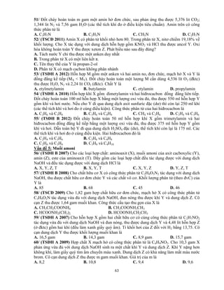 63
51/ Đốt cháy hoàn toàn m gam một amin hở đơn chức, sau phản ứng thu được 5,376 lit CO2;
1,344 lit N2 và 7,56 gam H2O (các thể tích khí đo ở điều kiện tiêu chuẩn). Amin trên có công
thức phân tử là
A. C3H7N B. C2H5N C. CH5N D. C2H7N
52/ (TSCĐ 2011) Amin X có phân tử khối nhỏ hơn 80. Trong phân tử X, nitơ chiếm 19,18% về
khối lượng. Cho X tác dụng với dung dịch hỗn hợp gồm KNO2 và HCl thu được ancol Y. Oxi
hóa không hoàn toàn Y thu được xeton Z. Phát biểu nào sau đây đúng?
A. Tách nước Y chỉ thu được một anken duy nhất
B. Trong phân tử X có một liên kết π.
C. Tên thay thế của Y là propan-2-ol
D. Phân tử X có mạch cacbon không phân nhánh
53/ (TSĐH A 2012) Hỗn hợp M gồm một anken và hai amin no, đơn chức, mạch hở X và Y là
đồng đẳng kế tiếp (MX < MY). Đốt cháy hoàn toàn một lượng M cần dùng 4,536 lít O2 (đktc)
thu được H2O, N2 và 2,24 lít CO2 (đktc). Chất Y là
A. etylmetylamin B. butylamin C. etylamin D. propylamin
54/ (TSĐH A 2010) Hỗn hợp khí X gồm đimetylamin và hai hiđrocacbon đồng đẳng liên tiếp.
Đốt cháy hoàn toàn 100 ml hỗn hợp X bằng một lượng oxi vừa đủ, thu được 550 ml hỗn hợp Y
gồm khí và hơi nước. Nếu cho Y đi qua dung dịch axit sunfuric đặc (dư) thì còn lại 250 ml khí
(các thể tích khí và hơi đo ở cùng điều kiện). Công thức phân tử của hai hiđrocacbon là
A. C2H6 và C3H8 B. C3H6 và C4H8 C. CH4 và C2H6 D. C2H4 và C3H6
55/ (TSĐH B 2012) Đốt cháy hoàn toàn 50 ml hỗn hợp khí X gồm trimetylamin và hai
hiđrocacbon đồng đẳng kế tiếp bằng một lượng oxi vừa đủ, thu được 375 ml hỗn hợp Y gồm
khí và hơi. Dẫn toàn bộ Y đi qua dung dịch H2SO4 đặc (dư), thể tích khí còn lại là 175 ml. Các
thể tích khí và hơi đo ở cùng điều kiện. Hai hiđrocacbon đó là
A. C2H4 và C3H6 B. C3H6 và C4H8
C. C2H6 và C3H8 D. C3H8 và C4H10
Vấn đề 5: Muối amoni
56/ (TSĐH B 2007) Cho các loại hợp chất: aminoaxit (X), muối amoni của axit cacboxylic (Y),
amin (Z), este của aminoaxit (T). Dãy gồm các loại hợp chất đều tác dụng được với dung dịch
NaOH và đều tác dụng được với dung dịch HCl là
A. X, Y, Z, T B. X, Y, T C. X, Y, Z D. Y, Z, T
57/ (TSĐH B 2008) Cho chất hữu cơ X có công thức phân tử C2H8O3N2 tác dụng với dung dịch
NaOH, thu được chất hữu cơ đơn chức Y và các chất vô cơ. Khối lượng phân tử (theo đvC) của
Y là
A. 85 B. 68 C. 45 D. 46
58/ (TSCĐ 2009) Cho 1,82 gam hợp chất hữu cơ đơn chức, mạch hở X có công thức phân tử
C3H9O2N tác dụng vừa đủ với dung dịch NaOH, đun nóng thu được khí Y và dung dịch Z. Cô
cạn Z thu được 1,64 gam muối khan. Công thức cấu tạo thu gọn của X là
A. CH3CH2COONH4 B. CH3COONH3CH3
C. HCOONH2(CH3)2 D. HCOONH3CH2CH3
59/ (TSĐH A 2007) Cho hỗn hợp X gồm hai chất hữu cơ có cùng công thức phân tử C2H7NO2
tác dụng vừa đủ với dung dịch NaOH và đun nóng, thu được dung dịch Y và 4,48 lít hỗn hợp Z
(ở đktc) gồm hai khí (đều làm xanh giấy quỳ ẩm). Tỉ khối hơi của Z đối với H2 bằng 13,75. Cô
cạn dung dịch Y thu được khối lượng muối khan là
A. 16,5 gam B. 14,3 gam C. 8,9 gam D. 15,7 gam
60/ (TSĐH A 2009) Hợp chất X mạch hở có công thức phân tử là C4H9NO2. Cho 10,3 gam X
phản ứng vừa đủ với dung dịch NaOH sinh ra một chất khí Y và dung dịch Z. Khí Y nặng hơn
không khí, làm giấy quỳ tím ẩm chuyển màu xanh. Dung dịch Z có khả năng làm mất màu nước
brom. Cô cạn dung dịch Z thu được m gam muối khan. Giá trị của m là
A. 8,2 B. 10,8 C. 9,4 D. 9,6
 