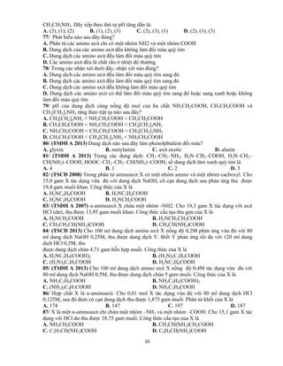 65
CH3CH2NH2. Dãy xếp theo thứ tự pH tăng dần là:
A. (3), (1), (2) B. (1), (2), (3) C. (2), (3), (1) D. (2), (1), (3)
77/ Phát biểu nào sau đây đúng?
A. Phân tử các amino axit chỉ có một nhóm NH2 và một nhóm COOH
B. Dung dịch của các amino axit đều không làm đổi màu quỳ tím
C. Dung dịch các amino axit đều làm đổi màu quỳ tím
D. Các amino axit đều là chất rắn ở nhiệt độ thường
78/ Trong các nhận xét dưới đây, nhận xét nào đúng?
A. Dung dịch các amino axit đều làm đổi màu quỳ tím sang đỏ
B. Dung dịch các amino axit đều làm đổi màu quỳ tím sang đỏ
C. Dung dịch các amino axit đều không làm đổi màu quỳ tím
D. Dung dịch các amino axit có thể làm đổi màu quỳ tím sang đỏ hoặc sang xanh hoặc không
làm đổi màu quỳ tím
79/ pH của dung dịch cùng nồng độ mol của ba chất NH2CH2COOH, CH3CH2COOH và
CH3[CH2]3NH2 tăng theo trật tự nào sau đây?
A. CH3[CH2]3NH2 < NH2CH2COOH < CH3CH2COOH
B. CH3CH2COOH < NH2CH2COOH < CH3[CH2]3NH2
C. NH2CH2COOH < CH3CH2COOH < CH3[CH2]3NH2
D. CH3CH2COOH < CH3[CH2]3NH2 < NH2CH2COOH
80/ (TSĐH A 2013) Dung dịch nào sau đây làm phenolphtalein đổi màu?
A. glyxin B. metylamin C. axit axetic D. alanin
81/ (TSĐH A 2013) Trong các dung dịch: CH3–CH2–NH2, H2N–CH2–COOH, H2N–CH2–
CH(NH2)–COOH, HOOC–CH2–CH2–CH(NH2)–COOH, số dung dịch làm xanh quỳ tím là
A. 4 B. 1 C. 2 D. 3
82/ (TSCĐ 2008) Trong phân tử aminoaxit X có một nhóm amino và một nhóm cacboxyl. Cho
15,0 gam X tác dụng vừa đủ với dung dịch NaOH, cô cạn dung dịch sau phản ứng thu được
19,4 gam muối khan. Công thức của X là
A. H2NC4H8COOH B. H2NC3H6COOH
C. H2NC2H4COOH D. H2NCH2COOH
83/ (TSĐH A 2007) α-aminoaxit X chứa một nhóm -NH2. Cho 10,3 gam X tác dụng với axit
HCl (dư), thu được 13,95 gam muối khan. Công thức cấu tạo thu gọn của X là
A. H2NCH2COOH B. H2NCH2CH2COOH
C. CH3CH2CH(NH2)COOH D. CH3CH(NH2)COOH
84/ (TSCĐ 2013) Cho 100 ml dung dịch amino axit X nồng độ 0,2M phản ứng vừa đủ với 80
ml dung dịch NaOH 0,25M, thu được dung dịch Y. Biết Y phản ứng tối đa với 120 ml dung
dịch HCl 0,5M, thu
được dung dịch chứa 4,71 gam hỗn hợp muối. Công thức của X là
A. H2NC3H5(COOH)2 B. (H2N)2C2H3COOH
C. (H2N)2C3H5COOH D. H2NC3H6COOH
85/ (TSĐH A 2013) Cho 100 ml dung dịch amino axit X nồng độ 0,4M tác dụng vừa đủ với
80 ml dung dịch NaOH 0,5M, thu được dung dịch chứa 5 gam muối. Công thức của X là
A. NH2C3H6COOH B. NH2C3H5(COOH)2
C. (NH2)2C4H7COOH D. NH2C2H4COOH
86/ Hợp chất X là α-aminoaxit. Cho 0,01 mol X tác dụng vừa đủ với 80 ml dung dịch HCl
0,125M, sau đó đem cô cạn dung dịch thu được 1,875 gam muối. Phân tử khối của X là
A. 174 B. 147 C. 197 D. 187
87/ X là một α-aminoaxit chỉ chứa một nhóm –NH2 và một nhóm –COOH. Cho 15,1 gam X tác
dụng với HCl dư thu được 18,75 gam muối. Công thức cấu tạo của X là
A. NH2CH2COOH B. CH3CH(NH2)CH2COOH
C. C3H7CH(NH2)COOH D. C6H5CH(NH2)COOH
 