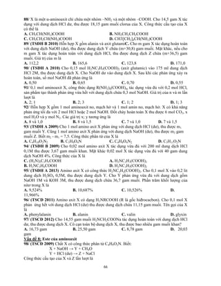 66
88/ X là một α-aminoaxit chỉ chứa một nhóm –NH2 và một nhóm –COOH. Cho 14,5 gam X tác
dụng với dung dịch HCl dư, thu được 18,15 gam muối clorua của X. Công thức cấu tạo của X
có thể là
A. CH3CH(NH2)COOH B. NH2CH2CH2COOH
C. CH3CH2CH(NH2)COOH D. CH3[CH2]4CH(NH2)COOH
89/ (TSĐH B 2010) Hỗn hợp X gồm alanin và axit glutamiC. Cho m gam X tác dụng hoàn toàn
với dung dịch NaOH (dư), thu được dung dịch Y chứa (m+30,8) gam muối. Mặt khác, nếu cho
m gam X tác dụng hoàn toàn với dung dịch HCl, thu được dung dịch Z chứa (m+36,5) gam
muối. Giá trị của m là
A. 112,2 B. 165,6 C. 123,8 D. 171,0
90/ (TSĐH A 2010) Cho 0,15 mol H2NC3H5(COOH)2 (axit glutamic) vào 175 ml dung dịch
HCl 2M, thu được dung dịch X. Cho NaOH dư vào dung dịch X. Sau khi các phản ứng xảy ra
hoàn toàn, số mol NaOH đã phản ứng là
A. 0,50 B. 0,65 C. 0,70 D. 0,55
91/ 0,1 mol aminoaxit X, công thức dạng R(NH2)n(COOH)m tác dụng vừa đủ với 0,2 mol HCl,
sản phẩm tạo thành phản ứng vừa hết với dung dịch chứa 0,3 mol NaOH. Giá trị của n và m lần
lượt là
A. 2; 1 B. 2; 3 C. 1; 2 D. 1; 3
92/ Hỗn hợp X gồm 1 mol aminoaxit no, mạch hở và 1 mol amin no, mạch hở. X có khả năng
phản ứng tối đa với 2 mol HCl hoặc 2 mol NaOH. Đốt cháy hoàn toàn X thu được 6 mol CO2, x
mol H2O và y mol N2. Các giá trị x; y tương ứng là
A. 8 và 1,0 B. 8 và 1,5 C. 7 và 1,0 D. 7 và 1,5
93/ (TSĐH A 2009) Cho 1 mol amino axit X phản ứng với dung dịch HCl (dư), thu được m1
gam muối Y. Cũng 1 mol amino axit X phản ứng với dung dịch NaOH (dư), thu được m2 gam
muối Z. Biết m2 - m1 = 7,5. Công thức phân tử của X là
A. C4H10O2N2 B. C5H9O4N C. C4H8O4N2 D. C5H11O2N
94/ (TSĐH B 2009) Cho 0,02 mol amino axit X tác dụng vừa đủ với 200 ml dung dịch HCl
0,1M thu được 3,67 gam muối khan. Mặt khác 0,02 mol X tác dụng vừa đủ với 40 gam dung
dịch NaOH 4%. Công thức của X là
C. (H2N)2C3H5COOH A. H2NC2H3(COOH)2
B. H2NC3H6COOH D. H2NC3H5(COOH)2
95/ (TSĐH A 2013) Amino axit X có công thức H2NCxHy(COOH)2. Cho 0,1 mol X vào 0,2 lit
dung dịch H2SO4 0,5M, thu được dung dịch Y. Cho Y phản ứng vừa đủ với dung dịch gồm
NaOH 1M và KOH 3M, thu được dung dịch chứa 36,7 gam muối. Phần trăm khối lượng của
nitơ trong X là
A. 9,524% B. 10,687% C. 10,526% D.
11,966%
96/ (TSCĐ 2011) Amino axit X có dạng H2NRCOOH (R là gốc hiđrocacbon). Cho 0,1 mol X
phản ứng hết với dung dịch HCl (dư) thu được dung dịch chứa 11,15 gam muối. Tên gọi của X
là
A. phenylalanin B. alanin C. valin D. glyxin
97/ (TSCĐ 2012) Cho 14,55 gam muối H2NCH2COONa tác dụng hoàn toàn với dung dịch HCl
dư, thu được dung dịch X. Cô cạn toàn bộ dung dịch X, thu được bao nhiêu gam muối khan?
A. 16,73 gam B. 25,50 gam C. 8,78 gam D. 20,03
gam
Vấn đề 8: Este của aminoaxit
98/ (TSCĐ 2009) Chất X có công thức phân tử C4H9O2N. Biết:
X + NaOH → Y + CH4O
Y + HCl (dư) → Z + NaCl
Công thức cấu tạo của X và Z lần lượt là
 