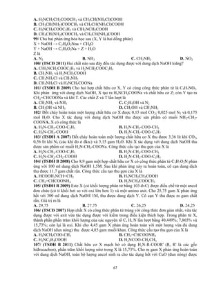 67
A. H2NCH2CH2COOCH3 và CH3CH(NH3Cl)COOH
B. CH3CH(NH2)COOCH3 và CH3CH(NH3Cl)COOH
C. H2NCH2COOC2H5 và ClH3NCH2COOH
D. CH3CH(NH2)COOCH3 và CH3CH(NH2)COOH
99/ Cho hai phản ứng hóa học sau (X, Y là hai đồng phân)
X + NaOH → C2H4O2Nna + CH4O
Y + NaOH → C3H3O2Na + Z + H2O
Z là
A. N2 B. NH3 C. CH3NH2 D. NO2
100/ (TSCĐ 2011) Hai chất nào sau đây đều tác dụng được với dung dịch NaOH loãng?
A. ClH3NCH2COOC2H5 và H2NCH2COOC2H5
B. CH3NH2 và H2NCH2COOH
C. CH3NH3Cl và CH3NH2
D. CH3NH3Cl và H2NCH2COONa
101/ (TSĐH B 2009) Cho hai hợp chất hữu cơ X, Y có cùng công thức phân tử là C3H7NO2.
Khi phản ứng với dung dịch NaOH, X tạo ra H2NCH2COONa và chất hữu cơ Z; còn Y tạo ra
CH2=CHCOONa và khí T. Các chất Z và T lần lượt là
A. CH3NH2 và NH3 C. C2H5OH và N2
B. CH3OH và NH3 D. CH3OH và CH3NH2
102/ Đốt cháy hoàn toàn một lượng chất hữu cơ X được 0,15 mol CO2; 0,025 mol N2 và 0,175
mol H2O. Cho X tác dụng với dung dịch NaOH thu được sản phẩm có muối NH2-CH2-
COONA. X có công thức là
A. H2N-CH2-COO-C2H5 B. H2N-CH2-COO-CH3
C. H2N-CH2-COOH D. H2N-CH2-COO-C3H7
103/ (TSĐH A 2007) Đốt cháy hoàn toàn một lượng chất hữu cơ X thu được 3,36 lít khí CO2,
0,56 lít khí N2 (các khí đo ở đktc) và 3,15 gam H2O. Khi X tác dụng với dung dịch NaOH thu
được sản phẩm có muối H2N-CH2-COONa. Công thức cấu tạo thu gọn của X là
A. H2N-CH2-COO-C3H7 B. H2N-CH2-COO-CH3
C. H2N-CH2-CH2-COOH D. H2N-CH2-COO-C2H5
104/ (TSĐH B 2008) Cho 8,9 gam một hợp chất hữu cơ X có công thức phân tử C3H7O2N phản
ứng với 100 ml dung dịch NaOH 1,5M. Sau khi phản ứng xảy ra hoàn toàn, cô cạn dung dịch
thu được 11,7 gam chất rắn. Công thức cấu tạo thu gọn của X là
A. HCOOH3NCH=CH2 B. H2NCH2CH2COOH
C. CH2=CHCOONH4 D. H2NCH2COOCH3
105/ (TSĐH B 2009) Este X (có khối lượng phân tử bằng 103 đvC) được điều chế từ một ancol
đơn chức (có tỉ khối hơi so với oxi lớn hơn 1) và một amino axit. Cho 25,75 gam X phản ứng
hết với 300 ml dung dịch NaOH 1M, thu được dung dịch Y. Cô cạn Y thu được m gam chất
rắn. Giá trị m là
A. 29,75 B. 27,75 C. 26,25 D. 24,25
106/ (TSCĐ 2007) Hợp chất X có công thức phân tử trùng với công thức đơn giản nhất, vừa tác
dụng được với axit vừa tác dụng được với kiềm trong điều kiện thích hợp. Trong phân tử X,
thành phần phần trăm khối lượng của các nguyên tố C, H, N lần lượt bằng 40,449%; 7,865% và
15,73%; còn lại là oxi. Khi cho 4,45 gam X phản ứng hoàn toàn với một lượng vừa đủ dung
dịch NaOH (đun nóng) thu được 4,85 gam muối khan. Công thức cấu tạo thu gọn của X là
A. H2NCH2COO-CH3 B. CH2=CHCOONH4
C. H2NC2H4COOH D. H2NCOO-CH2CH3
107/ (TSĐH B 2011) Chất hữu cơ X mạch hở có dạng H2N-R-COOR' (R, R' là các gốc
hiđrocacbon), phần trăm khối lượng nitơ trong X là 15,73%. Cho m gam X phản ứng hoàn toàn
với dung dịch NaOH, toàn bộ lượng ancol sinh ra cho tác dụng hết với CuO (đun nóng) được
 