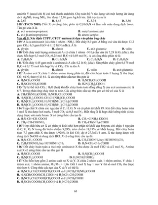68
anđehit Y (ancol chỉ bị oxi hoá thành anđehit). Cho toàn bộ Y tác dụng với một lượng dư dung
dịch AgNO3 trong NH3, thu được 12,96 gam Ag kết tủa. Giá trị của m là
A. 2,67 B. 4,45 C. 5,34 D. 3,56
108/ (TSCĐ 2009) Chất X có công thức phân tử C3H7O2N và làm mất màu dung dịch brom.
Tên gọi của X là
A. axit α-aminopropionic B. metyl aminoaxetat
C. axit β-aminopropionic D. amoni acrylat
Vấn đề 9: Xác định CTPT, CTCT aminoaxit dựa vào phản ứng cháy
109/ A là α-aminoaxit (có chứa 1 nhóm –NH2). Đốt cháy 8,9 gam A bằng oxi vừa đủ được 13,2
gam CO2; 6,3 gam H2O và 1,12 lit N2 (đkc). A là
A. glyxin B. alanin C. axit glutamic D. valin
110/ Đốt cháy một lượng aminoaxit A (có chứa 1 nhóm –NH2) cần vừa đủ 7,28 lit O2 (đkc), thu
được hỗn hợp 0,3 mol CO2; 0,25 mol H2O và 0,05 mol N2. A có công thức phân tử là
A. C2H5O2N B. C3H5O2N C. C3H5O4N D. C5H9O4N
111/ Đốt cháy 4,45 gam một α-aminoaxit A cần 4,2 lit O2 (đkc). Sản phẩm cháy gồm 0,175 mol
H2O và 0,175 mol hỗn hợp N2 và CO2. Chỉ ra tên A
A. glyxin B. alanin C. valin D. axit glutamic
112/ Amino axit X chứa 1 nhóm amino trong phân tử, đốt chát hoàn toàn 1 lượng X thu được
CO2 và N2 theo tỷ lệ 4:1. X có công thức cấu tạo thu gọn là
A. H2NCH2COOH B. H2NCH2CH2COOH
C. H2NCH(NH2)COOH D. H2N[CH2]3COOH
113/ Tỷ lệ thể tích CO2 : H2O (hơi) khi đốt cháy hoàn toàn đồng đẳng X của axit aminoaxetic là
6:7. Trong phản ứng cháy sinh ra nitơ. Các công thức cấu tạo thu gọn có thể có của X là
A. CH3CH(NH2)COOH; H2NCH2CH2COOH
B. H2N[CH2]3COOH; CH3CH(NH2)CH2COOH
C. H2N[CH2]4COOH; H2NCH(NH2)[CH2]2COOH
D. H2N[CH2]5COOH; H2NCH(NH2)[CH2]4COOH
114/ Hợp chất X chứa các nguyên tố C, H, O, N và có phân tử khối 89. Khi đốt cháy hoàn toàn
1 mol X thu được hơi nước, 3 mol CO2 và 0,5 mol N2. Biết rằng X là hợp chất lưỡng tính và tác
dụng được với nước brom. X có công thức cấu tạo là
A. H2N-CH=CH-COOH B. CH2=C(NH2)-COOH
C. CH2=CH-COONH4 D. CH3-CH(NH2)-COOH
115/ Hợp chất hữu cơ X có phân tử khối nhỏ hơn phân tử khối của benzen, chỉ chứa 4 nguyên
tố C, H, O, N trong đó hidro chiếm 9,09%, nitơ chiếm 18,18% về khối lượng. Đốt cháy hoàn
toàn 7,7 gam chất X thu được 4,928% lit khí CO2 đo ở 27,3oC; 1 atm. X tác dụng được với
dung dịch NaOH và dung dịch HCl. X có công thức cấu tạo là
A. H2N-CH2-COOH B. CH3COONH4 hay HCOONH3CH3
C. C2H5COONH4 hay HCOONH3CH3 D. H2N-CH2-CH2-COOH
116/ Đốt cháy hoàn toàn a mol một aminoaxit X thu được 2a mol CO2 và a/2 mol N2. Amino
axit X có công thức cấu tạo thu gọn là
A. H2NCH2COOH B. H2N[CH2]2COOH
C. H2N[CH2]3COOH D. H2NCH(COOH)2
117/ Cho hỗn hợp gồm 2 amino axit no X và Y. X chứa 2 nhóm axit, 1 nhóm amino, Y chứa 1
nhóm axit, 1 nhóm amino, MX/MY = 1,96. Đốt 1 mol X hay 1 mol Y thì số mol CO2 thu được
nhỏ hơn 6. Công thức cấu tạo của X và Y có thể là
A. H2NCH2CH(COOH)CH2COOH và H2NCH2CH(NH2)COOH
B. H2NCH(COOH)CH2COOH và H2NCH2CH2COOH
C. H2NCH2CH(COOH)CH2COOH và H2NCH2COOH
D. H2NCH(COOH)CH2COOH và H2NCH2COOH
 
