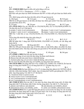 70
A. 4 B. 3 C. 6 D. 5
131/ (TSĐH B 2009) Người ta điều chế anilin bằng sơ đồ sau:
Benzen   đSOHđHNO 423 /
Nitrobenzen    o
tHClFe ,
Anilin
Biết hiệu suất giai đoạn tạo thành nitrobenzen đạt 60% và hiệu suất giai đoạn tạo thành anilin
đạt
50%. Khối lượng anilin thu được khi điều chế từ 156 gam benzen là
A. 186,0 gam B. 111,6 gam C. 55,8 gam D. 93,0 gam
132/ Đi từ 300 gam benzen có thể điều chế được bao nhiêu gam anilin? Cho hiệu suất toàn bộ
quá trình điều chế là 78%.
A. 279 gam B. 234 gam C. 458,5 gam D. 357,7 gam
133/ (TSCĐ 2012) Cho các chất hữu cơ: CH3CH(CH3)NH2 (X) và CH3CH(NH2)COOH (Y).
Tên thay thế của X và Y lần lượt là
A. propan–2–amin và axit aminoetanoic B. propan–2–amin và axit 2–aminopropanoic
C. propan–1–amin và axit 2–aminopropanoic D. propan–1–amin và axit aminoetanoic
134/ Cho 3 chất hữu cơ sau: CH3CH2CH2NH2 (X), CH3CH2COOH (Y), NH2CH2CH2COOH
(Z).
Trật tự tăng dần nhiệt độ nóng chảy giữa chúng là
A. X; Y; Z B. X; Z; Y C. Z; Y; X D. Y; X; Z
135/ Để phân biệt 3 dung dịch H2NCH2COOH; CH3COOH và C2H5NH2 chỉ cần dùng một
thước thử là
A. Dung dịch NaOH B. Dung dịch HCl C. Na D. Quỳ tím
136/ Cho 500 gam benzen phản ứng với HNO3 (đặc) có mặt H2SO4 (đặc), sản phẩm thu được
đem khử thành anilin. Nếu hiệu suất chung của quá trình là 78% thì khối lượng anilin thu được
là
A. 564 gam B. 465 gam C. 456 gam D. 546 gam
137/ (TSĐH A 2009) Phát biểu nào sau đây là đúng?
A. Anilin tác dụng với axit nitrơ khi đun nóng, thu được muối điazoni.
B. Benzen làm mất màu nước brom ở nhiệt độ thường.
C. Etylamin phản ứng với axit nitrơ ở nhiệt độ thường, sinh ra bọt khí.
D. Các ancol đa chức đều phản ứng với Cu(OH)2 tạo dung dịch màu xanh lam.
138/ (TSCĐ 2009) Cho từng chất H2N−CH2−COOH, CH3−COOH, CH3−COOCH3 lần lượt tác
dụng với dung dịch NaOH (to
) và với dung dịch HCl (to
). Số phản ứng xảy ra là
A. 3 B. 5 C. 6 D. 4
139/ (TSĐH 2010) Hai hợp chất hữu cơ X và Y có cùng công thức phân tử là C3H7NO2, đều là
chất rắn ở điều kiện thường. Chất X phản ứng với dung dịch NaOH, giải phóng khí. Chất Y có
phản ứng trùng ngưng. Các chất X và Y lần lượt là
A. vinylamoni fomat và amoni acrylat.
B. amoni acrylat và axit 2-aminopropioniC.
C. axit 2-aminopropionic và amoni acrylat.
D. axit 2-aminopropionic và axit 3-aminopropionic.
140/ (TSĐH B 2011) Hoà tan chất X vào nước thu được dung dịch trong suốt, rồi thêm tiếp
dung dịch chất Y thì thu được chất Z (làm vẩn đục dung dịch). Các chất X, Y, Z lần lượt là:
A. phenol, natri hiđroxit, natri phenolat D. natri phenolat, axit clohiđric, phenol
B. phenylamoni clorua, axit clohiđric, anilin C. anilin, axit clohiđric, phenylamoni clorua
141/ (TSĐH B 2012) Cho 21 gam hỗn hợp gồm glyxin và axit axetic tác dụng vừa đủ với dung
dịch KOH, thu được dung dịch X chứa 32,4 gam muối. Cho X tác dụng với dung dịch HCl dư,
thu được dung dịch chứa m gam muối. Giá trị của m là
A. 44,65 B. 50,65 C. 22,35 D. 33,50
Vấn đề 11: Peptit – Protein
 