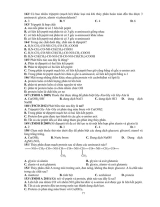 71
142/ Có bao nhiêu tripeptit (mạch hở) khác loại mà khi thủy phân hoàn toàn đều thu được 3
aminoaxit: glyxin, alanin và phenylalanin?
A. 3 B. 9 C. 4 D. 6
143/ Tripeptit là hợp chất
A. mà mỗi phân tử có 3 liên kết peptit
B. có liên kết peptit mà phân tử có 3 gốc α-aminoaxit giống nhau
C. có liên kết peptit mà phân tử có 3 gốc α-aminoaxit khác nhau
D. có liên kết peptit mà phân tử có 3 gốc α-aminoaxit
144/ Trong các chất dưới đây, chất nào là đipeptit?
A. H2N-CH2-CO-NH-CH2-CO-CH2-COOH
B. H2N-CH2-CO-NH-CH(CH3)-COOH
C. H2N-CH2-CO-NH-CH(CH3)-CO-NH-CH2-COOH
D. H2N-CH(CH3)-CO-NH-CH-CO-NH-CH(CH3)-COOH
145/ Phát biểu nào sau đây là đúng?
A. Phân tử đipeptit có hai liên kết peptit
B. Phân tử đipeptit có ba liên kết peptit
C. Trong phân tử peptit mạch hở, số liên kết peptit bao giờ cũng bằng số gốc α-amino axit
D. Trong phân tử peptit mạch hở chứa n gốc α-aminoaxit, số liên kết peptit bằng n-1
146/ Một trong những điểm khác nhau giữa protein với cacbohiđrat và lipit là
A. protein luôn có khối lượng phân tử lớn hơn
B. phân tử protein luôn có chứa nguyên tử nitơ
C. phân tử protein luôn có chứa nhóm chức OH
D. protein luôn là chất hữu cơ no
147/ (TSĐH A 2009) Thuốc thử được dùng để phân biệt Gly-Ala-Gly với Gly-Ala là
A. Cu(OH)2/OH-
B. dung dịch NaCl C. dung dịch HCl D. dung dịch
NaOH
148/ (TSCĐ 2012) Phát biểu nào sau đây là sai?
A. Tripeptit Gly–Ala–Gly có phản ứng màu biure với Cu(OH)2.
B. Trong phân tử đipeptit mạch hở có hai liên kết peptit.
C. Protein đơn giản được tạo thành từ các gốc α-amino axit.
D. Tất cả các peptit đều có khả năng tham gia phản ứng thủy phân.
149/ (TSĐH B 2009) Số đipeptit tối đa có thể tạo ra từ một hỗn hợp gồm alanin và glyxin là
A. 2 B. 3 C. 4 D. 1
150/ Chọn một thuốc thử nào dưới đây để phân biệt các dung dịch glucozơ; glixerol; etanol và
lòng trắng trứng.
A. Cu(OH)2 B. Nước brom C. Dung dịch NaOH D. Dung dịch
AgNO3/NH3
151/ Thủy phân đoạn mạch protein sau sẽ được các aminoaxit nào?
NH CH2 CO NH CH
CH3
CO NH CH
CH3
CO NH CH2 CO
A. glyxin và alanin B. glyxin và axit glutamic
C. alanin và axit glutamic D. glyxin, alanin và axit glutamic
152/ Thủy phân chất A trong môi trường axit, đun nóng, không thu được glucozơ. A là chất nào
trong các chất sau?
A. mantozơ B. tinh bột C. xenlulozơ D. protein
153/ (TSĐH A 2011) Khi nói về peptit và protein, phát nào sau đây là sai?
A. Liên kết của nhóm CO với nhóm NH giữa hai đơn vị α-amino axit được gọi là liên kết peptit.
B. Tất cả các protein đều tan trong nước tạo thành dung dịch keo.
C. Protein có phản ứng màu biure với Cu(OH)2.
 