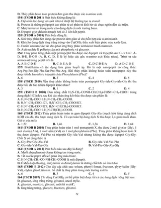 72
D. Thủy phân hoàn toàn protein đơn giản thu được các α-amino axit.
154/ (TSĐH B 2011) Phát biểu không đúng là:
A. Etylamin tác dụng với axit nitrơ ở nhiệt độ thường tạo ra etanol.
B. Protein là những polipeptit cao phân tử có phân tử khối từ vài chục nghìn đến vài triệu.
C. Metylamin tan trong nước cho dung dịch có môi trường bazơ.
D. Đipeptit glyxylalanin (mạch hở) có 2 liên kết peptit.
155/ (TSĐH A 2010) Phát biểu đúng là:
A. Khi thủy phân đến cùng các protein đơn giản sẽ cho hỗn hợp các α-aminoaxit.
B. Khi cho dung dịch lòng trắng trứng vào Cu(OH)2 thấy xuất hiện phức màu xanh đậm.
C. Enzim amilaza xúc tác cho phản ứng thủy phân xenlulozơ thành mantozơ.
D. Axit nucleic là polieste của axit photphoric và glucozơ.
156/ Thủy phân từng phần một pentapeptit thu được các đipeptit và tripeptit sau: C-B, D-C, A-
D, B-E, D-C-B (A, B, C, D, E là ký hiệu các gốc α-amino axit khác nhau). Trình tự các
aminoaxit trong peptit trên là
A. A-B-C-D-E B. C-B-E-A-D C. D-C-B-E-A D. A-D-C-B-E
157/ Bratđikinin có tác dụng làm giảm huyết áp. Đó là một nanopeptit có công thức:
Arg-Pro-Pro-Gly-Phe-Ser-Pro-Phe-Arg. Khi thủy phân không hoàn toàn nanopeptit này thu
được tối đa bao nhiêu tripeptit chứa Phenylalanin (Phe)?
A. 6 B. 3 C. 4 D. 5
158/ (TSCĐ 2010) Nếu thuỷ phân không hoàn toàn pentapeptit Gly-Ala-Gly-Ala-Gly thì thu
được tối đa bao nhiêu đipeptit khác nhau?
A. 3 B. 1 C. 2 D. 4
159/ (TSĐH B 2008) Đun nóng chất H2N-CH2-CONH-CH(CH3)-CONH-CH2-COOH trong
dung dịch HCl (dư), sau khi các phản ứng kết thúc thu được sản phẩm là:
A. H2N-CH2-COOH, H2N-CH2-CH2-COOH.
B. H3N+
-CH2-COOHCl-
, H3N+
-CH2-CH2-COOHCl-
.
C. H3N+
-CH2-COOHCl-
, H3N+
-CH(CH3)-COOHCl-
.
D. H2N-CH2-COOH, H2N-CH(CH3)-COOH.
160/ (TSCĐ 2012) Thủy phân hoàn toàn m gam đipeptit Gly-Ala (mạch hở) bằng dung dịch
KOH vừa đủ, thu được dung dịch X. Cô cạn toàn bộ dung dịch X thu được 2,4 gam muối khan.
Giá trị của m là
A. 1,22 B. 1,46 C. 1,36 D. 1,64
161/ (TSĐH B 2010) Thủy phân hoàn toàn 1 mol pentapeptit X, thu được 2 mol glyxin (Gly), 1
mol alanin (Ala), 1 mol valin (Val) và 1 mol phenylalanin (Phe). Thủy phân không hoàn toàn X
thu được đipeptit Val-Phe và tripeptit Gly-Ala-Val nhưng không thu được đipeptit Gly-Gly.
Chất X có công thức là
A. Gly-Phe-Gly-Ala-Val B. Gly-Ala-Val-Val-Phe
C. Gly-Ala-Val-Phe-Gly D. Val-Phe-Gly-Ala-Gly
162/ (TSĐH A 2012) Phát biểu nào sau đây là đúng?
A. Muối phenylamoni clorua không tan trong nước.
B. Tất cả các peptit đều có phản ứng màu biure.
C. H2N-CH2-CH2-CO-NH-CH2-COOH là một đipeptit.
D. Ở điều kiện thường, metylamin và đimetylamin là những chất khí có mùi khai.
163/ (TSĐH B 2012) Cho dãy các chất sau: toluen, phenyl fomat, fructozơ, glyxylvalin (Gly-
Val), etylen glicol, triolein. Số chất bị thuỷ phân trong môi trường axit là
A. 6 B. 3 C. 4 D. 5
164 (TSCĐ 2007) Chỉ dùng Cu(OH)2 có thể phân biệt được tất cả các dung dịch riêng biệt sau:
D. glucozơ, lòng trắng trứng, glixerol, ancol etylic.
A. glucozơ, mantozơ, glixerol, anđehit axetiC.
B. lòng trắng trứng, glucozơ, fructozơ, glixerol.
 