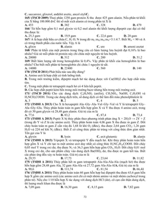 73
C. saccarozơ, glixerol, anđehit axetic, ancol etyliC.
165/ (TSCĐ 2009) Thuỷ phân 1250 gam protein X thu được 425 gam alanin. Nếu phân tử khối
của X bằng 100.000 đvC thì số mắt xích alanin có trong phân tử X là
A. 453 B. 382 C. 328 D. 479
166/ Từ hỗn hợp gồm 0,1 mol glyxin và 0,2 mol alanin thì khối lượng đipeptit cực đại có thể
thu được là:
A. 25,3 gam B. 19,9 gam C. 22,6 gam D. 20 gam
167/ A là hợp chất hữu cơ chứa C, H, O, N trong đó mC:mH:mO:mN=3:1:4:7. Biết MA < 90 và A
có trong thành phần của nước tiểu. Vậy A là
A. glixin B. alanin C. ure D. amoni axetat
168/ Phân tử khối của một protein trong lông cừu có hàm lượng lưu huỳnh đạt 0,16% là bao
nhiêu? Giả sử mỗi phân tử protein này chỉ chứa một nguyên tử lưu huỳnh.
A. 20000 B. 512 C. 200 D. 51,2
169/ Biết hàm lượng sắt trong hemoglobin là 0,4%. Vậy phân tử khối của hemoglobin là bao
nhiêu? Cho biết mỗi phân tử hemoglobin chỉ chứa 1 nguyên tử sắt.
A. 14000 B. 22400 C. 560 D. 140
170/ (TSCĐ 2011) Phát biểu nào sau đây đúng?
A. Amino axit là hợp chất có tính lưỡng tính.
B. Trong môi trường kiềm, đipeptit mạch hở tác dụng được với Cu(OH)2 cho hợp chất màu
tím.
C. Trong một phân tử tetrapeptit mạch hở có 4 liên kết peptit.
D. Các hợp chất peptit kém bền trong môi trường bazơ nhưng bền trong môi trường axit.
171/ (TSCĐ 2011) Cho các dung dịch: C6H5NH2 (anilin), CH3NH2, NaOH, C2H5OH và
H2NCH2COOH. Trong các dung dịch trên, số dung dịch có thể làm đổi màu phenolphtalein là
A. 3 B. 2 C. 4 D. 5
172/ (TSĐH A 2013) Cho X là hexapeptit Ala–Gly–Ala–Val–Gly–Val và Y là tetrapeptit Gly–
Ala–Gly–Glu. Thủy phân hoàn toàn m gam hỗn hợp gồm X và Y thu được 4 amino axit, trong
đó có 30 gam glyxin và 28,48 gam alanin. Giá trị của m là
A. 77,6 B. 83,2 C. 87,4 D. 73,4
173/ (TSĐH A 2013) Peptit X bị thủy phân theo phương trình phản ứng X + 2H2O → 2Y + Z
(trong đó Y và Z là các amino axit). Thủy phân hoàn toàn 4,06 gam X thu được m gam Z. Đốt
cháy hoàn toàn m gam Z cần vừa đủ 1,68 lít khí O2 (đktc), thu được 2,64 gam CO2; 1,26 gam
H2O và 224 ml khí N2 (đktc). Biết Z có công thức phân tử trùng với công thức đơn giản nhất.
Tên gọi của Y là
A. glyxin B. lysin C. axit glutamic D. alanin
174/ (TSĐH A 2013) Tripeptit X và tetrapeptit Y đều mạch hở. Khi thủy phân hoàn toàn hỗn
hợp gồm X và Y chỉ tạo ra một amino axit duy nhất có công thức H2NCnH2nCOOH. Đốt cháy
0,05 mol Y trong oxi dư, thu được N2 và 36,3 gam hỗn hợp gồm CO2, H2O. Đốt cháy 0,01 mol
X trong oxi dư, cho sản phẩm cháy vào dung dịch Ba(OH)2 dư, thu được m gam kết tủa. Biết
các phản ứng đều xảy ra hoàn toàn. Giá trị của m là
A. 29,55 B. 17,73 C. 23,64 D. 11,82
175/ (TSĐH A 2011) Thủy phân hết m gam tetrapeptit Ala-Ala-Ala-Ala (mạch hở) thu được
hỗn hợp gồm 28,48 gam Ala, 32 gam Ala-Ala và 27,72 gam Ala-Ala-AlA. Giá trị của m là
A. 90,6 B. 111,74 C. 81,54 D. 66,44
176/ (TSĐH A 2011) Thủy phân hoàn toàn 60 gam hỗn hợp hai đipeptit thu được 63,6 gam hỗn
hợp X gồm các amino axit (các amino axit chỉ có một nhóm amino và một nhóm cacboxyl trong
phân tử). Nếu cho 1/10 hỗn hợp X tác dụng với dung dịch HCl (dư), cô cạn cẩn thận dung dịch,
thì lượng muối khan thu được là
A. 7,09 gam B. 16,30 gam C. 8,15 gam D. 7,82 gam
 