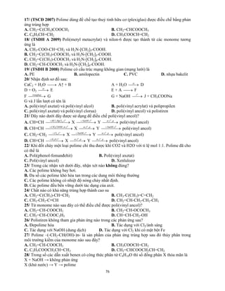 76
17/ (TSCĐ 2007) Polime dùng để chế tạo thuỷ tinh hữu cơ (plexiglas) được điều chế bằng phản
ứng trùng hợp
A. CH2=C(CH3)COOCH3 B. CH2=CHCOOCH3
C. C6H5CH=CH2 D. CH3COOCH=CH2
18/ (TSĐH A 2009) Poli(metyl metacrylat) và nilon-6 được tạo thành từ các monome tương
ứng là
A. CH3-COO-CH=CH2 và H2N-[CH2]5-COOH.
B. CH2=C(CH3)-COOCH3 và H2N-[CH2]5-COOH.
C. CH2=C(CH3)-COOCH3 và H2N-[CH2]6-COOH.
D. CH2=CH-COOCH3 và H2N-[CH2]6-COOH.
19/ (TSĐH B 2008) Polime có cấu trúc mạng không gian (mạng lưới) là
A. PE B. amilopectin C. PVC D. nhựa bakelit
20/ Nhận định sơ đồ sau:
CaC2 + H2O  A↑ + B A + H2O xt
D
D + O2 xt
E E + A  F
F  trunghop
G G + NaOH 
o
t
J + CH3COONa
G và J lần lượt có tên là
A. poli(vinyl axetat) và poli(vinyl alcol) B. poli(vinyl acrylat) và polipropilen
C. poli(vinyl axetat) và poli(vinyl clorua) D. poli(vinyl ancol) và polistiren
21/ Dãy nào dưới đây được sử dụng để điều chế poli(vinyl ancol)?
A. CH≡CH   o
tHgClHCl ,, 2
X   o
tNaOH ,
Y   ptxt o
,,
poli(vinyl ancol)
B. CH≡CH   o
txtCOOHCH ,,3
X   ptxt o
,,
Y   o
tNaOH ,
poli(vinyl ancol)
C. CH2=CH2   o
tCl ,2
X   o
tNaOH ,
Y   ptxt o
,,
poli(vinyl ancol)
D. CH≡CH   o
tOH ,2
X   ptxt o
,,
Y   ptxt o
,,
poli(vinyl ancol)
22/ Khi đốt cháy một loại polime chỉ thu được khí CO2 và H2O với tỉ lệ mol 1:1. Polime đã cho
có thể là
A. Poli(phenol-fomanđehit) B. Poli(vinyl axetat)
C. Poli(vinyl ancol) D. Xenlulozơ
23/ Trong các nhận xét dưới đây, nhận xét nào không đúng?
A. Các polime không bay hơi.
B. Đa số các polime khó hòa tan trong các dung môi thông thường
C. Các polime không có nhiệt độ nóng chảy nhất định.
D. Các polime đều bền vững dưới tác dụng của axit.
24/ Chất nào có khả năng trùng hợp thành cao su
A. CH2=C(CH3)-CH=CH2 B. CH3-C(CH3)=C=CH2
C. CH3-CH2-C≡CH D. CH2=CH-CH2-CH2-CH3
25/ Từ monome nào sau đây có thể điều chế được poli(vinyl ancol)?
A. CH2=CH-COOCH3 B. CH2=CH-OCOCH3
C. CH2=CH-COOC2H5 D. CH=CH-CH2-OH
26/ Polistiren không tham gia phản ứng nào trong các phản ứng sau?
A. Đepolime hóa B. Tác dụng với Cl2/ánh sáng
C. Tác dụng với NaOH (dung dịch) D. Tác dụng với Cl2 khi có mặt bột Fe
27/ Polime –(-CH2-CH(OH)-)n- là sản phẩm của phản ứng trùng hợp sau đó thủy phân trong
môi trường kiềm của monome nào sau đây?
A. CH2=CH-COOCH3 B. CH3COOCH=CH2
C. C2H5COOCH2CH=CH2 D. CH2=CHCOOCH2CH=CH2
28/ Trong số các dẫn xuất benen có công thức phân tử C8H10O thì số đồng phân X thỏa mãn là
X + NaOH → không phản ứng
X (khử nước) → Y → polime
 