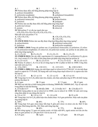 77
A. 1 B. 2 C. 3 D. 4
29/ Polime được điều chế bằng phương pháp trùng hợp là
A. poli(ure-fomanđehit) B. teflon
C. poli(etylen terephtalat) D. poli(phenol-fomanđehit)
30/ Polime được điều chế bằng phương pháp trùng ngưng là
A. poli(metyl metacrylat) B. poliacrilonitrin
C. polistiren D. polipeptit
31/ Polime nào sau đây được điều chế bằng phản ứng trùng hợp?
A. poli(vinyl clorua) B. polisaccarit
C. protein D. nilon-6,6
32/ Một polime Y có cấu tạo mạch như sau:
…-CH2-CH2-CH2-CH2-CH2-CH2-CH2-CH2-CH2-…
Một mắt xích của polime Y là
A. -CH2-CH2-CH2- B. -CH2-CH2-CH2-CH2-
C. -CH2- D. -CH2-CH2-
33/ (TSCĐ 2010) Polime nào sau đây được tổng hợp bằng phản ứng trùng ngưng?
A. poliacrilonitrin B. poli(metyl metacrylat)
C. polistiren D. poli(etylen terephtalat)
34/ (TSĐH A 2010) Trong các polime sau: (1) poli(metyl metacrylat); (2) polistiren; (3) nilon-
7; (4) poli(etylen-terephtalat); (5) nilon-6,6; (6) poli(vinyl axetat), các polime là sản phẩm của
phản ứng trùng ngưng là:
A. (1), (3), (6) B. (3), (4), (5) C. (1), (2), (3) D. (1), (3), (5)
35/ (TSĐH B 2012) Cho các chất: caprolactam (1), isopropylbenzen (2), acrilonitrin (3), glyxin
(4), vinyl axetat (5). Các chất có khả năng tham gia phản ứng trùng hợp tạo polime là
A. (1), (2) và (3) B. (1), (2) và (5) C. (1), (3) và (5) D. (3), (4) và (5)
36/ Polime X (chứa C, H, Cl) có hệ số trùng hợp là 560 và phân tử khối là 35000. Công thức
một mắt xích của X là
A. –CH2-CHCl– B. –CH=CCl– C. –CCl=CCl– D. –CHCl-CHCl–
37/ (TSĐH A 2008) Khối lượng của một đoạn mạch tơ nilon-6,6 là 27346 đvC và của một đoạn
mạch tơ capron là 17176 đvC. Số lượng mắt xích trong đoạn mạch nilon-6,6 và capron nêu trên
lần lượt là
A. 113 và 152 B. 121 và 114 C. 121 và 152 D. 113 và 114
38/ Trùng hợp 5,6 lit C2H4 (điều kiện tiêu chuẩn), nếu hiệu suất phản ứng là 90% thì khối lượng
polime thu được là
A. 6,3 gam B. 5,3 gam C. 7,3 gam D. 4,3 gam
39/ Một loại tinh bột có khối lượng phân tử khoảng 200000 đến 1000000 đvC. Vậy số mặt xích
trong phân tử tinh bột khoảng
A. 2314 đến 6137 B. 600 đến 2000 C. 2134 đến 3617 D. 1234 đến 6173
40/ Khối lượng phân tử của tơ nilon-6,6 là 25000, của tơ nilon-6 là 15000. Số mắt xích trong
công thức phân tử của chúng lần lượt là
A. 110 và 132 B. 110 và 114 C. 110 và 98 D. 95 và 98
41/ Trùng hợp 16,8 lit C2H4 (điều kiện tiêu chuẩn) được 16,8 gam polietilen. Hiệu suất của phản
ứng trùng hợp là
A. 100% B. 80% C. 75% D. 60%
42/ Trùng hợp 10,4 gam stiren được hỗn hợp X gồm poli stiren và stiren còn dư. Biết X làm
mất màu 20ml dung dịch Br2 1M. Hiệu suất trùng hợp đạt
A. 90% B. 80% C. 75% D. 66,66%
43/ Khi trùng ngưng 7,5 gam axit amino axetic với hiệu suất 80%, ngoài amino axit dư còn thu
được m gam polime và 1,44 gam H2O. Giá trị của m là
A. 5,56 gam B. 6 gam C. 4,25 gam D. 4,56 gam
 