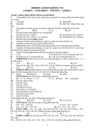 6
HIĐROCACBON KHÔNG NO
(ANKEN – ANKAĐIEN – TECPEN – ANKIN )
Vấn đề 1. KHÁI NIỆM, ĐỒNG PHÂN, DANH PHÁP
1. Trong phân tử các anken, theo chiều tăng số nguyên tử cacbon, phần trăm khối lượng
của cacbon
A. Tăng dần C. Không đổi
B. Giảm dần D. Biến đổi không theo quy
luật
2. Trong phân tử anken, nguyên tử cacbon thuộc liên kết đôi ở trạng thái lai hóa nào?
A. Sp3
B. sp2
C. sp D. sp3
d
3. Liên kết π được hình thành do sự xen phủ nào?
A. Xen phủ trục của 2 obitan s C.Xen phủ trục của 2 obitan p
B. Xen phủ trục của 1 obitan s và 1 obitan p D. Xen phủ bên của 2 obitan p
4. Kết luân nào sau đây không đúng?
A. Ankađien là hiđrocacbon không no, mạch hở , phân tử có liên kết đôi C=C.
B. Ankađien có khả năng cộng hợp hai phân tử hiro
C. Những hiđrocacbon có khả năng cộng hợp hai phân tử hiro đều thuộc loại ankadien
D. Ankađien là hiđrocacbon không no, mạch hở , phân tử có liên kết đôi C=C cách nhau
một liên kết đơn thuộc loại ankadien liên hợp
5. Tecpen là những hiđrocacbon không no thường có công thức phân tử
A. C5H8 C. (C5H8)n (với n≥ 2) có trong giới thực vật
B. (C5H8)n (với n≥ 2) có trong dầu mỏ D. C5H8 và có trong giới thực vật
6. (TSĐH 2010) Số liên kết σ (xích ma) có trong mỗi phân tử : etilen, axetilen, buta – 1,3 –
đien lần lượt là
A. 3,5,9 B. 5,3,9 C. 4,2,6 D. 4,3,6
7. Trong số các chất: CH4, C2H6, C3H8,C2H4, C2H2 thì chất nào có lượng cacbon cao nhất?
A. CH4 B. C2H6 C. C3H8 D. C2H2
8. (TSĐH B 2008) Ba hiđrocacbon X,Y,Z là đồng đẳng kế tiếp, khối lượng phân tử của Z
bằng 2 lần khối lượng phân tử của X. Các chất X,Y,Z thuộc dãy đồng đẳng
A. Ankan B. ankadien C. anken D. ankin
9. (TSCĐ 2010) Chất nào sau đây có đồng phân hình học:
A. But – 2 – in B. but – 2 – en C. 1,2 – đicloetan D. 2 – clopropen
10. Cho các chất sau đây:
(1) CH3CH= CH2
(2) CH3CH= CHCl
(3) CH3CHCH=C(CH3)2
(4) CH3C(CH3)= C (CH3)CH3
(5) CH3CH2C(CH3)=C(CH3)CH2CH3
(6) CH3CH2C(CH3)=CHCl
(7) CH3CH= CHCH3
Trong những chất trên, các chất có đồng phân hình học là
A. 1,3,4 B. 2,5,6,7 C. 3,4,5,6 D. 1,2,3,4,5,6,7
11. (TSCĐ 2011) Chất nào sau đây có đồng phân hình học:
A. CH2 = CH – CH=CH2 C. CH3 – CH = C(CH3)2
B. CH3 – CH =CH – CH =CH2 D. CH2 = CH – CH2 – CH3
12. (TSCĐ 2009) Cho các chất: CH2=CH–CH=CH2, CH3–CH2–CH=C(CH3)2, CH3–
CH=CH–CH=CH2, CH3–CH=CH–COOH. Số chất có đồng phân hình học là:
A. 1 B. 3 C. 4 D. 2
13. (TSĐH A 2008) Cho các chất sau: CH2=CH–CH2–CH2 – CH=CH2, CH2=CH–CH=CH–
CH2–CH3,
CH3 – C(CH3)= CH – CH3, CH2 = CH – CH2 – CH= CH2. Số chất có đồng phân hình học là
 