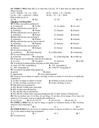 78
44/ (TSĐH A 2012) Hợp chất X có công thức C8H14O4. Từ X thực hiện các phản ứng (theo
đúng tỉ lệ mol):
(a) X + 2NaOH → X1 + X2 + H2O (b) X1 + H2SO4 → X3 + Na2SO4
(c) nX3 + nX4 → nilon-6,6 + 2nH2O (d) 2X2 + X3 → X5 + 2H2O
Phân tử khối của X5 là
A. 198 B. 202 C. 216 D. 174
Vấn đề 2: Vật liệu polime
45/ Tơ được sản xuất từ xenlulozơ là
A. Tơ nilon-6,6 B. Tơ tằm C. Tơ capron D. Tơ visco
46/ Bản chất hóa học của tơ tằm là
A. Xenlulozơ B. Protein C. Poliamit D. Polieste
47/ Bản chất hóa học của tơ capron là
A. Xenlulozơ B. Protein C. Poliamit D. Polieste
48/ Bản chất hóa học của sợi bông là
A. Xenlulozơ B. Polieste C. Protein D. Poliamit
49/ Bản chất hóa học của các loại tơ nilon là
A. Xenlulozơ B. Poliamit C. Polieste D. Protein
50/ Bản chất hóa học của tơ lapsan là
A. Polieste B. Poliamit C. Protein D. Xenlulozơ
51/ Tơ nilon-6,6 thuộc loại
A. tơ nhân tạo B. tơ bán tổng hợp C. tơ thiên nhiên D. tơ tổng hợp
52/ Tơ visco không thuộc loại
A. tơ hóa học B. tơ tổng hợp C. tơ bán tổng hợp D. tơ nhân tạo
53/ Trong các loại tơ dưới đây, chất nào là tơ nhân tạo
A. Tơ visco B. Tơ capron C. nilon-6,6 D. tơ tằm
54/ Tơ poliamit là những polime tổng hợp có chứa nhiều nhóm
A. Amit –CO–NH– trong phân tử B. –CO– trong phân tử
C. –NH– trong phân tử D. –CH(CN)– trong phân tử
55/ Tơ enang là sản phẩm trùng ngưng của
A. glyxin B. alanin
C. caprolactam D. axit ω-aminoenantoic
56/ Trong số các tơ enang; tơ capron, sợi bông, tơ tằm, tơ axetat, tơ visco thì tơ có nguồn gốc
xenlulozơ là
A. Tơ tằm, tơ enang, tơ capron, tơ axetat B. sợi bông, tơ visco, tơ axetat
C. Tơ tằm, sợi bông, tơ axetat, tơ visco D. tơ tằm, sợi bông, tơ visco
57/ Đặc điểm của tơ poliamit là
A. Dai, đàn hồi, ít thấm nước, chịu nhiệt
B. Bền về mặt cơ học lẫn hóa học
C. Dai, đàn hồi, bền về mặt hóa học
D. Dai, đàn hồi, ít thấm nước, óng mượt nhưng kém bền về nhiệt và kém về mặt hóa học.
58/ Cho các polime sau: (1) tơ tằm, (2) sợi bông, (3) sợi đay, (4) tơ enang, (5) tơ visco, (6)
nilon-6,6, (7) tơ axetat. Loại tơ có nguồn gốc xenlulozơ là
A. (1), (2), (6) B. (2), (3), (5), (7) C. (2), (3), (6) D. (5), (6), (7)
59/ (TSĐH A 2010) Cho các loại tơ: bông, tơ capron, tơ xenlulozơ axetat, tơ tằm, tơ nitron,
nilon-6,6. Số tơ tổng hợp là
A. 3 B. 4 C. 2 D. 5
60/ (TSĐH B 2011) Cho các tơ sau: tơ xenlulozơ axetat, tơ capron, tơ nitron, tơ visco, tơ nilon-
6,6. Có bao nhiêu tơ thuộc loại tơ poliamit?
A. 2 B. 1 C. 4 D. 3
61/ Tơ nilon-6,6 là
 