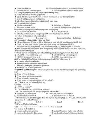 79
A. Hexacloxiclohexan B. Poliamit của axit ađipic và hexametylenđiamin
C. Poliamit của axit ε-aminocaproic D. Polieste của axit ađipic và etylen glicol
62/ Trong các nhận xét dưới đây, nhận xét nào không đúng?
A. Một số chất dẻo là polime nguyên chất
B. Đa số chất dẻo, ngoài thành phần cơ bản là polime còn có các thành phần khác
C. Một số vật liệu compozit chỉ là polime
D. Vật liệu compozit chứa polime và các thành phần khác.
63/ Tơ tằm và nilon-6,6 đều:
A. có cùng phân tử khối B. thuộc loại tơ tổng hợp
C. thuộc loại tơ thiên nhiên D. chứa các loại nguyên tố giống nhau
64/ Nhóm các vật liệu được chế tạo từ polime trùng ngưng:
A. cao su; nilon-6,6; tơ nitron B. tơ axetat; nilon-6,6
C. nilon-6,6; tơ lapsan; thủy tinh plexiglas D. nilon-6,6; tơ lapsan; nilon-6
65/ Teflon là tên của một polime dùng làm
A. chất dẻo B. tơ tổng hợp C. cao su tổng hợp D. keo dán
66/ Trong các ý kiến dưới đây, ý kiến nào đúng?
A. Đất sét nhào nước rất dẻo, có thể ép thành gạch, ngói; vậy đất sét nhào nước là chất dẻo
B. Thạch cao nhào nước rất dẻo, có thể nặn thành tượng; vậy đó là một chất dẻo
C. Thủy tinh hữu cơ (plexiglas) rất cứng và bền với nhiệt; vậy đó không phải là chất dẻo
D. Tính dẻo của chất dẻo chỉ thể hiện trong những điều kiện nhất định; ở các điều kiện khác,
chất dẻo có thể không dẻo
67/ Nhựa phenol-fomanđehit được điều chế bằng cách đun nóng phenol với dung dịch
A. CH3COOH trong môi trường axit B. CH3CHO trong môi trường axit
C. HCOOH trong môi trường axit D. HCHO trong môi trường axit
68/ Các chất đều không bị thủy phân trong dung dịch H2SO4 loãng, nóng là
A. tơ capron; nilon-6,6; polietilen
B. poli(vinyl axetat); polietilen; cao su buna
C. nilon-6,6; poli(etylen terephtalat); polistiren
D. polietilen; cao su buna; polistiren
69/ (TSĐH A 2011) Sản phẩm hữu cơ của phản ứng nào sau đây không dùng để chế tạo tơ tổng
hợp?
A. Trùng hợp vinyl xianua.
B. Trùng ngưng axit ε-aminocaproic.
C. Trùng hợp metyl metacrylat.
D. Trùng ngưng hexametylenđiamin với axit ađipiC.
70/ (TSĐH A 2011) Cho sơ đồ phản ứng:
CH≡CH  HCN
X
X  trunghop
polime Y
X + CH2=CH-CH=CH2   opdongtrungh
polime Z
Y và Z lần lượt dùng để chế tạo vật liệu polime nào sau đây?
A. Tơ capron và cao su buna B. Tơ nilon-6,6 và cao su cloropren.
C. Tơ olon và cao su buna-N D. Tơ nitron và cao su buna-S
71/ Polime nào dưới đây không phải điều chế từ phản ứng trùng hợp: (1) PVC, (2) nilon-6,6, (3)
cao su buna-S, (4) PS, (5) nilon-7
A. 1, 2, 3 B. 3, 4, 5 C. 2, 5 D. 3, 5
72/ Cho sơ đồ chuyển hóa sau:
C2H2  
o
txt,
X   o
tPbCOPdH ,,/ 32
Y   ptxtZ o
,,,
Cao su buna-N
Các chất X, Y, Z lần lượt là
A. benzen, xiclohexan, amoniac B. axetanđehit, ancol etylic, buta-1,3-đien
C. vinylaxetilen, buta-1,3-đien, stiren D. vinylaxetilen, buta-1,3-đien, acrilonitrin
 