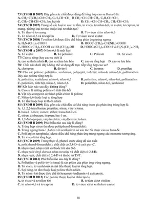 80
73/ (TSĐH B 2007) Dãy gồm các chất được dùng để tổng hợp cao su Buna-S là:
A. CH2=C(CH3)-CH=CH2, C6H5CH=CH2 B CH2=CH-CH=CH2, C6H5CH=CH2
C. CH2=CH-CH=CH2, lưu huỳnh D. CH2=CH-CH=CH2, CH3-CH=CH2
74/ (TSCĐ 2007) Trong số các loại tơ sau: tơ tằm, tơ visco, tơ nilon-6,6, tơ axetat, tơ capron, tơ
enang, những loại tơ nào thuộc loại tơ nhân tạo?
A. Tơ tằm và tơ enang B. Tơ visco và tơ nilon-6,6
C. Tơ nilon-6,6 và tơ capron D. Tơ visco và tơ axetat
75/ (TSCĐ 2008) Tơ nilon-6,6 được điều chế bằng phản ứng trùng ngưng
A. H2N-(CH2)5-COOH B. HOOC-(CH2)2-CH(NH2)-COOH
C. HOOC-(CH2)4-COOH và HO-(CH2)2-OH D. HOOC-(CH2)4-COOH và H2N-(CH2)6-NH2
76/ (TSĐH A 2007) Nilon-6,6 là một loại
A. Tơ axetat B. Tơ poliamit C. Polieste D. Tơ visco
77/ Cao su sống (hay cao su thô) là
A. cao su thiên nhiên B. cao su chưa lưu hóa C. cao su tổng hợp D. cao su lưu hóa
78/ Chất nào dưới đây không thể sử dụng để trực tiếp tổng hợp cao su?
A. cloropren B. đivinyl C. isopren D. propilen
79/ Cho các polime: polietilen, xenlulozơ, polipeptit, tinh bột, nilon-6, nilon-6,6, polibutađien.
Dãy các polime tổng hợp là
A. polietilen, xenlulozơ, nilon-6, nilon-6,6 B. polietilen, nilon-6, nilon-6,6, polibutađien
C. polietilen, tinh bột, nilon-6, nilon-6,6 D. polietilen, nilon-6,6, xenlulozơ
80/ Kết luận nào sau đây không đúng?
A. Cao su là những polime có tính đàn hồi
B. Vật liệu compozit có thành phần chính là polime
C. Nilon-6,6 thuộc loại tơ tổng hợp
D. Tơ tằn thuộc loại tơ thiên nhiên
81/ (TSĐH B 2009) Dãy gồm các chất đều có khả năng tham gia phản ứng trùng hợp là:
A. 1,1,2,2-tetrafloeten; propilen; stiren; vinyl clorua.
B. buta-1,3-đien; cumen; etilen; trans-but-2-en.
C. stiren; clobenzen; isopren; but-1-en.
D. 1,2-điclopropan; vinylaxetilen; vinylbenzen; toluen.
82/ (TSĐH B 2009) Phát biểu nào sau đây là đúng?
A. Trùng hợp stiren thu được poli(phenol-fomanđehit).
B. Trùng ngưng buta-1,3-đien với acrilonitrin có xúc tác Na được cao su buna-N.
C. Poli(etylen terephtalat) được điều chế bằng phản ứng trùng ngưng các monome tương ứng.
D. Tơ visco là tơ tổng hợp.
83/ (TSCĐ 2009) Trong thực tế, phenol được dùng để sản xuất
A. poli(phenol-fomanđehit), chất diệt cỏ 2,4-D và axit picriC.
B. nhựa rezol, nhựa rezit và thuốc trừ sâu 666.
C. nhựa poli(vinyl clorua), nhựa novolac và chất diệt cỏ 2,4-D.
D. nhựa rezit, chất diệt cỏ 2,4-D và thuốc nổ TNT.
84/ (TSCĐ 2012) Phát biểu nào sau đây là đúng?
A. Polietilen và poli(vinyl clorua) là sản phẩm của phản ứng trùng ngưng.
B. Tơ visco, tơ xenlulozơ axetat đều thuộc loại tơ tổng hợp.
C. Sợi bông, tơ tằm thuộc loại polime thiên nhiên.
D. Tơ nilon–6,6 được điều chế từ hexametylenđiamin và axit axetic.
85/ (TSĐH B 2012) Các polime thuộc loại tơ nhân tạo là
A. tơ visco và tơ nilon-6,6 B. tơ tằm và tơ vinilon
C. tơ nilon-6,6 và tơ capron D. tơ visco và tơ xenlulozơ axetat
 