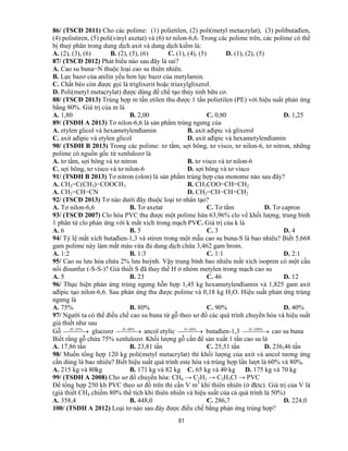 81
86/ (TSCĐ 2011) Cho các polime: (1) polietilen, (2) poli(metyl metacrylat), (3) polibutađien,
(4) polistiren, (5) poli(vinyl axetat) và (6) tơ nilon-6,6. Trong các polime trên, các polime có thể
bị thuỷ phân trong dung dịch axit và dung dịch kiềm là:
A. (2), (3), (6) B. (2), (5), (6) C. (1), (4), (5) D. (1), (2), (5)
87/ (TSCĐ 2012) Phát biểu nào sau đây là sai?
A. Cao su buna−N thuộc loại cao su thiên nhiên.
B. Lực bazơ của anilin yếu hơn lực bazơ của metylamin.
C. Chất béo còn được gọi là triglixerit hoặc triaxylglixerol.
D. Poli(metyl metacrylat) được dùng để chế tạo thủy tinh hữu cơ.
88/ (TSCĐ 2013) Trùng hợp m tấn etilen thu được 1 tấn polietilen (PE) với hiệu suất phản ứng
bằng 80%. Giá trị của m là
A. 1,80 B. 2,00 C. 0,80 D. 1,25
89/ (TSĐH A 2013) Tơ nilon-6,6 là sản phẩm trùng ngưng của
A. etylen glicol và hexametylenđiamin B. axit ađipic và glixerol
C. axit ađipic và etylen glicol D. axit ađipic và hexametylenđiamin
90/ (TSĐH B 2013) Trong các polime: tơ tằm, sợi bông, tơ visco, tơ nilon-6, tơ nitron, những
polime có nguồn gốc từ xenlulozơ là
A. tơ tằm, sợi bông và tơ nitron B. tơ visco và tơ nilon-6
C. sợi bông, tơ visco và tơ nilon-6 D. sợi bông và tơ visco
91/ (TSĐH B 2013) Tơ nitron (olon) là sản phẩm trùng hợp của monome nào sau đây?
A. CH2=C(CH3)−COOCH3 B. CH3COO−CH=CH2
A. CH2=CH−CN D. CH2=CH−CH=CH2
92/ (TSCĐ 2013) Tơ nào dưới đây thuộc loại tơ nhân tạo?
A. Tơ nilon-6,6 B. Tơ axetat C. Tơ tằm D. Tơ capron
93/ (TSCĐ 2007) Clo hóa PVC thu được một polime hứa 63,96% clo về khối lượng, trung bình
1 phân tử clo phản ứng với k mắt xích trong mạch PVC. Giá trị của k là
A. 6 B. 5 C. 3 D. 4
94/ Tỷ lệ mắt xích butađien-1,3 và stiren trong một mẫu cao su buna-S là bao nhiêu? Biết 5,668
gam polime này làm mất màu vừa đủ dung dịch chứa 3,462 gam brom.
A. 1:2 B. 1:3 C. 1:1 D. 2:1
95/ Cao su lưu hóa chứa 2% lưu huỳnh. Vậy trung bình bao nhiêu mắt xích isopren có một cầu
nối đisunfur (-S-S-)? Giả thiết S đã thay thế H ở nhóm metylen trong mạch cao su
A. 5 B. 23 C. 46 D. 12
96/ Thực hiện phản ứng trùng ngưng hỗn hợp 1,45 kg hexametylenđiamin và 1,825 gam axit
ađipic tạo nilon-6,6. Sau phản ứng thu được polime và 0,18 kg H2O. Hiệu suất phản ứng trùng
ngưng là
A. 75% B. 80% C. 90% D. 40%
97/ Người ta có thể điều chế cao su buna từ gỗ theo sơ đồ các quá trình chuyển hóa và hiệu suất
giả thiết như sau
Gỗ    %35H
glucozơ    %80H
ancol etylic    %60H
butađien-1,3    %100H
cao su buna
Biết rằng gỗ chứa 75% xenlulozơ. Khối lượng gỗ cần để sản xuất 1 tấn cao su là
A. 17,86 tấn B. 23,81 tấn C. 25,51 tấn D. 236,46 tấn
98/ Muốn tổng hợp 120 kg poli(metyl metacrylat) thì khối lượng của axit và ancol tương ứng
cần dùng là bao nhiêu? Biết hiệu suất quá trình este hóa và trùng hợp lần lượt là 60% và 80%.
A. 215 kg và 80kg B. 171 kg và 82 kg C. 65 kg và 40 kg D. 175 kg và 70 kg
99/ (TSĐH A 2008) Cho sơ đồ chuyển hóa: CH4 → C2H2 → C2H3Cl → PVC
Để tổng hợp 250 kh PVC theo sơ đồ trên thì cần V m3
khí thiên nhiên (ở đktc). Giá trị của V là
(giả thiết CH4 chiếm 80% thể tích khí thiên nhiên và hiệu suất của cả quá trình là 50%)
A. 358,4 B. 448,0 C. 286,7 D. 224,0
100/ (TSĐH A 2012) Loại tơ nào sau đây được điều chế bằng phản ứng trùng hợp?
 
