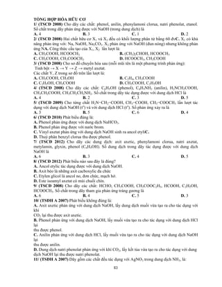 83
TỔNG HỢP HÓA HỮU CƠ
1/ (TSCĐ 2008) Cho dãy các chất: phenol, anilin, phenylamoni clorua, natri phenolat, etanol.
Số chất trong dãy phản ứng được với NaOH (trong dung dịch) là
A. 4 B. 3 C. 1 D. 2
2/ (TSCĐ 2008) Hai chất hữu cơ X1 và X2 đều có khối lượng phân tử bằng 60 đvC. X1 có khả
năng phản ứng với: Na, NaOH, Na2CO3. X2 phản ứng với NaOH (đun nóng) nhưng không phản
ứng NA. Công thức cấu tạo của X1, X2 lần lượt là:
A. CH3COOH, HCOOCH3 B. (CH3)2CHOH, HCOOCH3
C. CH3COOH, CH3COOCH3 D. HCOOCH3, CH3COOH
3/ (TSCĐ 2008) Cho sơ đồ chuyển hóa sau (mỗi mũi tên là một phương trình phản ứng):
Tinh bột → X → Y → Z → metyl axetat.
Các chất Y, Z trong sơ đồ trên lần lượt là:
A. CH3COOH, CH3OH B. C2H4, CH3COOH
C. C2H5OH, CH3COOH D. CH3COOH, C2H5OH
4/ (TSCĐ 2008) Cho dãy các chất: C6H5OH (phenol), C6H5NH2 (anilin), H2NCH2COOH,
CH3CH2COOH, CH3CH2CH2NH2. Số chất trong dãy tác dụng được với dung dịch HCl là
A. 4 B. 2 C. 3 D. 5
5/ (TSCĐ 2009) Cho từng chất H2N−CH2−COOH, CH3−COOH, CH3−COOCH3 lần lượt tác
dụng với dung dịch NaOH (to
) và với dung dịch HCl (to
). Số phản ứng xảy ra là
A. 3 B. 5 C. 6 D. 4
6/ (TSCĐ 2010) Phát biểu đúng là:
A. Phenol phản ứng được với dung dịch NaHCO3.
B. Phenol phản ứng được với nước brom.
C. Vinyl axetat phản ứng với dung dịch NaOH sinh ra ancol etyliC.
D. Thuỷ phân benzyl clorua thu được phenol.
7/ (TSCĐ 2012) Cho dãy các dung dịch: axit axetic, phenylamoni clorua, natri axetat,
metylamin, glyxin, phenol (C6H5OH). Số dung dịch trong dãy tác dụng được với dung dịch
NaOH là
A. 6 B. 3 C. 4 D. 5
8/ (TSCĐ 2012) Phát biểu nào sau đây là đúng?
A. Ancol etylic tác dụng được với dung dịch NaOH.
B. Axit béo là những axit cacboxylic đa chức
C. Etylen glicol là ancol no, đơn chức, mạch hở.
D. Este isoamyl axetat có mùi chuối chín.
9/ (TSCĐ 2008) Cho dãy các chất: HCHO, CH3COOH, CH3COOC2H5, HCOOH, C2H5OH,
HCOOCH3. Số chất trong dãy tham gia phản ứng tráng gương là
A. 6 B. 4 C. 5 D. 3
10/ (TSĐH A 2007) Phát biểu không đúng là:
A. Axit axetic phản ứng với dung dịch NaOH, lấy dung dịch muối vừa tạo ra cho tác dụng với
khí
CO2 lại thu được axit axetic.
B. Phenol phản ứng với dung dịch NaOH, lấy muối vừa tạo ra cho tác dụng với dung dịch HCl
lại
thu được phenol.
C. Anilin phản ứng với dung dịch HCl, lấy muối vừa tạo ra cho tác dụng với dung dịch NaOH
lại
thu được anilin.
D. Dung dịch natri phenolat phản ứng với khí CO2, lấy kết tủa vừa tạo ra cho tác dụng với dung
dịch NaOH lại thu được natri phenolat.
11/ (TSĐH A 2007) Dãy gồm các chất đều tác dụng với AgNO3 trong dung dịch NH3, là:
 