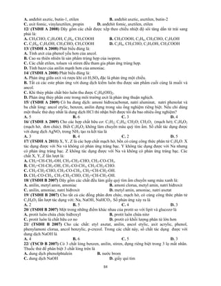 84
A. anđehit axetic, butin-1, etilen B. anđehit axetic, axetilen, butin-2
C. axit fomic, vinylaxetilen, propin D. anđehit fomic, axetilen, etilen
12/ (TSĐH A 2008) Dãy gồm các chất được xếp theo chiều nhiệt độ sôi tăng dần từ trái sang
phải là:
A. CH3CHO, C2H5OH, C2H6, CH3COOH B. CH3COOH, C2H6, CH3CHO, C2H5OH
C. C2H6, C2H5OH, CH3CHO, CH3COOH D. C2H6, CH3CHO, C2H5OH, CH3COOH
13/ (TSĐH A 2008) Phát biểu đúng là:
A. Tính axit của phenol yếu hơn của ancol.
B. Cao su thiên nhiên là sản phẩm trùng hợp của isopren.
C. Các chất etilen, toluen và stiren đều tham gia phản ứng trùng hợp.
D. Tính bazơ của anilin mạnh hơn của amoniac.
14/ (TSĐH A 2008) Phát biểu đúng là:
A. Phản ứng giữa axit và rượu khi có H2SO4 đặc là phản ứng một chiều.
B. Tất cả các este phản ứng với dung dịch kiềm luôn thu được sản phẩm cuối cùng là muối và
ancol.
C. Khi thủy phân chất béo luôn thu được C2H4(OH)2.
D. Phản ứng thủy phân este trong môi trường axit là phản ứng thuận nghịch.
15/ (TSĐH A 2009) Có ba dung dịch: amoni hiđrocacbonat, natri aluminat, natri phenolat và
ba chất lỏng: ancol etylic, benzen, anilin đựng trong sáu ống nghiệm riêng biệt. Nếu chỉ dùng
một thuốc thử duy nhất là dung dịch HCl thì nhận biết được tối đa bao nhiêu ống nghiệm?
A. 5 B. 6 C. 3 D. 4
16/ (TSĐH A 2009) Cho các hợp chất hữu cơ: C2H2; C2H4; CH2O; CH2O2 (mạch hở); C3H4O2
(mạch hở, đơn chức). Biết C3H4O2 không làm chuyển màu quỳ tím ẩm. Số chất tác dụng được
với dung dịch AgNO3 trong NH3 tạo ra kết tủa là
A. 3 B. 4 C. 2 D. 5
17/ (TSĐH A 2011) X, Y, Z là các hợp chất mạch hở, bền có cùng công thức phân tử C3H6O. X
tác dụng được với Na và không có phản ứng tráng bạc. Y không tác dụng được với Na nhưng
có phản ứng tráng bạc. Z không tác dụng được với Na và không có phản ứng tráng bạc. Các
chất X, Y, Z lần lượt là:
A. CH2=CH-CH2-OH, CH3-CH2-CHO, CH3-CO-CH3.
B. CH2=CH-CH2-OH, CH3-CO-CH3, CH3-CH2-CHO.
C. CH3-CH2-CHO, CH3-CO-CH3, CH2=CH-CH2-OH.
D. CH3-CO-CH3, CH3-CH2-CHO, CH2=CH-CH2-OH.
18/ (TSĐH B 2007) Dãy gồm các chất đều làm giấy quỳ tím ẩm chuyển sang màu xanh là:
A. anilin, metyl amin, amoniac B. amoni clorua, metyl amin, natri hiđroxit
C. anilin, amoniac, natri hiđroxit D. metyl amin, amoniac, natri axetat
19/ (TSĐH B 2007) Cho tất cả các đồng phân đơn chức, mạch hở, có cùng công thức phân tử
C2H4O2 lần lượt tác dụng với: Na, NaOH, NaHCO3. Số phản ứng xảy ra là
A. 2 B. 5 C. 4 D. 3
20/ (TSĐH B 2007) Một trong những điểm khác nhau của protit so với lipit và glucozơ là
A. protit luôn chứa chức hiđroxyl B. protit luôn chứa nitơ
C. protit luôn là chất hữu cơ no D. protit có khối lượng phân tử lớn hơn
21/ (TSĐH B 2007) Cho các chất: etyl axetat, anilin, ancol etylic, axit acrylic, phenol,
phenylamoni clorua, ancol benzylic, p-crezol. Trong các chất này, số chất tác dụng được với
dung dịch NaOH là
A. 4 B. 6 C. 5 D. 3
22/ (TSCĐ B 2007) Có 3 chất lỏng benzen, anilin, stiren, đựng riêng biệt trong 3 lọ mất nhãn.
Thuốc thử để phân biệt 3 chất lỏng trên là
A. dung dịch phenolphtalein B. nước brom
C. dung dịch NaOH D. giấy quì tím
 