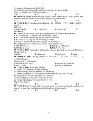 87
(e) Sacarozơ bị hóa đen trong H2SO4 đặC.
(f) Trong công nghiệp dược phẩm, saccarozơ được dùng để pha chế thuốC.
Trong các phát biểu trên, số phát biểu đúng là
A. 4 B. 3 C. 2 D. 5
43/ (TSĐH B 2013) Cho dãy chất sau: isopren, anilin, anđehit axetic, toluen, pentan, axit
metacrylic và stiren. Số chất trong dãy phản ứng được với nước brom là
A. 7 B. 6 C. 5 D. 4
44/ (TSĐH B 2012) Cho phương trình hóa học: 2X + 2NaOH   o
tCaO /
2CH4 + K2CO3 +
Na2CO3
Chất X là
A. CH2(COOK)2 B. CH2(COONa)2 C. CH3COOK D.
CH3COONa
45/ Cho các chất sau: metan, etilen, but-2-in và axetilen. Kết luận nào sau đây là đúng
A. Cả 4 chất đều có khả năng làm mất màu dung dịch brom
B. Có 2 chất tạo kết tủa với dung dịch bạc nitrat trong amoniac
C. Có 3 chất có khả năng làm mất màu dung dịch brom
D. Không có chất nào làm nhạt màu dung dịch kali pemanganat
46/ Hỗn hợp khí nào dưới đây không làm nhạt màu dung dịch brom?
A. CO2, SO2, N2, H2 B. CH4, C2H6, C3H6, C4H10
C. CO2, H2, O2, CH4 D. H2S, N2, H2, CO2
47/ (TSĐH A 2009) Hiđrocacbon X không làm mất màu dung dịch brom ở nhiệt độ thường.
Tên gọi của X là
A. etilen B. xiclopropan C. xiclohexan D. stiren
48/ (TSĐH B 2012) Cho dãy chuyển hóa sau: CaC2   OH2
X   o
tPbCOPdH ,,/ 32
Y
  o
tđSOHOH ,/ 422
Z
Tên gọi của X và Z lần lượt là
A. axetilen và ancol etylic B. axetilen và etylen glicol
C. etan và etanal D. etilen và ancol etylic
49/ (TSĐH B 2011) Cho các phát biểu sau:
(a) Anđehit vừa có tính oxi hoá vừa có tính khử.
(b) Phenol tham gia phản ứng thế brom khó hơn benzen.
(c) Anđehit tác dụng với H2 (dư) có xúc tác Ni đun nóng, thu được ancol bậc một.
(d) Dung dịch axit axetic tác dụng được với Cu(OH)2.
(e) Dung dịch phenol trong nước làm quỳ tím hoá đỏ.
(g) Trong công nghiệp, axeton được sản xuất từ cumen.
Số phát biểu đúng là
A. 5 B. 4 C. 3 D. 2
50/ (TSĐH B 2013) Trong các chất: stiren, axit acrylic, axit axetic, vinylaxetilen và butan, số
chất có khả năng tham gia phản ứng cộng hiđro (xúc tác Ni, đun nóng) là
A. 3 B. 5 C. 2 D. 4
 