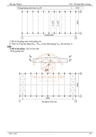 Bài tập Thép2 GV: TS.Ngô Hữu Cường
LVH _ K.07 10
Trọng lượng cầu trục Gct (T) 35,5
1/ Bố trí hệ giằng mái và hệ giằng cột.
2/ Tính và vẽ áp lực đứng Dmax , Dmin và lực hãm ngang Tmax lên cột trục A.
Giải:
1/ Bố trí hệ giằng: Giả sử kèo dàn
Hệ giằng mái:
 