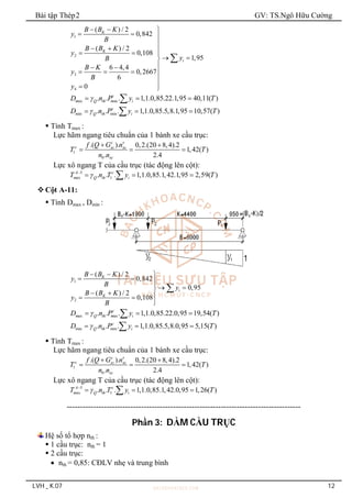 Bài tập Thép2 GV: TS.Ngô Hữu Cường
LVH _ K.07 12
1
2
3
4
( ) / 2
0,842
( ) / 2
0,108
1,95
6 4,4
0,2667
6
0
K
K
i
B B K
y
B
B B K
y
y
B
B K
y
B
y
  
  

  
  
 


 
   


 

ax ax
min min
. . . 1,1.0,85.22.1,95 40,11( )
. . . 1,1.0,85.5,8.1,95 10,57( )
c
m Q th m i
c
Q th i
D n P y T
D n P y T


  
  


 Tính Tmax :
Lực hãm ngang tiêu chuẩn của 1 bánh xe cầu trục:
1
0
.( ). 0,2.(20 8,4).2
1,42( )
. 2.4
c
c xc xc
xc
f Q G n
T T
n n

 
  
Lực xô ngang T của cầu trục (tác động lên cột):
5
ax 1
. . . 1,1.0,85.1,42.1,95 2,59( )
A c
m Q th i
T n T y T


  

Cột A-11:
 Tính Dmax , Dmin :
1
2
( ) / 2
0,842
0,95
( ) / 2
0,108
K
i
K
B B K
y
B y
B B K
y
B
  
  

 

  
 



ax ax
min min
. . . 1,1.0,85.22.0,95 19,54( )
. . . 1,1.0,85.5,8.0,95 5,15( )
c
m Q th m i
c
Q th i
D n P y T
D n P y T


  
  


 Tính Tmax :
Lực hãm ngang tiêu chuẩn của 1 bánh xe cầu trục:
1
0
.( ). 0,2.(20 8,4).2
1,42( )
. 2.4
c
c xc xc
xc
f Q G n
T T
n n

 
  
Lực xô ngang T của cầu trục (tác động lên cột):
5
ax 1
. . . 1,1.0,85.1,42.0,95 1,26( )
A c
m Q th i
T n T y T


  

----------------------------------------------------------------------------------------
Phần 3: DẦM CẦU TRỤC
Hệ số tổ hợp nth :
 1 cầu trục: nth = 1
 2 cầu trục:
 nth = 0,85: CĐLV nhẹ và trung bình
 