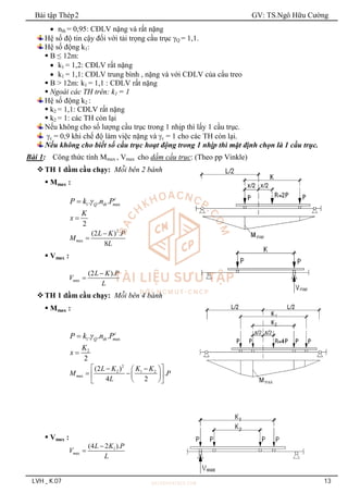 Bài tập Thép2 GV: TS.Ngô Hữu Cường
LVH _ K.07 13
 nth = 0,95: CĐLV nặng và rất nặng
Hệ số độ tin cậy đối với tải trọng cầu trục Q = 1,1.
Hệ số động k1:
 B ≤ 12m:
 k1 = 1,2: CĐLV rất nặng
 k1 = 1,1: CĐLV trung bình , nặng và với CĐLV của cẩu treo
 B > 12m: k1 = 1,1 : CĐLV rất nặng
 Ngoài các TH trên: k1 = 1
Hệ số động k2 :
 k2 = 1,1: CĐLV rất nặng
 k2 = 1: các TH còn lại
Nếu không cho số lượng cầu trục trong 1 nhịp thì lấy 1 cầu trục.
c = 0,9 khi chế độ làm việc nặng và c = 1 cho các TH còn lại.
Nếu không cho biết số cầu trục hoạt động trong 1 nhịp thì mặt định chọn là 1 cầu trục.
Bài 1: Công thức tính Mmax , Vmax cho dầm cầu trục: (Theo pp Vinkle)
TH 1 dầm cầu chạy: Mỗi bên 2 bánh
 Mmax :
1 ax
. . . c
Q th m
P k n P


2
K
x 
2
ax
(2 ) .
8
m
L K P
M
L


 Vmax :
ax
(2 ).
m
L K P
V
L


TH 1 dầm cầu chạy: Mỗi bên 4 bánh
 Mmax :
1 ax
. . . c
Q th m
P k n P


2
2
K
x 
2
2 1 2
ax
(2 )
.
4 2
m
L K K K
M P
L
 
 
 
  
 
 
 
 Vmax :
1
ax
(4 2 ).
m
L K P
V
L


 