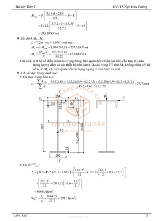 Bài tập Thép2 GV: TS.Ngô Hữu Cường
LVH _ K.07 15
2
ax
2
(3 2 )
.
12
(3.7,2 5 2.3,5)
83,22. 5 3,5
12.7,2
245,19( . )
m
L B K
M P B K
L
kN m
 
 
  
 
 
 
 
  
 
 

Xác định Mx , My :
7,2 1,034 ( oi s )
L m n uy

  
ax
. 1,034.245,19 253,53( . )
x m
M M kN m

  
max. 253,53.5,14
15,14( . )
83,22
y
M T
M kN m
P
  
Ghi chú:  là hệ số điều chỉnh tải trọng đứng, liên quan đến chiều dài dầm cầu trục (L) (do
trọng lượng dầm và các thiết bị trên dầm). Do đó trong CT tính My không nhân với hệ
số , vì My chỉ liên quan đến tải trọng ngang T của bánh xe con.
X/đ các đặc trưng hình học:
 X/đ trục trung hòa x-x:
. 45,5.2,88 (1.62,2).(0,9 62,2 / 2) (1,2.20).(0,9 62,2 1,2 / 2)
27,7( )
45,5 1.62,2 1,2.20
i i
x
i
A y
z cm
A
    
  
 


 X/đ Wct,t/d
n,x :
2
3
2
2
3
4
1.62,2 62,2
[302 45,5.(27,7 2,88) ] (1.62,2). 0,9 27,7
12 2
20.1,2 1,2
(20.1,2). 36,6
12 2
80641,9( )
x
I
cm
 
 
      
 
 
 
 
 
 
 
  
 
 
 
 
 

, 3
,
80641,9
W 2911,3( )
27,7
ct t x
n x
x
I
cm
z
  
 